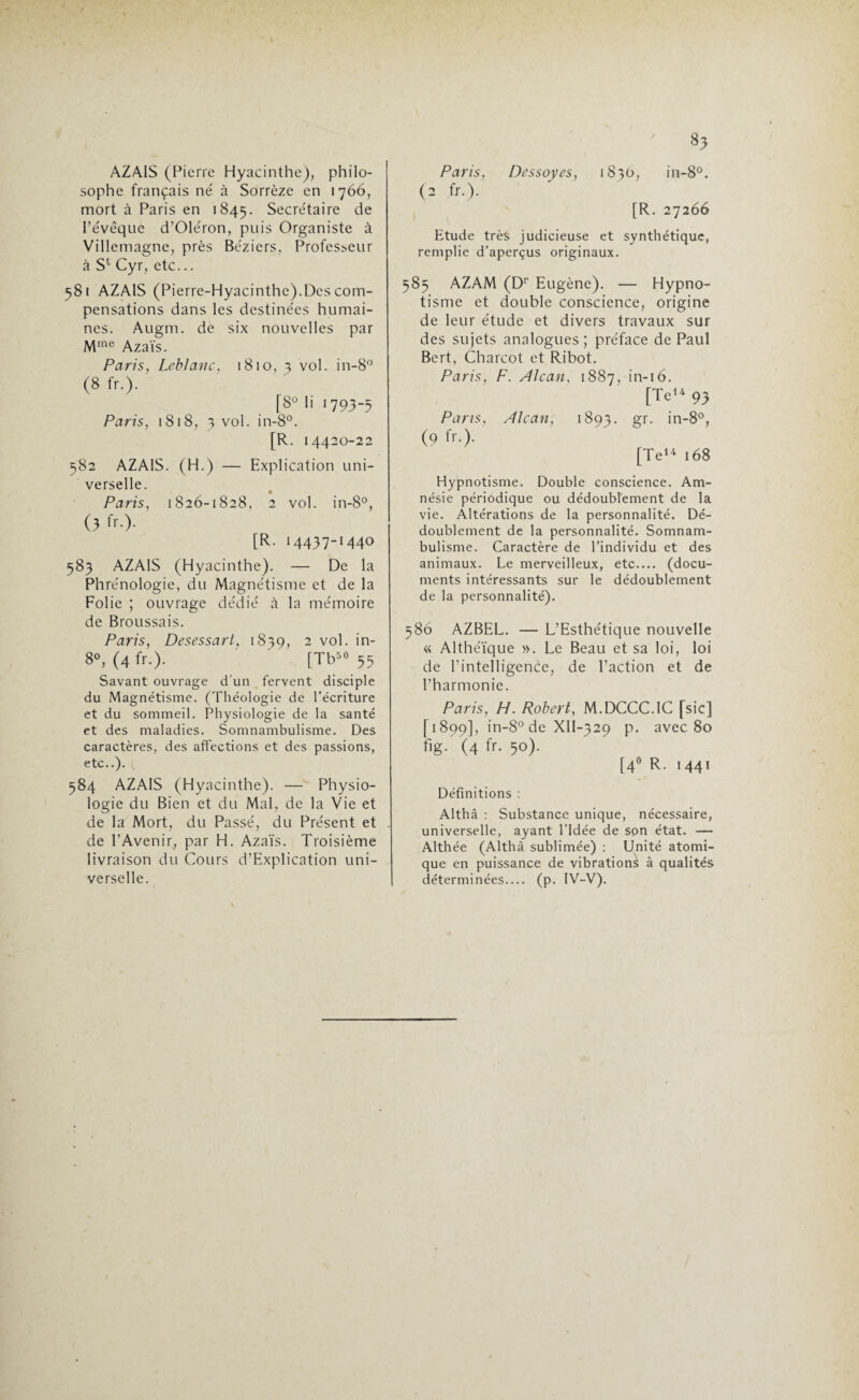 AZAIS (Pierre Hyacinthe), philo¬ sophe français né à Sorrèze en 1766, mort à Paris en 1845. Secrétaire de l’évêque d’Oléron, puis Organiste à Villemagne, près Béziers, Professeur à S1 Cyr, etc... 581 AZAIS (Pierre-Hyacinthe).Des com¬ pensations dans les destinées humai¬ nes. Augm. de six nouvelles par Mme Azaïs. Pari s y Leblanc, 1810, 3 vol. in-8° (8 fr.). [8° h 1793-5 Paris, 1818, 3 vol. in-8°. [R. 14420-22 582 AZAIS. (H.) — Explication uni¬ verselle. Paris, 1826-1828, 2 vol. in-8°, (3 fr.). [R. 14437-1440 583 AZAIS (Hyacinthe). — De la Phrénologie, du Magnétisme et de la Folie ; ouvrage dédié à la mémoire de Broussais. Paris y Desessart, 18=59, 2 vol. >n_ 8», (4 fr.)- [Tb“ 55 Savant ouvrage d'un fervent disciple du Magnétisme. (Théologie de l’écriture et du sommeil. Physiologie de la santé et des maladies. Somnambulisme. Des caractères, des affections et des passions, etc..). 584 AZAIS (Hyacinthe). — Physio¬ logie du Bien et du Mal, de la Vie et de la Mort, du Passé, du Présent et de l’Avenir, par H. Azaïs. Troisième livraison du Cours d’Explication uni¬ verselle. 83 Paris, Dessoyes, 1830, in-8°. (2 fr.). [R. 27266 Etude très judicieuse et synthétique, remplie d’aperçus originaux. 585 AZAM (Dr Eugène). — Hypno¬ tisme et double conscience, origine de leur étude et divers travaux sur des sujets analogues; préface de Paul Bert, Charcot et Ribot. Paris, F. Alcan, 1887, in-16. [Te» 9J Pans, Alcan, 1893. gr. in-8°, (9 ^.). [Te14 168 Hypnotisme. Double conscience. Am¬ nésie périodique ou dédoublement de la vie. Altérations de la personnalité. Dé¬ doublement de la personnalité. Somnam¬ bulisme. Caractère de l’individu et des animaux. Le merveilleux, etc_ (docu¬ ments intéressants sur le dédoublement de la personnalité). 586 AZBEL. — L’Esthétique nouvelle « Althéïque ». Le Beau et sa loi, loi de l’intelligence, de l’action et de l’harmonie. Paris, H. Robert, M.DCCC.IC [sic] [1899], in-8° de Xll-329 p. avec 80 %• (4 fr- 5°)- [4° R- '44i Définitions : Althâ : Substance unique, nécessaire, universelle, ayant l’Idée de son état. — Althée (Althâ sublimée) : Unité atomi¬ que en puissance de vibrations à qualités déterminées_ (p. IV-V).