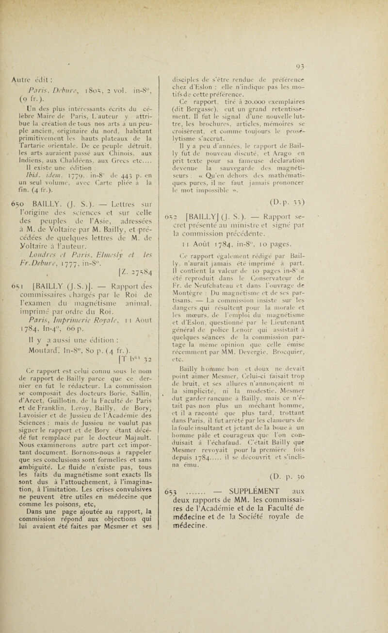 95 Autre édit : Paris, Débit re, i So =., 2 vol. in-8°, (9 IV.). Un des plus intéressants écrits du cé¬ lèbre Maire de Paris, L'auteur y attri¬ bue la création de tous nos arts a un peu¬ ple ancien, originaire du nord, habitant primitivement les hauts plateaux de la Tartarie orientale. De ce peuple détruit, les arts auraient passé aux Chinois, aux Indiens, aux Chaldéens, aux Grecs etc_ 11 existe une édition : Ibid. idem. 1779. in-8 de 445 p. en un seul volume, avec Carte pliée à la fin. (4 fr.). 650 BAILLY. (J. S.). — Lettres sur l’origine des sciences et sur celle des peuples de l’Asie, adressées à M. de Voltaire par M. Bailly, et pré¬ cédées de quelques lettres de M. de Voltaire à l’auteur. 1 Londres et Paris, Elmesly et les Fr.Debure, 1777, in-8°. (Z. 27^84 6s 1 [BAILLY (J.S.)J. — Rapport des commissaires chargés par le Roi de l’examen du magnétisme animal, imprimé par ordre du Roi. Paris, Imprimerie Royale, 1 1 Août 1784, In-40, 66 p. 11 y a aussi une édition : Moutard. In-8°, 80 p. (4 fr.). |T h01 32 Ce rapport est celui connu sous le nom de rapport de Bailly parce que ce der¬ nier en fut le rédacteur. La commission se composait des docteurs Borie, Sallin, d’Arcet, Guillotin. de la Faculté de Paris et de Franklin, Leroy, Bailly, de Bory, Lavoisier et de Jussieu de l’Académie des Sciences : mais de Jussieu ne voulut pas signer le rapport et de Bory étant décé¬ dé fut remplacé par le docteur Majault. Nous examinerons autre part cet impor¬ tant document. Bornons-nous à rappeler que ses conclusions sont formelles et sans ambiguité. Le fluide n’existe pas, tous les faits du magnétisme sont exacts Ils sont dus à l’attouchement, à l’imagina¬ tion, à l’imitation. Les crises convulsives ne peuvent être utiles en médecine que comme les poisons, etc, Dans une page ajoutée au rapport, la commission répond aux objections qui lui avaient été faites par Mesmer et ses disciples de s’être rendue de préférence chez d'Eslon : elle n’indique pas les mo¬ tifs de cette préférence. Ce rapport, tiré à 20.000 exemplaires (dit Bergasse), eut un grand retentisse¬ ment. 11 fut le signal d’une nouvelle lut- tre, les brochures, articles, mémoires se croisèrent, et comme toujours le prosé¬ lytisme s’accrût. Il y a peu d'années, le rapport de Bail¬ ly fut de nouveau discuté, et Arago en prit texte pour sa fameuse déclaration devenue la sauvegarde des magnéti¬ seurs : « Qu’en dehors des mathémati¬ ques. pures, il ne faut jamais prononcer le mot impossible ». (D.p. 33) ôn2 [BA1LLYJ (J. S.). — Rapport se¬ cret pre'senté au ministre et signé par la commission précédente. 11 Août 1784, in-8, 10 pages. Ce rapport également rédigé par Bail¬ ly. n’aurait jamais été imprimé à part. 11 contient la valeur de 10 pages in-8 a été reproduit dans le Conservateur de Fr. de Neufchateau et dans l’ouvrage de Montègre : Du magnétisme et de ses par¬ tisans. — La commission insiste sur les dangers qui résultent pour la morale et les mœurs, de l'emploi du magnétisme et d’Eslon, questionné par le Lieutenant général de police Lenoir qui assistait à quelques séances de la commission par¬ tage la même opinion que celle émise récemment par MM. Devergie. Brocquier, etc. Bailly homme bon et doux ne devait point aimer Mesmer, Celui-ci faisait trop de bruit, et ses allures n’annonçaient ni la simplicité, ni la modestie. Mesmer dut garder rancune à Bailly, mais ce n’é¬ tait pas non plus un méchant homme, et il a raconté que plus tard, trottant dans Paris, il fut arrêté par les clameurs de la foule insultant et jetant delà boue à un homme pâle et courageux que l’on con¬ duisait à l'échafaud. C’était Bailly que Mesmer revoyait pour la première fois depuis 1784. il se découvrit et s'incli¬ na ému. (D. p. 36 653 . — SUPPLÉMENT aux deux rapports de MM. les commissai¬ res de l’Académie et de la Faculté de médecine et de la Société royale de médecine.