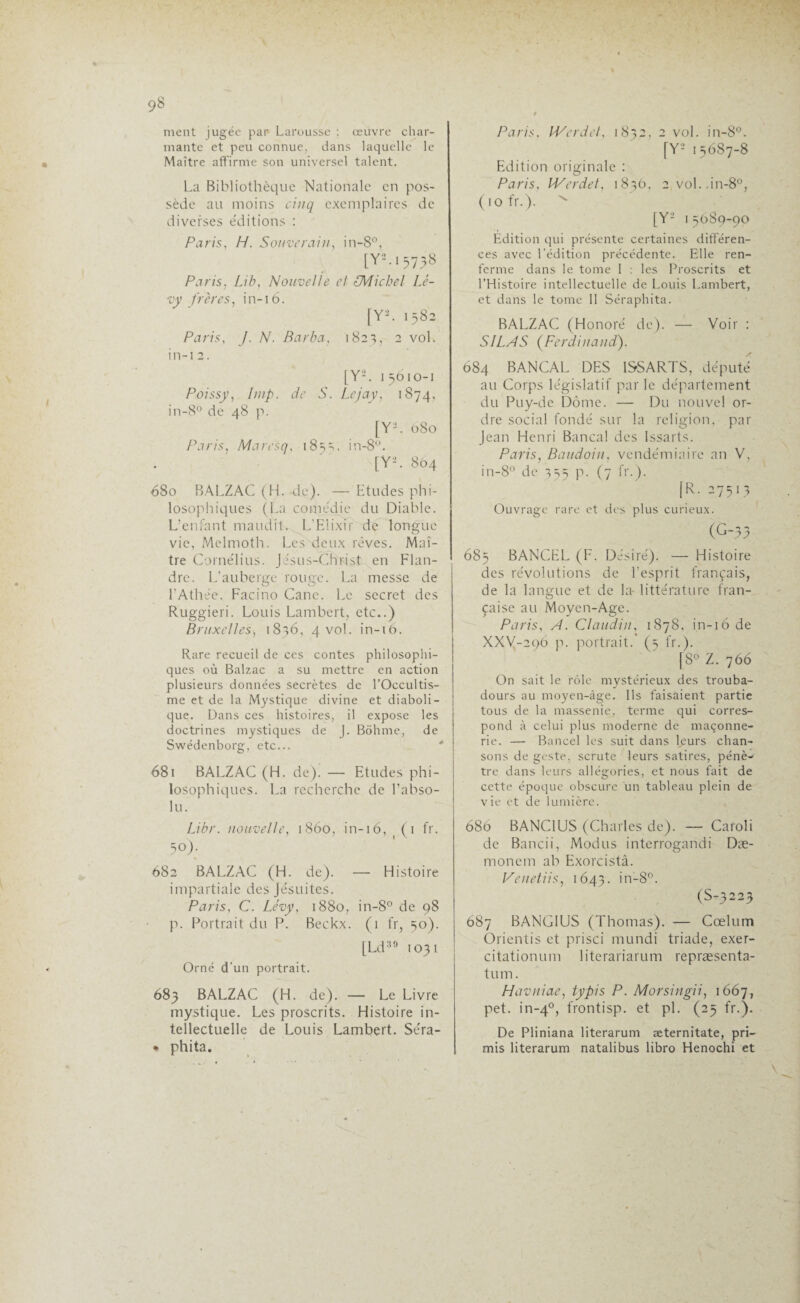 ment jugée par Larousse ; œuvre char¬ mante et peu connue, dans laquelle le Maître affirme son universel talent. Lu Bibliothèque Nationale en pos¬ sède au moins cinq exemplaires de diverses éditions : Paris., H. Souverain, in-8°, [Y*. 15738 Paris, Lib, Nouvelle cl (Michel Lé¬ vy frères, in-16. [Y2. 1582 Paris, J. N. Barba, 1823, 2 vol. in-12. [Y2. 1 5610-1 Poissy, lmp. de S. Lejay, 1874, in-8° de 48 p. [Y2. 080 Paris, Maresq, 185=,, in-8ü. [Y2. 804 680 BALZAC (H. de). — Etudes phi¬ losophiques (La comédie du Diable. L’enfant maudit. L’Elixir de longue vie, Melmoth. Les deux rêves. Maî¬ tre Cornélius. Jésus-Christ en Flan¬ dre. L’auberge rouge. La messe de l’Athée. Facino Cane. Le secret des Ruggieri. Louis Lambert, etc..) Bruxelles, 1836, 4 vol. in-16. Rare recueil de ces contes philosophi¬ ques où Balzac a su mettre en action plusieurs données secrètes de l’Occultis¬ me et de la Mystique divine et diaboli¬ que. Dans ces histoires, il expose les doctrines mystiques de J. Bôhme, de Swédenborg, etc... 681 BALZAC (H. de). — Etudes phi¬ losophiques. La recherche de l’abso¬ lu. Libr. nouvelle, 1860, in-16, (1 fr. 5°). 682 BALZAC (H. de). — Histoire impartiale des Jésuites. Paris, C. Lévy, 1880, in-8° de 98 p. Portrait du P. Beckx. (1 fr, 50). [Ld39 1031 Orné d'un portrait. 683 BALZAC (H. de). — Le Livre mystique. Les proscrits. Histoire in¬ tellectuelle de Louis Lambert. Séra- * phita. Paris, IVerdet, 18>2, 2 vol. in-8°. [Y2 15687-8 Edition originale : Paris, IVerdet, 1836, 2 vol. in-8°, ( 10 fr.). % [Y2 1 5089-90 Edition qui présente certaines différen¬ ces avec l'édition précédente. Elle ren¬ ferme dans le tome I : les Proscrits et l’Histoire intellectuelle de Louis Lambert, et dans le tome 11 Séraphita. BALZAC (Honoré de). — Voir : SILAS (Ferdinand). 684 BANCAL DES ISSARTS, député au Corps législatif par le département du Puy-de Dôme. — Du nouvel or¬ dre social fondé sur la religion, par Jean Henri Bancal des Issarts. Paris, Baudoin, vendémiaire an V, in-8° de 335 p. (7 fr.). jR. 27513 Ouvrage rare et des plus curieux. (G-33 685 BANCEL (F. Désiré). — Histoire des révolutions de l’esprit français, de la langue et de la- littérature fran¬ çaise au Moyen-Age. Paris, A. Claudia, 1878, in-16 de XXV-296 p. portrait.’ (5 fr.). [8° Z. 766 On sait le rôle mystérieux des trouba¬ dours au moyen-âge. Ils faisaient partie tous de la massenie, terme qui corres¬ pond à celui plus moderne de maçonne¬ rie. — Bancel les suit dans leurs chan¬ sons de geste, scrute leurs satires, pénè¬ tre dans leurs allégories, et nous fait de cette époque obscure un tableau plein de vie et de lumière. 680 BANC1US (Charles de). — Cafoli de Bancii, Modus interrogandi Dæ- rnonein ah Exorcistâ. Venetiis, 1643. in-8°. (S-3223 687 BANG1US (Thomas). — Cœlum Orientis et prisci mundi triade, exer- citationum literariarum repræsenta- tum. Havniae, typis P. Morsingii, 1667, pet. in-40, frontisp. et pi. (25 fr.). De Pliniana literarum æternitate, pri— mis literarum natalibus libro Henochi et