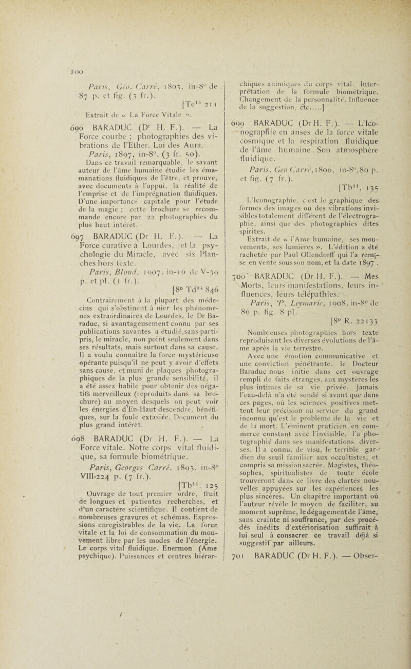 joo Paris, Géo. Carré, i 80', in-8° de 87 p. et fig. (3 fr.). | Te15 2 1 i Extrait de La Force Vitale 690 BARADUC (Dr H. F.). — La Force courbe ; photographies des vi¬ brations de l'Ether. Loi des Aura. Paris, 1897, in-8°. (3 fr. =,0). Dans ce travail remarquable, le savant auteur de l’âme humaine étudie les éma- manations fluidiques de l’être, et prouve, avec documents à l’appui, la réalité de l’emprise et de l’imprégnation fluidiques. D’une importance capitale pour l’étude de la magie ; cette brochure se recom¬ mande encore par 22 photographies du plus haut intérêt. 697 BARADUC (Dr H. F.). — La Force curative à Lourdes, et la psy¬ chologie du Miracle, avec six Plan¬ ches hors texte. Paris, Blond, 1007, in-16 de V-39 i p. et pi. ( 1 fr.). [8° Td34 846 I Contrairement à la plupart des méde¬ cins qui s’obstinent à nier les phénomè¬ nes extraordinaires de Lourdes, le Dr Ba¬ raduc, si avantageusement connu par ses publications savantes a étudié,sans parti- pris, le miracle, non point seulement dans ses résultats, mais surtout dans sa cause. 11 a voulu connaître la force mystérieuse opérante puisqu’il ne peut y avoir d’effets sans cause, et muni de plaques photogra¬ phiques de la plus grande sensibilité, il j a été assez habile pour obtenir des néga¬ tifs merveilleux (reproduits dans sa bro¬ chure) au moyen desquels on peut voir les énergies d’En-Haut descendre, bénéfi¬ ques, sur la foule extasiée. Document du plus grand intérêt. , 698 BARADUC (Dr H. F.). — La ! Force vitale. Notre corps vital fluidi¬ que, sa formule biométrique. Paris, Georges Carré, 1893. in-8° VlII-224 p. (7 fr.). [Tb11. 125 ! Ouvrage de tout premier ordre, fruit de longues et patientes recherches, et ; d°un caractère scientifique. Il contient de i nombreuses gravures et schémas. Expres¬ sions enregistrables de la vie. La force I vitale et la loi de consommation du mou- j vement libre par les modes de l’énergie. Le corps vital fluidique. Enermon (Ame i psychique). Puissances et centres hiérar¬ chiques animiques du corps vital. Inter¬ prétation de la formule biométrique. Changement de la personnalité. Influence de la suggestion, étc.j 609 BARADUC (Dr H. F.). — L'Ico¬ nographie en anses de la force vitale cosmique et la respiration fluidique de l’âme humaine. Son atmosphère fluidique. Paris, Geo Carré, 1890, in-8°,8o p. et fig. (7 fr.). [Tb11, 133 L’Iconographie, c’est le graphique des formes des images ou des vibrations invi¬ sibles totalement différent de l’électrogra- phie, ainsi que des photographies dites spirites. Extrait de « l’Ame humaine, ses mou¬ vements, ses lumières ». L’édition a été rachetée par Paul Ollendorff qui l’a remi¬ se en vente sous son nom, et la date 1897 . 700* BARADUC (Dr H. F.). — Mes Morts, leurs manifestations, leurs in¬ fluences, leurs télépathies. Paris, ‘P. Leyrnarie, 1908,111-8° de 86 p. fig. 8 pi. [8° R. 22133 Nombreuses photographies hors texte reproduisant les diverses évolutions de l’â¬ me après la vie terrestre. Avec une émotion communicative et une conviction pénétrante, le Docteur Baraduc nous initie dans cet ouvrage rempli de faits étranges, aux mystères les plus intimes de sa vie privée. Jamais l’eau-delà n’a été sondé si avant que dans ces pages, où les sciences positives met¬ tent leur précision au service du grand inconnu qu’est le problème de la vie et de la mort. L'éminent praticien, en com¬ merce constant avec l’invisible, La pho¬ tographié dans scs manifestations diver¬ ses. 11 a connu, de visu, le terrible gar-' dieu du seuil familier aux occultistes, et compris sa mission sacrée. Magistes, théo- sophes, spiritualistes de toute école trouveront dans ce livre des clartés nou¬ velles appuyées sur les expériences les plus sincères. Un chapitre important où l’auteur révèle le moyen de faciliter, au moment suprême, le dégagement de l’àme, sans crainte ni souffrance, par des procé¬ dés inédits d extériorisation suffirait à lui seul à consacrer ce travail déjà si suggestif par ailleurs. 701 BARADUC (Dr H. F.). — Obser-