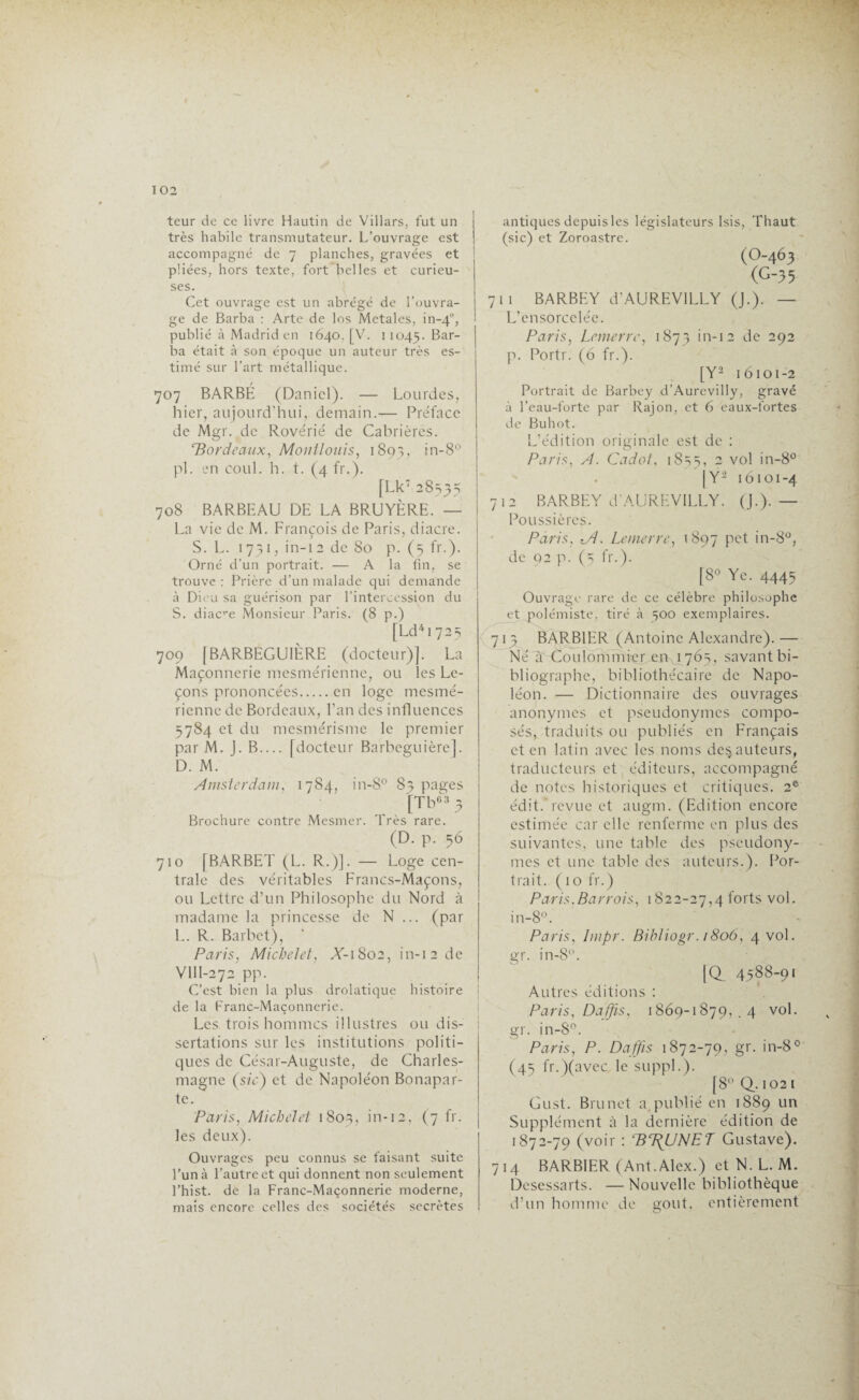 teur de ce livre Hautin de Villars, fut un très habile transmutateur. L’ouvrage est accompagné de 7 planches, gravées et püées, hors texte, fort belles et curieu¬ ses. Cet ouvrage est un abrégé de l'ouvra¬ ge de Barba : Arte de los Metales, in-40, publié à Madrid en 1640. [V. 11045. Bar¬ ba était à son époque un auteur très es¬ timé sur l’art métallique. 707 BARBÉ (Daniel). — Lourdes, hier, aujourd’hui, demain.— Préface de Mgr. de Rovérié de Cabrières. ‘Bordeaux, Montlouis, 1893, ’n-8° pl. en coul. h. t. (4 fr.). [Lk7 28335 708 BARBEAU DE LA BRUYÈRE. — La vie de M. François de Paris, diacre. S. L. 1731, in-12 de 80 p. (5 fr.). Orné d'un portrait. — A la fin, se trouve : Prière d’un malade qui demande à Dieu sa guérison par l’intercession du S. diacre Monsieur Paris. (8 p.) [Ld4i 725 709 [BARBEGU1ÈRE (docteur)]. La Maçonnerie mesmérienne, ou les Le- çons prononcées.en loge mesmé- rienne de Bordeaux, l’an des influences 5784 et du mesmérisme le premier par M. J. B_ [docteur Barbeguière], D. M. Amsterdam, 1784, in-8° 83 pages 63 -, a Brochure contre Mesmer. Très rare. (D. p. 56 710 [BARBET (L. R.)]. — Loge cen¬ trale des véritables Francs-Maçons, ou Lettre d’un Philosophe du Nord à madame la princesse de N ... (par L. R. Barbet), Paris, Michelet, A’-iSoa, in-12 de VllI-272 pp. C’est bien la plus drolatique histoire de la Franc-Maçonnerie. Les trois hommes illustres ou dis¬ sertations sur les institutions politi¬ ques de César-Auguste, de Charles- magne (sic) et de Napoléon Bonapar¬ te. Paris, Michelet 1803, in-12, (7 fr. les deux). Ouvrages peu connus se faisant suite l’un à l’autre et qui donnent non seulement l’hist. de la Franc-Maçonnerie moderne, mais encore celles des sociétés secrètes antiques depuis les législateurs Isis, Thaut (sic) et Zoroastre. (O-463 (G-35 711 BARBEY d'AUREVILLY (J.). — L’ensorcelée. Paris, Lemerre, 1873 in-12 de 292 p. Portr. (6 fr.). [Y2 16101-2 Portrait de Barbey d’Aurevilly, gravé à l’eau-forte par Rajon, et 6 eaux-fortes de Buhot. L’édition originale est de : Paris, A. Cadot, 18s5, 2 vol in-8° . [Y2 16101-4 712 BARBEY d’AUREVILLY. (J.). — Poussières. Paris, tA. Lemerre, 1897 pet in-8°, de 92 p. (5 fr.). [8° Ye. 4445 Ouvrage rare de ce célèbre philosophe et polémiste, tiré à 500 exemplaires. 7 1 3 BARBIER (Antoine Alexandre). — Né à Coulommieram 1 765, savant bi¬ bliographe, bibliothécaire de Napo¬ léon. — Dictionnaire des ouvrages anonymes et pseudonymes compo¬ sés, traduits ou publiés en Français et en latin avec les noms de^ auteurs, traducteurs et éditeurs, accompagné de notes historiques et critiques. 2e édit, revue et augm. (Edition encore estimée car elle renferme en plus des suivantes, une table des pseudony¬ mes et une table des auteurs.). Por¬ trait. (10 fr.) Paris. Bar rois, 1822-27,4 forts vol. in-8°. Paris, Impr. Bihliogr. 1806, 4 vol. gr. in-8. [<X 4588-91 Autres éditions : Paris, Daffis. 1869-1879, .4 vol. gr. in-8°. Paris, P. Daffis 1872-79, gr. in-8° (45 fr.)(avec le suppl.). [8° Q.. 102 i Gust. Brunet a publié en 1889 un Supplément à la dernière édition de 1872-79 (voir : ‘BT^UNE'T Gustave). 714 BARBIER (Ant. Alex.) et N. L. M. Desessarts. —Nouvelle bibliothèque d’un homme de goût, entièrement