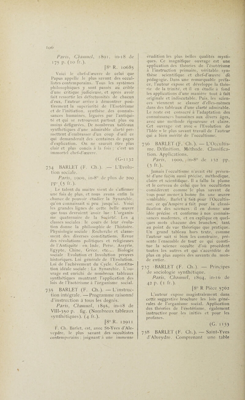 Paris, Cbanntel, 1891, in-18 de 175 p. (10 fr.). [8° R. 10685 Voici le chef-d'œuvre de celui que Papus appelle le plus savant des occul- listes contemporains. Tous les systèmes philosophiques y sont passés au crible d’une critique judicieuse, et après avoir fait ressortir les défectuosités de chacun d’eux, l'auteur arrive à démontrer posi¬ tivement la supériorité de l’Esotérisme et de l’initiation, synthèse des connais¬ sances humaines, léguées par l’antiqui¬ té et qui se retrouvent partout plus ou moins défigurées. De nombreux tableaux synthétiques d’une admirable clarté per¬ mettent d’embrasser d’un coup d’œil ce qui demanderait des centaines de pages d’explication. On ne saurait être plus clair et plus concis à la fois ; c’est un immortel chef-d’œuvre. (G-1132 734 BARLET (F. Ch.). — L’Evolu¬ tion sociale. Paris, 1Q09, in-8° de plus de 200 PP'. (2 fr.). Le talent du maître vient de s’affirmer une fois de plus, et nous avons enfin la chance de pouvoir étudier la Synarchie, qu’on connaissait si peu jusqu’ici. Voici les grandes lignes de cette belle œuvre que tous devraient avoir lue : L’organis¬ me quaternaire de la Société1. Les 4 classes sociales : le cours de leur évolu¬ tion donne la philosophie de l’histoire. Physiologie sociale : Recherche et classe¬ ment des diverses constitutions. Revue des révolutions politiques et religieuses de l’Antiquité : en Inde, Perse, Assyrie, Egypte, Chine, Grèce, etc_ Biologie sociale : Evolution et Involution preuves historiques. Loi générale de l’Evolution. Loi de l’achèvement du Cycle. Constitu¬ tion idéale sociale : La Synarchie. L’ou¬ vrage est enrichi de nombreux tableaux synthétiques montrant l’application des lois de l’Esotérisme à l’organisme social. 735 BARLET (F. Ch.). — L’instruc¬ tion intégrale. —Programme raisonné d’instruction à tous les degrés. Paris, CharnueJ, 1895, in-18 de VllI-350 p. fig. (Nombreux tableaux synthétiques). (4. fr.). [8° R. 12911 F. Ch. Barlet, est, avec St-Yves d’Ale- veydre, le plus savant des occultistes contemporains : joignant à une immense érudition les plus belles qualités mysti¬ ques. Ce magnifique ouvrage est une application des théories de l’ésotérisme à l’instruction primaire, véritable- syn¬ thèse scientifique et chef-d’œuvre de pédagogie. Dans une remarquable préfa¬ ce, l’auteur expose et développe la théo¬ rie de la trinité, et il en étudie à fond les applications d’une manière tout à fait originale et indiscutable. Puis, les scien¬ ces viennent se classer d’elles-mêmes dans des tableaux d’une clarté admirable. Le reste est consacré à l’adaptation des connaissances humaines aux divers âges, avec une méthode rigoureuse et claire. Cet ouvrage est avec « l’Evolution de l'Idée » le plus savant travail de l’auteur qui a bien mérité de l’occultisme. 736 BARLET (f. Ch.). — L’Occultis- mc. Définition. Méthode. Classifica¬ tion. Applications. Paris, 1909, in-8° de 1 a2 pp. (3 fr.). jamais l’occultisme, n’avait été présen¬ té d’une façon aussi précise, méthodique, claire et scientifique. Il a fallu la plume et le cerveau de celui que les occultistes considèrent comme je plus savant de tous pour menerQk bonne fin une œuvre semblable. Barlet a fait pour l’Occultis¬ me, ce qu’Ampère a fait pour la classi¬ fication des sciences : il en donne une idée précise et conforme à nos connais¬ sances modernes, et en explique en quel¬ ques mots chacune des branches, tant au point de vue théorique que pratique. Un grand tableau hors texte, comme l’auteur sait si bien les construire, pré¬ sente l'ensemble de tout ce qui consti¬ tue la science occulte d’où procèdent toutes les autres et qui s’accrédite de plus en plus auprès des savants du mon¬ de entier. 757 BARLET (F. Ch.). — Principes de sociologie synthétique. Paris, Charnue], 1894, in-iO de 42 p. (1 fr.). |8° R Pièce 5762 L'auteur expose magistralement dans cette suggestive brochure les lois géné¬ rales de l’organisme social. Application des théories de l’ésotérisme, également instructive pour les initiés et pour les profanes. (G. 1133 738 BARLET (F. Ch.). — Saint-Yves d’Alveydre. Comprenant une table