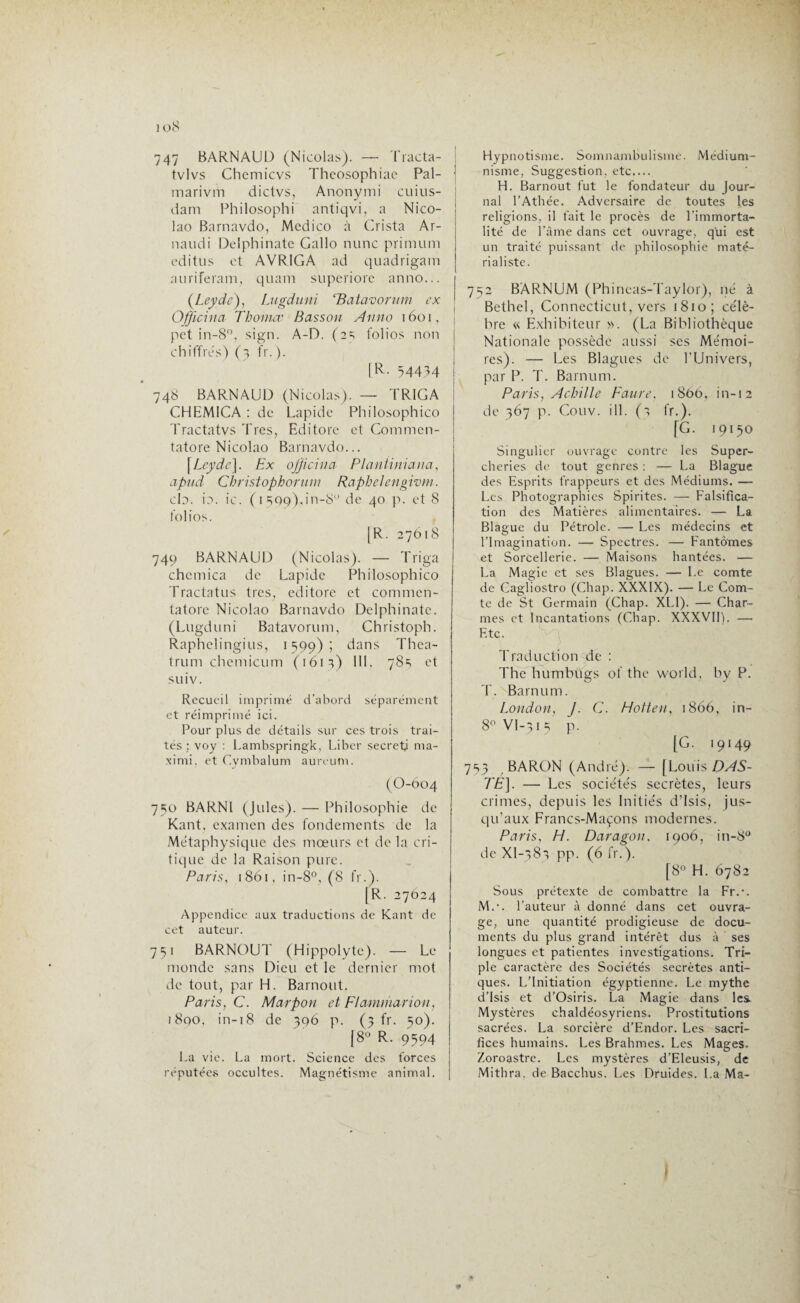 io8 747 BARNAUD (Nicolas). — Tracta- tvlvs Chemicvs Thcosophiac Pal- marivm dictvs, Anonymi cuius- dam Philosophi antiqvi, a Nico- lao Barnavdo, Mcdico à Crista Ar- naudi Delphinate Gallo nunc primum editus et AVRIGA ad quadrigam auriferam, quam superiore anno... (Leydc), Lugduni ‘Batavorum ex Officina Thonicc Basson Anno 1601, pet in-8°, sign. A-D. (2 =; folios non chiffres) (3 fr. ). [R. 34434 • 748 BARNAUD (Nicolas). — TR1GA CHEM1CA : de Lapide Philosophico Tractatvs Très, Edi tore et Commen- tatore Nicolao Barnavdo... [Leydc]. Ex officina Plantiniana, apud Christophorum Raphelengivm. cb. b. ic. ( 1599).,in-S° de 40 p. et 8 folios. [R. 27618 749 BARNAUD (Nicolas). — Triga chemica de Lapide Philosophico Tractatus très, editore et commen- tatore Nicolao Barnavdo Delphinate. (Lugduni Batavorum, Christoph. Raphelingius, 1599); dans Thea- trum chemicurn (161;) III. 78=; et suiv. Recueil imprimé d’abord séparément et réimprimé ici. Pour plus de détails sur ces trois trai¬ tés ; voy : Lambspringk, Liber secret) ma- ximi, et Cymbalum aureutn. (O-604 750 BARNl (Jules). — Philosophie de Kant, examen des fondements de la Métaphysique des mœurs et de la cri¬ tique de la Raison pure. Paris, 1861, in-8°, (8 fr.). [R. 27024 Appendice aux traductions de Kant de cet auteur. 731 BARNOUT (Hippolyte). — Le monde sans Dieu et le dernier mot de tout, par H. Barnout. Paris, C. Marpon et Flammarion, i8qo, in-18 de 396 p. (3 fr. 50). {8° R. 9394 La vie. La mort. Science des forces réputées occultes. Magnétisme animal. Hypnotisme. Somnambulisme. Médium- nisme, Suggestion, etc.... H. Barnout fut le fondateur du Jour¬ nal l’Athée. Adversaire de toutes les religions, il fait le procès de l'immorta¬ lité de l'âme dans cet ouvrage, qui est un traité puissant de philosophie maté¬ rialiste. 732 BARNUM (Phincas-Taylor), né à Bethel, Connecticut, vers 1810; célè¬ bre « Exhibiteur ». (La Bibliothèque Nationale possède aussi ses Mémoi¬ res). — Les Blagues de l’Univers, par P. T. Barnum. Paris, Achille Faure, 1806, in-12 de 367 p. Couv. ill. (s fr.). [G. 19130 Singulier ouvrage contre les Super¬ cheries de tout genres : — La Blague des Esprits frappeurs et des Médiums. — Les Photographies Spirites. —- Falsifica¬ tion des Matières alimentaires. — La Blague du Pétrole. — Les médecins et l’Imagination. — Spectres. — Fantômes et Sorcellerie. — Maisons hantées. — La Magie et ses Blagues. — Le comte de Cagliostro (Chap. XXXIX). — Le Com¬ te de St Germain (Chap. XLI). — Char¬ mes et Incantations (Chap. XXXVII). —• Etc. Traduction de : The hunrbûgs of the world, by P. T. Barnum. London, J. C. Hotten, 1866, in- 8° VI-31 5 p. [G. 19149 733 BARON (André). — [Louis DAS- TE]. — Les sociétés secrètes, leurs crimes, depuis les Initiés d’Isis, jus¬ qu’aux Francs-Maçons modernes. Paris, H. Daragon, 1906, in-8° de Xl-78-} pp. (6 fr.). [8° H. 6782 Sous prétexte de combattre la Fr.-. M.-. l’auteur à donné dans cet ouvra¬ ge, une quantité prodigieuse de docu¬ ments du plus grand intérêt dus à ses longues et patientes investigations. Tri¬ ple caractère des Sociétés secrètes anti¬ ques. L’Initiation égyptienne. Le mythe d’Isis et d’Osiris. La Magie dans les. Mystères chaldéosyriens. Prostitutions sacrées. La sorcière d’Endor. Les sacri¬ fices humains. Les Brahmes. Les Mages. Zoroastre. Les mystères d’Eleusis, de Mithra, de Bacchus. Les Druides. La Ma- I *