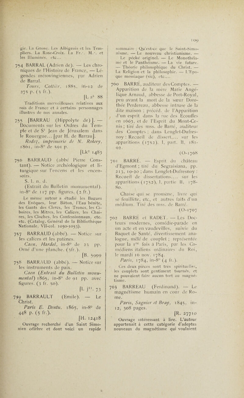gic. La Gnosç. Les Albigeois et les Tem¬ pliers. La Rose-Croix. La Fr.-. M.-. et les Illuminés, etc... 754 BARRAL (Adrien de). — Les chro¬ niques de l'Histoire de France, — Lé¬ gendes mérovingiennes, par Adrien de Barrai. Tours, Cotticr, 188s, in-12 de 27=; p. (5 fr.). [La5 88 Traditions merveilleuses relatives aux rois de France et à certains personnages illustres de nos annales. 755 [BARRAU (Hippolyte de) j. — Documents sur les Ordres du Tem¬ ple et de S,; Jean de Jérusalem dans le Rouergue... [par H. de BarrauJ. Rodeç, imprimerie de N. Roter y, 1861, in-8° de 591 p. [Lk- 1483 750 BARRAUD (abbé Pierre Cons¬ tant). — Notice archéologique et li¬ turgique sur l’encens et les encen¬ soirs. S. 1. n. d. (Extrait du Bulletin monumental). in-8° de 1 17 pp. figures. (2 fr.) Le même auteur a étudié les Bagues des Evêques, leur Bâton, l'Eau bénite, les Gants des Clercs, les Troncs, les Ci¬ boires, les Mitres, les Calices, les Chai¬ res, les Cloches, les Confessionnaux, etc. etc. (Catalog. Général de la Bibliothèque Nationale, VIl-coI. 1050-1053). 757 BARRAUD (abbé). — Notice sur les calices et les patènes. Caen, Hardel, in-8° de 2^ pp. Orné d’une planche, (ifr.). (B. 5999 758 BARRAUD (abbé). —Notice sur les instruments de paix. Caen (Extrait du Bulletin monu¬ mental) 1865, in-80 de 91 pp. avec figures. (3 fr. 30). fL j11- 73 759 BARRAULT (Emile). — Le Christ. Paris E. Dentu. 1865, in-8° de 448 p. (5 fr.). [H. 12418 Ouvrage recherché d’un Saint Simo- nien célèbre et dont voici un rapide 1 09 sommaire ; Qu'est-ce que le Saint-Simo¬ nisme. — Le nouveau christianisme. — Le péché originel. — Le Monothéis¬ me et le Panthéisme. — La vie future. — Théorie philosophique du Christ. — La Religion et la philosophie. — I.’F.po- que messiaque (sic), etc.... 760 BARRE, auditeur desComptes. — Apparition de la mère Marie Angé¬ lique Arnaud, abbesse de Port-Royal, peu avant la mort de la sœur Doro¬ thée Perdereau, abbesse intruse de la dite maison ; précéd. de l’Apparition , d’un esprit dans la rue des Ecouffes en 1663, et de l’Esprit du Mont-Ce- nis ; tiré des mss. de Barré, auditeur des Comptes ; dans Lenglet-Dufres- noy : Recueil de dissert_ sur les apparitions (17=,2). I, part. 11. 181- 92. (O-i 768 701 BARRE. — Esprit du château d’Egmont ; tiré du Scgraisiana, pp. 213, 19-20 ; dans Lenglet-Dufresnoy : Recueil de dissertations_ sur les apparitions ( 1752), 1, partie 11. 178- 80. Chaise qui se promène, livre qui se feuillète, etc, et autres faits d’un médium. Tiré des mss. de Barré. (0-1707 762 BARRE et RADET. — Les Doc¬ teurs modernes, comédie-parade en un acte et en vaudevilles, suivie du Baquet de Santé, divertissement ana¬ logue, mêlé de couplet ; représentée pour la ire fois à Paris, par les Co¬ médiens italiens ordinaires du Roi, le mardi 16 nov. 1784. Paris. 1784, in-8° (4 fr.). Ces deux pièces sont très spirituelles, les couplets sont gentiment tournés, et ne pouvaient faire aucun tort au magné¬ tisme. 763 BARREAU (Ferdinand). — Le magnétisme humain en cour de Ro¬ me. Paris, Sagnier et Bray, 1845, in~ 12, 308 pages. [R. 27710 Ouvrage intéressant à lire. L’auteur appartenait à cette catégorie d’adeptes nouveaux du magnétisme qui voulaient