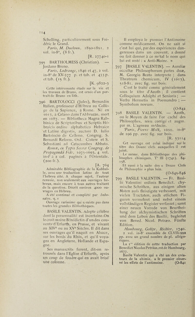 Schelling, particulièrement sous Fré¬ déric le Grand. Paris, M. Ducloux, 1850-1851, 2 vol. in-8°, (8 fr.). [R. 27740-1 795 BARTHOLMESS (Christian). — Jordano Bruno. Paris, Ladrange, 1846 et 47, 2 vol. in-8°de XV-377 p. et tab. et 433 p. et tab. (15 fr.). [K. 9822-3 Cette intéressante étude sur la vie et les travaux de Bruno, est ornée d’un por- traitde Bruno en lith. 796 BARTOLOCC1 (Jules), Bernardin Italien, professeur d'Hébreu au Collè¬ ge de la Sapience, à Rome. Né en 1613, à Celano dans l’Abbruzze, mort en 1087. — Bibliotheca Magna Rab¬ bin ica de Scriptoribus et Scriptis Hé- braicis ordine alphabetico Hebraice et Latine digestis, auctore D. lulio Bartolocio de Celleno, Congreg. S. Bernardi Reform. Ord. Cistere et S. Sebastiani ad Catacumbes Abbato. Romce, ex 'Typis Sacrer Congreg. de Propagandâ h idc, 1673-1693, 4 vol. in-fc à 2 col. paginés à l’Orientale. (200 fr.). [A. 764 Admirable Bibliographie de la Kabbal- le, avec une traduction latine de tout l’hébreu cité. A chaque sujet, l’auteur renvoie, non seulement aux ouvrages hé¬ breux, mais encore à tous autres traitant de la question. Décrit environ 4000 ou¬ vrages en Hébreu. A été continué et complété par Imbo- uatus, q, v Ouvrage rarissime qui n existe pas dans toutes les grandes Bibliothèques. BASILE VALENTIN. Adepte célèbre dont la personnalité est incertaine.On lecroitmoine Bénédictin d'undes cou¬ vents d'Erfurth, en Prusse, et vivant au XIVe ou au XVe Siècles. Il dit dans ses ouvrages qu'il naquit en Alsace, sur les bords du Rhin, et qu'il voya¬ gea en Angleterre, Hollande et Espa¬ gne. Ses manuscrits furent, dit-on re¬ trouvés dans l'Eglise d'Erfurth, après un coup de foudre qui en avait brisé une colonne. Il employa le premier l’Antimoine comme médicament. On ne sait si c’est lui qui, par des expériences dan¬ gereuses dans un couvent, a donné ou fait donner à ce métal le nom qui lui est resté : « Anti-Moine. » 797 [BASILE VALENTIN]. — Aureliæ occultæ Philosophorum partes duæ, M. Georgio Beato interprète ; dans Theatrum chemicum, IV (1613), 518-81, avec fig. sur bois. C'est le traité connu généralement sous le titre d’Azoth ; il contient Colloquium Adoiphi et Senioris; — Verba Hermetis in Poemandro ; -— Symbolum novum. (O-842 798 BASILE VALENTIN. — Azoth, ou le Moyen de faire l’or caché des Philosophes, revu corrigé et augm. par m. L'agneau médecin. 'Paris, Pierre Moët, 1659, in-8° de 196 pp. avec fig. sur bois. [R. 53114 Cet ouvrage est celui indiqué sur le titre des Douze clefs auxquelles il est joint. Le même, dans Bibliothèque des phi¬ losophes chimiques, Te III (1741), 84- 158. Et aussi à la suite des <\ Douze Clefs de Philosophie » plus loin. (O-845-846 799 BASILE VALENTIN. — Fr. Basi- lii Vajentini ordinis Bencdict. chy- mische Schriften, aus einigen alten Mstcn aufs fleiszigste verbessert, mit viclen Tractaten, au ch etlichen Fi- guren vermehret und nebst einem vollstândigen Register verfasset ; samt einer neuen Vorrede von Beurthei- lung der alchymistischen Schriften und dem Leben des Basilii, begleitet von Bened. Ni col. Petræo. Fünfte Edition. Hambourg, Gottjr. Richter, 174°* 2 vol. in-8° ensemble de CLVIIl-992 pp. avec un grand nombre de pl. allégo¬ riques, La ire édition de cette traduction par Benedict Nicolas Petrâus,estde Hambourg, i677 •. Basile Valentin qui a été un des créa- ' teurs de la chimie, a le premier obser¬ vé les effets de l’antimoine. (O-841