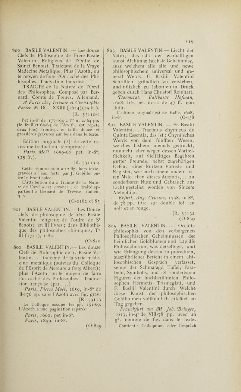 *15 8oo BASILE VALEN TIN. —• Les douze Clefs de Philosophie de Frere Basile Valentin Religieux de l'Ordre de Sainct Benoist. Traictant de la Vraye Medecine Metalique. Plus l’Azoth, ou le moyen défaire l'Or caché des Phi¬ losophes. Tradvction françoise. TRAICTE de la Natvre de l’Oevf des Philosophes. Composé par Ber¬ nard, Comte de Treues, Allemand. A Paris cheç Ieremie et Christophle Perier. M. DC.‘ XX1I1I (1624)(25 fr.). [R. 531 10-1 Pet in-8° de 177-194-2 f’* n. C.-64 pp. (le feuillet 63-64 de l’Azoth. est répété deux fois) Frontisp. en taille douce et grossières gravures sur bois dans le texte. Edition originale (?) de cette ra¬ rissime traduction, réimprimée : Paris, Mo et, 1650-60, pet. in-8°, (25 fr.). [R. 53113-4 Cette réimpression a 12 fig. hors texte, gravées à l’eau forte par |. Gobille, ou¬ tre le Frontispice. L’attribution du « Traicté de la Natu¬ re de l’œvf » est erronée : ce traité ap¬ partient à Bernard de Trévise, italien, q. v. (G-2182 et 83 Soi BASILE VALENTIN.— Les Douze clefs de philosophie de frère Basile Valentin religieux de l'ordre de St Benoist, en III livres ; dans Bibliothè¬ que des philosophes chimiques, Te III (1741), 1-83. (O-830 802 BASILE VALENTIN.— Les douze Clefs de Philosophie de fr. Basile Va¬ lentin.... traictant de la vraie méde¬ cine metalique (suivies du Colloque de l'Esprit de Mercure à frere Albert) ; plus l'Azoth, ou le moyen de faire l’or caché des Philosophes. Traduc¬ tion françoise (par.) Paris, Pierre Mo et, 1659, in-8° de U-i 76 pp. sans l'Azoth avec fig. grav. |R- 53113 Le Colloque occupe les pp. 131-69. L’Azoth a une pagination séparée. Paris, 1660, pet in-8°. Paris, 1899, in-8°. (O-849 803 BASILE VALENTIN.— Liecht der Natur, das ist : der warhafftigen kunst Alchimiæ hôchste Geheimnisz, ausz welchem aile alte und newe philosophischem universal und ge¬ neral Werck, fr. Basilii Valentinï Schrifften, gründlich zu verstehen, und nützlich zu laboriren in Druck geben durch Hans Christoff Reinhart. ‘Darmstat, Balthasar Hojhian, 1608, très pet. in-12 de 47 ff. non chiffr. L’édition originale est de Halle. 1608, in-8°. (O-158 804 BASILE VALENTIN. — Fr. Basilii Valentini— Tractatus chymicus de Quinta Essentia, das ist : Chymisches Werck von dem fiinfften Wesen, wclches bishero nicmals gedruckt, nunmehr aber wegen dessen Vortref- tlichkeit, auf vielfaltiges Bcgchren gutter Frcunde, nebst zugehôrigen Oefen, einer kurtzen Vorrede und Rcgister, wie auch einem andern ra- ren Msto eben dieses Auctoris,... zu sonderbaren Nutz und Gebrauch ans Licht gestellet worden von Sincero Aletophilo. Erfurt, Aug. Crusius, 1738, in-8°, de 78 pp. titre sur double fol. en noir et en rouge. [R. 53132 <0-859 805 BASILE VALENTIN. — Occulta philosophia von den verborgenen Philosophischen Geheimnussen der heimlichen Goldblumen und Lapidis Philosophorum, was derselbige, und wie Erlangung dessen zu procediren, auszführlicher Bericht in einem phi- losophischen Gesprâch verfasset, sempt der Schmaragd Taffcl, Para- boln, Symbolis, und 18 sonderbaren Figuren der hochberiihmten Philo- sophen Hermctis Trismegisti, und F. Basilii Valentini durch Welche diese Kunst der philosophischen Goldblumen vollkomlich erklaret an Tag gegeben. Franckfurt am CM. Job. ‘Bringer, 1613, in-40 de VIU-78 pp. avec un gd. nombre de fig. dans le texte. Contient : Colloquium oder Gespriich