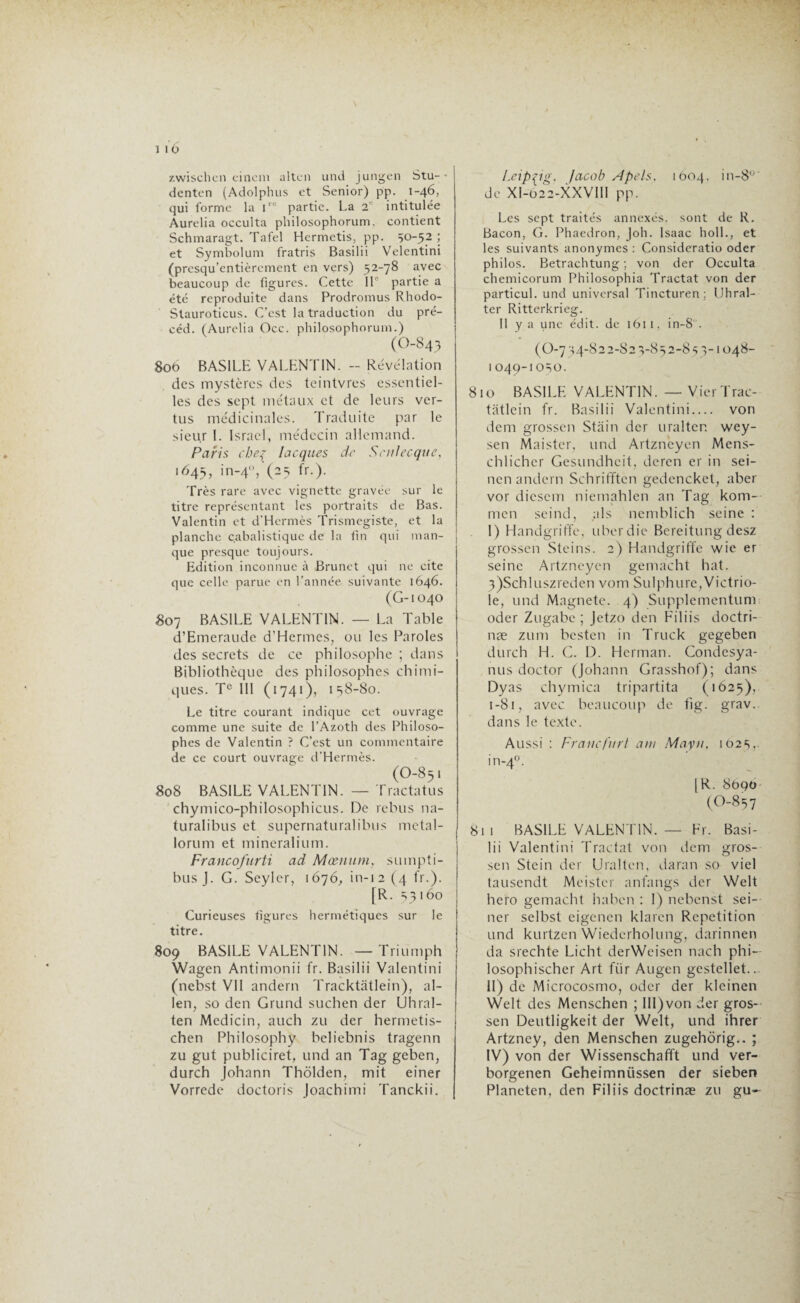 I 10 zwischcn cineni altcn und jungen Stu- denten (Adolphus et Senior) pp. 1-46, qui forme la lr0 partie. La 2 intitulée Aurélia occulta philosophorum. contient Schmaragt. Tafel Hermetis, pp. 50-52 ; et Symbolum fratris Basilii Velentini (presqu’entièrement en vers) 52-78 avec beaucoup de figures. Cette 11 partie a été reproduite dans Prodromus Rhodo- Stauroticus. C’est la traduction du pré- céd. (Aurélia Occ. philosophorum.) (0-843 800 BASILE VALENTIN. - Révélation des mystères des teintvres essentiel¬ les des sept métaux et de leurs ver¬ tus médicinales. Traduite par le sieu.r 1. Israël, médecin allemand. Paris chef lacques de S culée que, 1645, in-4ü, (25 fr.). Très rare avec vignette gravée sur le titre représentant les portraits de Bas. Valentin et d’Hermès Trismegiste, et la planche cabalistique de la fin qui man¬ que presque toujours. Edition inconnue à Brunet qui ne cite que celle parue en l'année suivante 1646. (G-1040 807 BASILE VALENTIN. — La Table d’Emeraude d’Hermes, ou les Paroles des secrets de ce philosophe ; dans Bibliothèque des philosophes chimi¬ ques. Te 111 (1741), 158-80. Le titre courant indique cet ouvrage comme une suite de l’Azoth des Philoso¬ phes de Valentin ? C’est un commentaire de ce court ouvrage d’Hermès. (O-851 808 BASILE VALENTIN. — Tractatus chymico-philosophicus. De rebus na- turalibus et supernaturalibus metal- lorum et mineralium. Francofurti ad Mæmim, sumpti- busj. G. Seyler, 1676, in-12 (4 fr.). [R. 53160 Curieuses figures hermétiques sur le titre. 809 BASILE VALENTIN. — Triumph Wagen Antimonii fr. Basilii Valentini (nebst VII andern Tracktâtlein), al¬ len, so den Grund suchen der Uhral- ten Medicin, auch zu der hermetis- chen Philosopha beliebnis tragenn zu gut publiciret, und an Tag geben, durch Johann Thôlden, mit einer Vorrede doctoris Joachimi Tanckii. Leipzig, facob A pets. 1604. in-8° de XI-622-XXVIII pp. Les sept traités annexés, sont de R. Bacon, G. Phaedron, Joh. Isaac I10IL, et les suivants anonymes : Consideratio oder philos. Betrachtung ; von der Occulta chemicorum Philosophia Tractat von der particul. und universal Tincturen ; (Jhral- ter Ritterkrieg. II y a une édit, de 1611, in-8 . ( O-7 54-822-82 5-852-8 55-1048- l 049-1050. 810 BASILE VALENTIN. — VierTrac- tatlein fr. Basilii Valentini— von dem grossen Stain der uralter. wey- sen Maister, und Artzneyen Mens- chlicher Gesundheit, deren er in sei- nen andern Schrifftcn gedencket, aber vor diescm niemahlen an Tag kom- men seind, als nemblich seine : I) Handgriffe, uberdie Bereitung desz grossen Steins. 2) Handgriffe wie er seine Artzneyen gemacht hat. 3)Schluszreden vom Sulphure,Victrio- le, und Magnete. 4) Supplementum oder Zugabe ; Jetzo den Filiis doctri- næ zum besten in Truck gegeben durch H. G. D. Herman. Condesya- nus doctor (Johann Grasshof); dans Dyas chymica tripartita (1625), 1 -81, avec beaucoup de fig. grav.. dans le texte. Aussi : Franc fur t a ni Mayn. 1025,. in-40. |R. 8090 (O-857 811 BASILE VALENTIN. — Fr. Basi¬ lii Valentini Tractat von dem gros¬ sen Stein der Uralten, daran so viel tausendt Meistcr anfangs der Welt hero gemacht haben : 1) nebenst sei- ner selbst eigenen klaren Répétition und kurtzen Wiederholung, darinnen da srechte Licht derWeisen nach phi— losophischer Art für Augen gestellet... II) de Microcosmo, oder der kleinen Welt des Menschen ; III)von der gros¬ sen Deutligkeit der Welt, und ihrer Artzney, den Menschen zugehôrig.. ; IV) von der Wissenschafft und ver- borgenen Geheimnüssen der sieben Plancten, den Filiis doctrinæ zu gu-