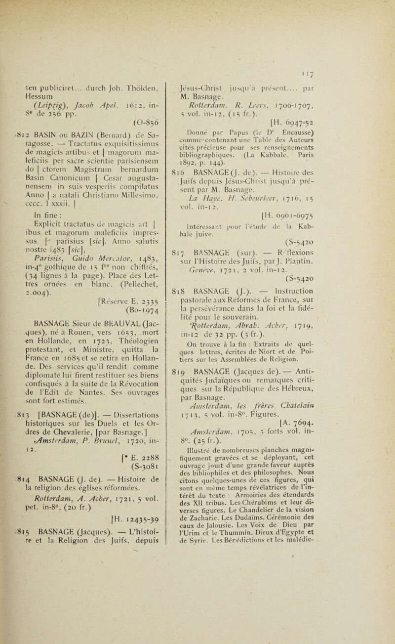 ten publiciret... durch Joh. Thôlden, Hessum (Leipzig), Jacob Apel. 1612. in- 8° de 2=; 6 pp. (O-856 812 BASIN ou BAZIN (Bernard) de Sa- ragosse. — Tract a tus exquisitissimus de magicis artibiiN et | magorum ma- Ieficiis per sacre scientie parisiensem do | ctorem Magistrum bernardum Basin Canonicum | César augusta- nensem in suis vesperiis compilatus Anno | a natali Christiano Millesimo. cccc. 1 xxxii. | In fine : Explicit tractatus de magicis art j ibus et magorum maleficiis impres- sus Y parisius [s?'cj. Anno salutis nostre 1485 [s/c], Parisiis, Guida Mcreator, 1483, in-40 gothique de 15 fos non chiffrés, (34 lignes à la page). Place des Let¬ tres ornées en blanc. (Pellechet, 2.004). | Réserve E. 2335 (Bo-1974 BASNAGE Sieur de BEAUVAL (Jac¬ ques), né à Rouen, vers 1653, mort en Hollande, en 1723, Théologien protestant, et Ministre, quitta la France en 1685 et se retira en Hollan¬ de. Des services qu’il rendit comme diplomate lui firent restituer ses biens confisqués à la suite de la Révocation de l’Edit de Nantes. Ses ouvrages sont fort estimés. 81.3 [BASNAGE (de)]. — Dissertations historiques sur les Duels et les Or¬ dres de Chevalerie, [par Basnage.] ^Amsterdam, P. Brunei, 1720, in- 1 2. |* E. 2288 (S-3081 814 BASNAGE (J. de). — Histoire de la religion des églises réformées. Rotterdam, A. A cher, 1721, 5 vol. pet. in-8°. (20 fr.) JH. 12435-39 815 BASNAGE (Jacques). — L’histoi¬ re et la Religion des Juifs, depuis Jésus-Christ jusqu'à présent_ par M. Basnage. Rotterdam. R. Le ers, 1 70O-1707, s vol. in-12, C1 =i fr.). [H. 6947-52 Donné par Papus (le Dr Encausse) comme'contenant une Table des Auteurs cités précieuse pour ses renseignements bibliographiques. (La Kabbale, Paris 1892, p. 144). 816 BASNAGE (J. de). — Histoire des Juifs depuis Jésus-Christ jusqu’à pré¬ sent par M. Basnage. La Haye. H. Scheurleer, 1716, 15 vol. in-12. [H. 0901-6975 Intéressant pour l'étude de la Kab¬ bale juive. (S-5420 817 BASNAGE (sur). — R'flexions sur l’Histoire des Juifs, parj. Plantin. Genève. 1721, 2 vol. in-12. (S-5420 818 BASNAGE (J.). — Instruction pastorale aux Réformes de France, sur la persévérance dans la foi et la fidé¬ lité pour le souverain. ‘Rotterdam, Abrah. Acher, 1719, in-12 de 32 pp. (3 fr.). On trouve à la fin : Extraits de quel¬ ques lettres, écrites de Niort et de Poi¬ tiers sur les Assemblées de Religion. 819 BASNAGE (Jacques de).— Anti¬ quités Judaïques ou remarques criti¬ ques sur la République des Hébreux, par Basnage. Amsterdam, les frères Châtelain 1712, s vol. in-8°. Figures. [A. 7694. Amsterdam, 170s, 3 forts vol. in- 8°. (25 fr.). Illustré de nombreuses planches magni¬ fiquement gravées et se déployant, cet ouvrage jouit d’une grande faveur auprès des bibliophiles et des philosophes. Nous citons quelques-unes de ces figures, qui sont en même temps révélatrices de l’in¬ térêt du texte : Armoiries des étendards des XII tribus. LesChérubims et leur di¬ verses figures. Le Chandelier de la vision de Zacharie. Les Dudaïms. Cérémonie des eaux de Jalousie. Les Voix de Dieu par l’Urim et leThummin. Dieux d’Egypte et de Syrie. Les Bénédictions et les malédic-