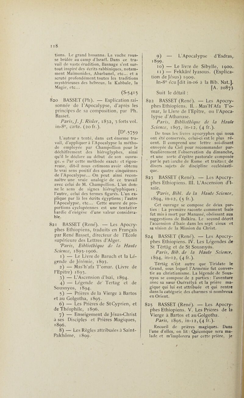 tions. Le grand hosanna. La vache rous¬ se brûlée au camp d'Israël. Dans ce tra¬ vail de vaste érudition, Basnage s’est sur¬ tout inspiré des écrits rabbiniques, notam¬ ment Maïmonides, Abarbanel, etc... et a scruté profondément toutes les traditions mystérieuses des hébreux, la Kabbale, la Magie, etc... (S-54I5 820 BASSET (Ph). — Explication rai¬ sonnée de l’Apocalypse, d’après les principes de sa composition, par Ph. Basset. Paris, J. J. Risler, 1832, 3 forts vol. in-8°, carte. (20 fr.). [D2-5759 L’auteur a tenté, dans cet énorme tra¬ vail, d’appliquer à l'Apocalypse la métho¬ de employée par Champollion pour le déchiffrement des hiéroglyphes, ainsi qu’il le déclare au début de son ouvra¬ ge. « Par cette méthode exacte et rigou¬ reuse, dit-il nous estimons avoir obtenu le vrai sens positif des quatre cinquièmes de l’Apocalypse... On peut ainsi recon¬ naître une vraie analogie de ce travail avec celui de M. Champollion. L’un don¬ ne le sens de signes hiéroglyphiques ; l’autre, celui des termes figurés. L’un ex¬ plique par là les écrits égyptiens ; l’autre l’Apocalypse, etc... Cette œuvre de pro¬ portions cyclopéennes est une tentative hardie d’exégèse d’une valeur considéra¬ ble. 821 BASSET (René). — Les Apocry¬ phes Ethiopiens, traduits en Français par René Basset, directeur de l’Ecole supérieure des Lettres d’Alger. *Paris, Bibliothèque de la Haute Science, 1893-1906. 1) — Le Livre de Baruch et la Lé¬ gende de Jérémie, 1893. 2) — Mas’h’afa T’omar. (Livre de l’Epitre) 1893. 3) — L’Ascension d’Isaï, 1894. 4) — Légende de Tertag et de i Sousnyos, 1894. 5) — Prières de la Vierge à Bartos et au Golgotha, 1895. 6) — Les Prières de StCyprien, et de Théophile, 1896. 7) — Enseigement de Jésus-Christ à ses Disciples et Prières Magiques, 1896. 8) — Les Règles attribuées à Saint- Pakhôme, 1899. 9) — L'Apocalypse d’Esdras,. 1899. 10) — Le livre de Sibylle, 1900, 11) — Fekkàré Iyasous. (Explica¬ tion de Jésus) 1909. ln-8° écu [dit in-16 à la Bib. Nat.]. [A. 20873 Suit le détail : 822 BASSET (René). — Les Apocry¬ phes Ethiopiens. 11.- Mas’H’Afa T’o¬ mar, le Livre de l’Epître, ou l’Apoca¬ lypse d’Athanase. Paris, Bibliothèque de la Haute Science, 1893, in-12, (4 fr.). De tous les livres apocryphes qui nou£ ont été conservés, celui-ci est le plus ré¬ cent. Il comprend une lettre soi-disant envoyée du Ciel pour recommander par¬ ticulièrement l’observation du dimanche, et une sorte d’épître pastorale composée parle patiiarchede Rome et traitant de divers sujets de discipline ecclésiasti¬ que. 823 BASSET (René). — Les Apocry¬ phes Ethiopiens. III. L’Ascension d’I¬ saïe. Paris, Bibl. de la Haute Science, 1894, in-12, (5 fr.). Cet ouvrage se compose de deux par¬ ties : La première raconte comment Isaïe fut mis à mort par Manassé, obéissant aux suggestions de Balkira. Le second décrit l’ascension d’Isaïe dans les sept deux et sa vision de la Mission du Christ. 824 BASSET (René). — Les Apocry¬ phes Ethiopiens. IV. Les Légendes de St Tërtâg et de St Sousnyos. Paris, Bib. de la Haute Science, 1894, in-12, (4 fr.). Tërtâg n’ést autre que Tiridate le Grand, sous lequel l’Arménie fut conver¬ tie au christianisme. La légende de Sous¬ nyos se compose de 2 parties : l’aventure avec sa sœur Ouërzëlyâ et la prière ma¬ gique qui lui est attribuée et qui rentre dans la catégorie des charmes si nombreux en Orient. 825 BASSET (René). — Les Apocry¬ phes Ethiopiens. V. Les Prières de la Vierge à Bartos et au Golgotha. Paris, 1895, in-12, (4 fr.). Recueil de prières magiques. Dans l’une d’elles, on lit : Quiconque sera ma¬ lade et m’implorera par cette prière, je