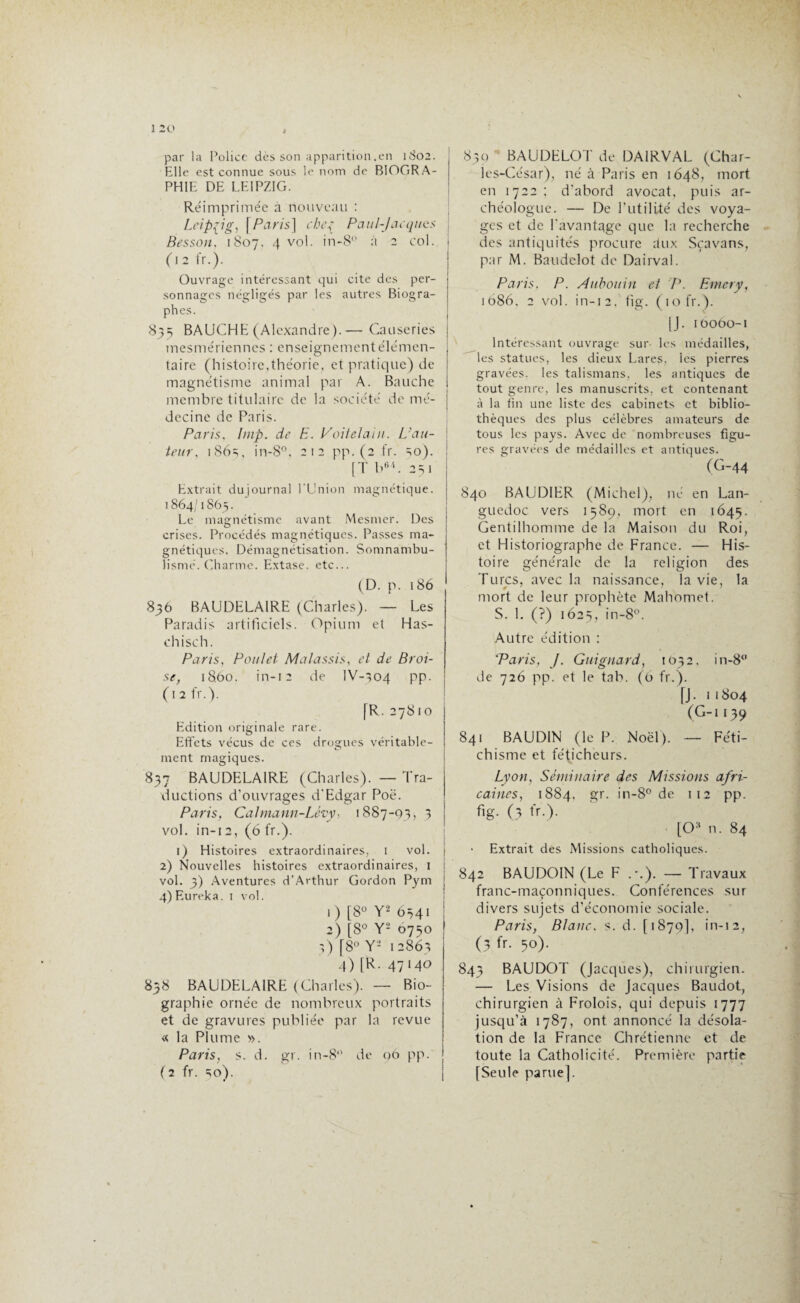 par la Police dès son apparition .en 1802. Elle est connue sous le nom de BIOGRA¬ PHIE DE LEIPZIG. Réimprimée a nouveau : Leipzig, | Paris] che{ Paul-Jacques Besson. 1807. 4 vol. in-8° à 2 col. 1 (12 fr.). Ouvrage intéressant qui cite des per- i sonnages négligés par les autres Biogra- i phes. I 835 BAUCHE (Alexandre).— Causeries | mesmériennes : enseignement élémen¬ taire (histoire,théorie, et pratique) de magnétisme animal par A. Bauche membre titulaire de la société de me- j , 1 decine de Paris. Paris. lmp. de E. Voitelain. L}au- ; leur. 186^, in-8°, 212 pp. (2 fr. ^o). j [T b64. 251 Extrait du journal l'Union magnétique. 1864/1865. Le magnétisme avant Mesmer. Des crises. Procédés magnétiques. Passes ma¬ gnétiques. Démagnétisation. Somnambu¬ lisme. Charme. Extase, etc... (D. p. 186 836 BAUDELAIRE (Charles). — Les Paradis artificiels. Opium et Has¬ chisch. Paris, Poulet Malassis, et de Broi¬ se, 18.60. in-12 de IV-304 pp. (12 fr.). [R. 27810 Edition originale rare. Effets vécus de ces drogues véritable- ment magiques. 837 BAUDELAIRE (Charles). — Tra¬ ductions d’ouvrages d'Edgar Poe. Paris, Calmann-Lévy, 1887-93, 5 vol. in-12, (6 fr.). 1) Histoires extraordinaires, 1 vol. 2) Nouvelles histoires extraordinaires, 1 vol. 3) Aventures d’Arthur Gordon Pym 4) Eurêka. 1 vol. 1) [8° Y'2 6541 2) [8° Y2 0750 3) [8° Y2 12863 4) [R. 47140 858 BAUDELAIRE (Charles). — Bio¬ graphie ornée de nombreux portraits et de gravures publiée par la revue « la Plume ». Paris, s. d. gr. in-8° de 96 pp. (2 fr. 30). 839 BAUDELOT de DA1RVAL (Char¬ les-César), né à Paris en 1648, mort en 1722; d’abord avocat, puis ar¬ chéologue. — De futilité des voya¬ ges et de l'avantage que la recherche des antiquités procure aux Sçavans, par M. Baudclot de Dairval. Paris. P. Aübouin et P. Emery, 1686, 2 vol. in-12. fig. (10 fr.). [J. 10060-1 Intéressant ouvrage sur les médailles, les statues, les dieux Lares, les pierres gravées, les talismans, les antiques de tout genre, les manuscrits, et contenant à la fin une liste des cabinets et biblio¬ thèques des plus célèbres amateurs de tous les pays. Avec de nombreuses figu¬ res gravées de médailles et antiques. (G-44 840 BAUDIER (Michel), né en Lan¬ guedoc vers 1589, mort en 1645. Gentilhomme de la Maison du Roi, et Historiographe de France. — His¬ toire générale de la religion des Turcs, avec la naissance, la vie, la mort de leur prophète Mahomet. S. 1. (?) 1625, in-8°. Autre édition : 'Paris, J. Guignard, 1632. in-8 de 726 pp. et le tab. (6 fr.). [J. 11804 (G-i 139 841 BAUDIN (le P. Noël). — Féti¬ chisme et féticheurs. Lyon, Séminaire des Missions afri¬ caines, 1884, gr. in-8° de 112 pp. fig. (3 fr.). [0H n. 84 Extrait des Missions catholiques. 842 BAUDOIN (Le F .-.). — Travaux franc-maçonniques. Conférences sur divers sujets d’économie sociale. Paris, Blanc, s. d. [1879], in-12, (3 fr. 50). 843 BAUDOT (Jacques), chirurgien. — Les Visions de Jacques Baudot, chirurgien à Frolois, qui depuis 1777 jusqu’à 1787, ont annoncé la désola¬ tion de la France Chrétienne et de toute la Catholicité. Première partie [Seule parue].