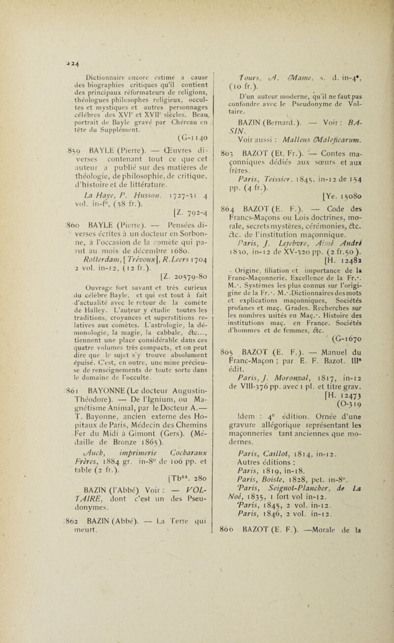 Dictionnaire encore estime à cause des biographies critiques qu’il contient des principaux réformateurs de religions, théologues philosophes religieux, occul¬ tes et mystiques et autres personnages célébrés des XVI'’ et XVIIe siècles. Beau* portrait de Bayle gravé par Chéreau en tête du Supplément. (G-I 1 40 859 BAYLE (Pierre). — Œuvres di¬ verses contenant tout ce que cet auteur a publié sur des matières de théologie, de philosophie, de critique, d’histoire et de littérature. La Haye, P. Hussein. 1727-11 4 vol. in-f°, (28 fr.). [Z. 792-4 860 BAYLE (Pierre). — Pensées di¬ verses écrites à un docteur en Sorbon¬ ne, à l’occasion de la comète qui pa¬ rut au mois de décembre 1680. Rotterdam, [ Trévoux], R.Leers 1704 2 vol. in-12, ( 12 fr.). [Z. 20579-80 Ouvrage fort savant et très curieux du célèbre Bayle, et qui est tout à fait d’actualité avec le retour de la comète de Halley. L’auteur y étudie toutes les traditions, croyances et superstitions re¬ latives aux comètes. L’astrologie, la dé- monologie, la magie, la cabbale, étc..., tiennent une place considérable dans ces quatre volumes très compacts, et on peut dire que le sujet s’y trouve absolument épuisé. C’est, en outre, une mine précieu¬ se de renseignements de toute sorte dans le domaine de l’occulte. Soi BAYONNE (Le docteur Augustin- Théodore). — De l’Ignium, ou Ma¬ gnétisme Animal, par le Docteur A.— T. Bayonne, ancien externe des Hô¬ pitaux de Paris, Médecin des Chemins Fer du Midi à Gimont (Gers). (Mé¬ daille de Bronze 1865). tÂiicby imprimerie Cocharaux Frères, 1884 gr. in-8° de 106 pp. et table (2 fr.). [Tb04. 280 BAZIN (l’Abbé) Voir : — VOL¬ TAIRE, dont c’est un des Pseu¬ donymes. 862 BAZIN (Abbé). — La Terre qui meurt. Tours, <A. {Marne, s. d. in-4*, ( 10 fr.). # D’un auteur moderne, qu’il ne faut pas confondre avec le Pseudonyme de Vol¬ taire. BAZIN (Bernard.). — Voir: BA¬ SIN. Voir aussi : Maliens CMaleficarum. 803 BAZOT (Et. Fr.). — Contes ma¬ çonniques dédiés aux sœurs et aux frères. Paris, Teissier, 1845, in-i2de 154 pp. (4 fr.). [Ye. 1 5080 864 BAZOT (E. F.). — Code des Francs-Maçons ou Lois doctrines, mo¬ rale, secrets mystères, cérémonies, étc. etc. de l’institution maçonnique. Paris, J. Lefebvre, Aimé André 1820, in-i2 de XV-320 pp. (2^.50). [H. 12482 Origine, filiation et importance de U Franc-Maçonnerie. Excellence de la Fr.*. M.-. Systèmes les plus connus sur l’origi- gine de la Fr.-. M.-.Dictionnairesdesmots et explications maçonniques, Sociétés profanes et maç. Grades. Recherches sur les nombres usités en Maç.-. Histoire des institutions maç. en France. Sociétés d’hommes et de femmes, étc. (G-1670 805 BAZOT (E. F.). — Manuel du Franc-Maçon ; par E. F. Bazot. 111® édit. Paris, J. Moronval, 1S17, in-12 de VIII-376 pp. avec 1 pi. et titre grav. [H. 12473 (O-3 19 Idem : 4e édition. Ornée d’une gravure allégorique représentant les maçonneries tant anciennes que mo¬ dernes. Paris, Caillot, 1814, in-12. Autres éditions : Paris, 1819, in-18. Paris, Boiste, 1828, pet. in-8°. 'Paris, S cignot-Plancher, de La Noé, 1835, 1 fort vol in-12. Paris, 1845, 2 vol. in-12. Paris, 1846, 2 vol. in-12. 866 BAZOT (E. F.). —Morale de la
