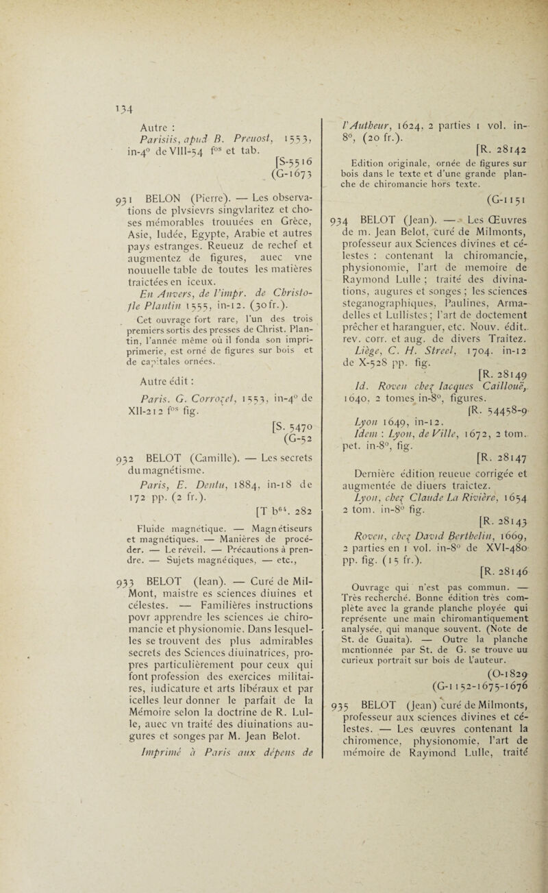 034 Autre : Parisiis, apnd B. Preuost, 1553? in-40 de VIIl-54 fos et tab. fS-55'ô (G-167 3 93 1 BELON (Pierre). — Les observa¬ tions de plvsievrs singvlaritez et cho¬ ses mémorables trouuées en Grèce, Asie, ludée, Egypte, Arabie et autres pays estranges. Reueuz de rechef et augmentez de figures, auec vne nouuelle table de toutes les matières traictées en iccux. En Anvers, de Vimpr. de Christo- -jle Plantin 1555, in-12. (30b.). Cet ouvrage fort rare, l’un des trois premiers sortis des presses de Christ. Plan¬ tin, l’année même où il fonda son impri- primerie, est orné de figures sur bois et de capitales ornées. Autre édit : Paris. G. Corro^ei, 1 =;=;}, in-40 de XII-212 fos fig. [S. 5470 (G-52 932 BELOT (Camille). — Les secrets du magnétisme. Paris, E. Dénia, 1884, in-18 de 172 pp. (2 fr.). [T b64. 282 Fluide magnétique. — Magnétiseurs et magnétiques. — Manières de procé¬ der. — Le réveil. — Précautions à pren¬ dre. — Sujets magrvéciques, — etc., 933 BELOT (Iean). — Curé de Mil- Mont, maistre es sciences diuines et célestes. — Familières instructions povr apprendre les sciences de chiro¬ mancie et physionomie. Dans lesquel¬ les se trouvent des plus admirables secrets des Sciences diuinatrices, pro¬ pres particulièrement pour ceux qui font profession des exercices militai¬ res, iudicature et arts libéraux et par icelles leur donner le parfait de la Mémoire selon la doctrine de R. Lul- le, auec vn traité des diuinations au¬ gures et songes par M. Jean Belot. Imprimé à Paris aux dépens de VAutheur, 1624, 2 parties 1 vol. in- 8°, (20 fr.). [R. 28142 Edition originale, ornée de figures sur bois dans le texte et d’une grande plan¬ che de chiromancie hors texte. (G-II51 934 BELOT (Jean). — Les Œuvres de m. Jean Belot, curé de Milmonts, professeur aux Sciences divines et cé¬ lestes : contenant la chiromancie, physionomie, l’art de mémoire de Raymond Lulle ; traité des divina¬ tions, augures et songes ; les sciences steganographiques, Paulines, Arma- dellcs et Lullistes; Part de doctement prêcher et haranguer, etc. Nouv. édit., rev. corr. et aug. de divers Traitez. Liège, C. H. Street, 1704. in-12 de X-528 pp. fig. [R. 28149 Id. Rovcn che% Iacques Caillouëy 1040, 2 tomes in-8°, figures. fR. 54458-9 Lyon 1649, in-12. Idem : Lyon, de Ville, 1672, 2 tom. pet. in-8°, fis;. [R. 28147 Dernière édition reueue corrigée et augmentée de diuers traictez. Lyon, chef Claude La Rivière, 1654 2 tom. in-8° fig. [R. 28143 Rovcn, che{ David Bertbelin, 1669, 2 parties en 1 vol. in-8° de XVl-480 pp. fig. (15 fr.). [R. 28146 Ouvrage qui n’est pas commun. — Très recherché. Bonne édition très com¬ plète avec la grande planche ployée qui représente une main chiromantiquement analysée, qui manque souvent. (Note de St. de Guaita). — Outre la planche mentionnée par St. de G. se trouve uu curieux portrait sur bois de L’auteur. (0-1 829 (G-i 152-1675-1676 935 BELOT (Jean) curé de Milmonts, professeur aux sciences divines et cé¬ lestes. — Les œuvres contenant la chiromence, physionomie, l’art de mémoire de Raymond Lulle, traité