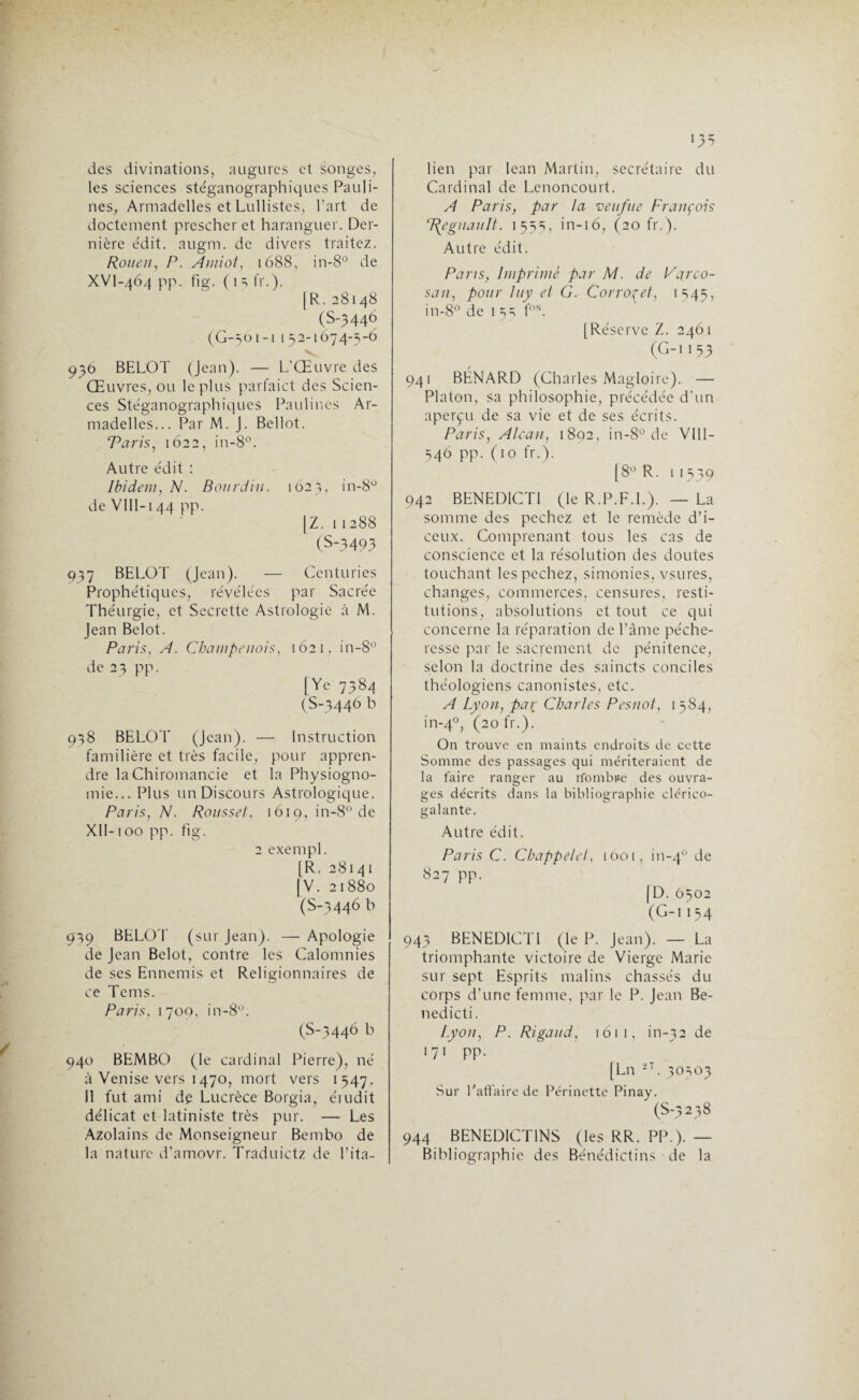 des divinations, augures et songes, les sciences stéganographiques Pauli- nes, Armadelles et Lullistes, l’art de doctement prescher et haranguer. Der¬ nière édit. augm. de divers traitez. Rouen, P. Amiot, 1688, in-8° de XVl-464 pp. fig. ( 1 3 fr.). |R.28148 (S-3446 (G-561-1 1 52-1674-5-6 936 BELOT (Jean). — L’Œuvre des Œuvres, ou le plus parfaict des Scien¬ ces Stéganographiques Paulines Ar¬ madelles... Par M. J. Bellot. Taris, 1622, in-8°. Autre édit : Ibidem, N. Bourdin. 1623, in-8° de VIII-144 pp. [Z. 11288 (S-3493 937 BELOT (Jean). — Centuries Prophétiques, révélées par Sacrée Théurgie, et Secrette Astrologie à M. Jean Belot. Paris. A. Champenois, 1621, in-8° de 23 pp. [Ye 7384 (S-3446 b 958 BELOT (Jean). — Instruction familière et très facile, pour appren¬ dre la Chiromancie et la Physiogno¬ mie... Plus un Discours Astrologique. Paris, N. Roussel, 1619, in-8° de XII-100 pp. fig. 2 exempl. [R. 28141 |V. 21880 (S-3446 b 939 BELOT (sur Jean). — Apologie de Jean Belot, contre les Calomnies de ses Ennemis et Religion lia ires de ce Tems. Paris. 1700, in-8°. (S-3446 b 940 BEMBO (le cardinal Pierre), né à Venise vers 1470, mort vers 1547. Il fut ami de Lucrèce Borgia, éiudit délicat et latiniste très pur. — Les Azolains de Monseigneur Bembo de la nature d’amovr. Traduictz de l’ita- >3=5 lien par Iean Martin, secrétaire du Cardinal de Lenoncourt. A Paris, par la veuf ne François ‘Régnault. 155s, in-16, (20 fr.). Autre édit. Paris, Imprimé par M. de Carco- san, pour luy et G. Corroçet, 1545, in-8° de 15=; fos. [Réserve Z. 2461 (C-II53 941 BÉNARD (Charles Magloire). — Platon, sa philosophie, précédée d'un aperçu de sa vie et de ses écrits. Paris, Alcan, 1892, in-8° de VIII- 546 pp. (10 fr.). [8° R. 11539 942 BENEDICTI (le R.P.F.I.). — La somme des pechez et le remède d’i- ceux. Comprenant tous les cas de conscience et la résolution des doutes touchant les pechez, simonies, vsures, changes, commerces, censures, resti¬ tutions, absolutions et tout ce qui concerne la réparation de l’âme péche¬ resse par le sacrement de pénitence, selon la doctrine des saincts conciles théologiens canonistes, etc. A Lyon, par Charles Pesnot, 1 584, in-40, (20 fr.). On trouve en maints endroits de cette Somme des passages qui mériteraient de la faire ranger au rfombise des ouvra¬ ges décrits dans la bibliographie clérico- galante. Autre édit. Paris C. Chappelel, 1001, in-40 6e 827 pp. [D. 6502 (G-i 154 943 BENEDICTI (le P. Jean). — La triomphante victoire de Vierge Marie sur sept Esprits malins chassés du corps d’une femme, par le P. Jean Be- nedicti. Lyon, P. Rigaud, 161 1, in-32 de 171 pp. [Ln -,T. 30503 Sur l'affaire de Périnette Pinay. (S-5238 944 BENEDICTINS (les RR. PP.). — Bibliographie des Bénédictins de la
