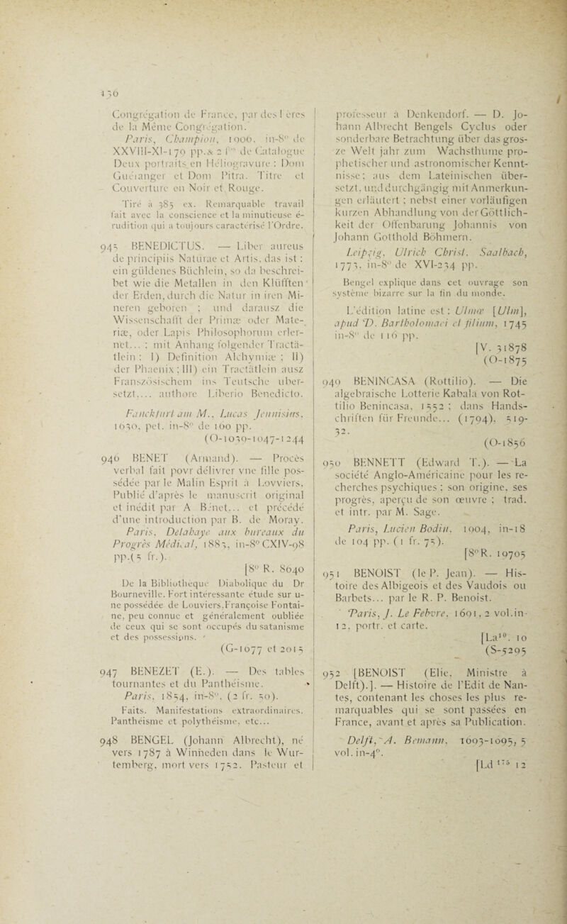 i}6 Congrégation de France, par des I ères de la Même Congrégation.' Paris, Champion, iqoO, in-8° de XXVllI-Xl-i 79 pp.& 2 f> de Catalogue j Deux portraits en Héliogravure : Dom Guéianger et Dom Pitra. Titre et Couverture en Noir et,Rouge. Tiré à 385 ex. Remarquable travail fait avec la conscience et la minutieuse é- rudition qui a toujours caractérisé l’Ordre. 94s BENEDICTUS. — Liber aurcus de principiis Naturae et Artis, das ist : ein güldenes Büchlein, so da beschrci- bet wie die Metallen in den Klüffteiv der Erden.durch die Natur in iren Mi- neren geboren ; und darausz die Wisscnschafft der Primæ oder Mate-, riæ, oder Lapis Philosophorum erler- net... ; mit Anhang folgendcr Tracta- tlcin : 1) Définition Alehymiæ ; 11) der Phaenix ; III) ein Tractiitlein ausz Franszdsischem ins Teutschc uber- setzt_ authore Liberio Benedicto. Faiickfnrl am M., Lucas Jcunisitrs, 1030, pet. in-8 de 100 pp. (O-10 30-1047-1 244 940 BENET (Armand). — Procès verbal fait povr délivrer vne fille pos¬ sédée par le Malin Esprit à Lovviers, Publié d’après le manuscrit original et inédit par A Binet... et précédé d’une introduction par B. de Moray. Paris. Delà baye aux bureaux du Progrès Médical, 1883, in-8°CX!V-98 PP • ( ? fr.). [8° R. 8040 De la Bibliothèque Diabolique du Dr Bourneville. Fort intéressante étude sur u- ne possédée de Louviers,Françoise Fontai¬ ne, peu connue et généralement oubliée de ceux qui se sont occupés du satanisme et des possessions. ' (G-i 077 et 201 5 947 BENEZET (E.). — Des tables tournantes et du Panthéisme. Paris. 1854, in-8, (2 fr. so). Faits. Manifestations extraordinaires. Panthéisme et polythéisme, etc... 948 BENGEL (Johann Albrecht), né vers 1787 à Winneden dans le Wur- | temberg, mort vers 1732. Pasteur et | professeur à Denkendorf. — 1). Jo¬ hann Albrecht Bengels Cyclus oder sonderbare Betrachtung über dasgros- zc Welt jahr zum Wachsthlnne pro- phetischcr und astronomischer Kennt- nisse; ans dem Lateinischen iiber- setzt, unddurchgangig mit Anmerkun- gen erlautert ; nebst einer vorlâufigen kurzen Abhandlung von der Gôttlich- keit der Offcnbarung Johannis von Johann Gotthold Bôhmern. Leipzig, Ulrich Christ. Saa/bach, 1773, in-8° de XVl-234 pp. Bengel explique dans cet ouvrage son système bizarre sur la fin du monde. L’édition latine est: Uhnœ [Uhn], apud T). Bartholomaci cl l'ilium, 1745 in-8 de 1 16 pp. |V. 31878 (O-1875 949 BEN1NCASA (Rottilio). — Die algebraische Lotterie Kabala von Rot¬ tilio Benincasa, 1352; dans Hands- chriften fiir Freundc... (1794), 519- 32- (O-1856 050 BENNETT (Edward T.). — La société Anglo-Américaine pour les re¬ cherches psychiques ; son origine, ses progrès, aperçu de son œuvre ; trad. et intr. par M. Sage. Paris, Lucien Bodin, 1004, in-18 de 104 pp. ( 1 fr. 73). [8° R. 10705 951 BENOIST (le P. Jean). — His¬ toire des Albigeois et des Vaudois ou Barbets... par le R. P. Benoist. Taris, J. Le Febvre, 16m , 2 vol. in- 1 2, portr. et carte. [La10. 10 (S-5295 952 [BENOIST (Elie, Ministre à Delft).]. — Histoire de l’Edit de Nan¬ tes, contenant les choses les plus re¬ marquables qui se sont passées en France, avant et après sa Publication. Delft,'A. Bemann, 1603-1095, 5 vol. in-40. | Ld 175 12