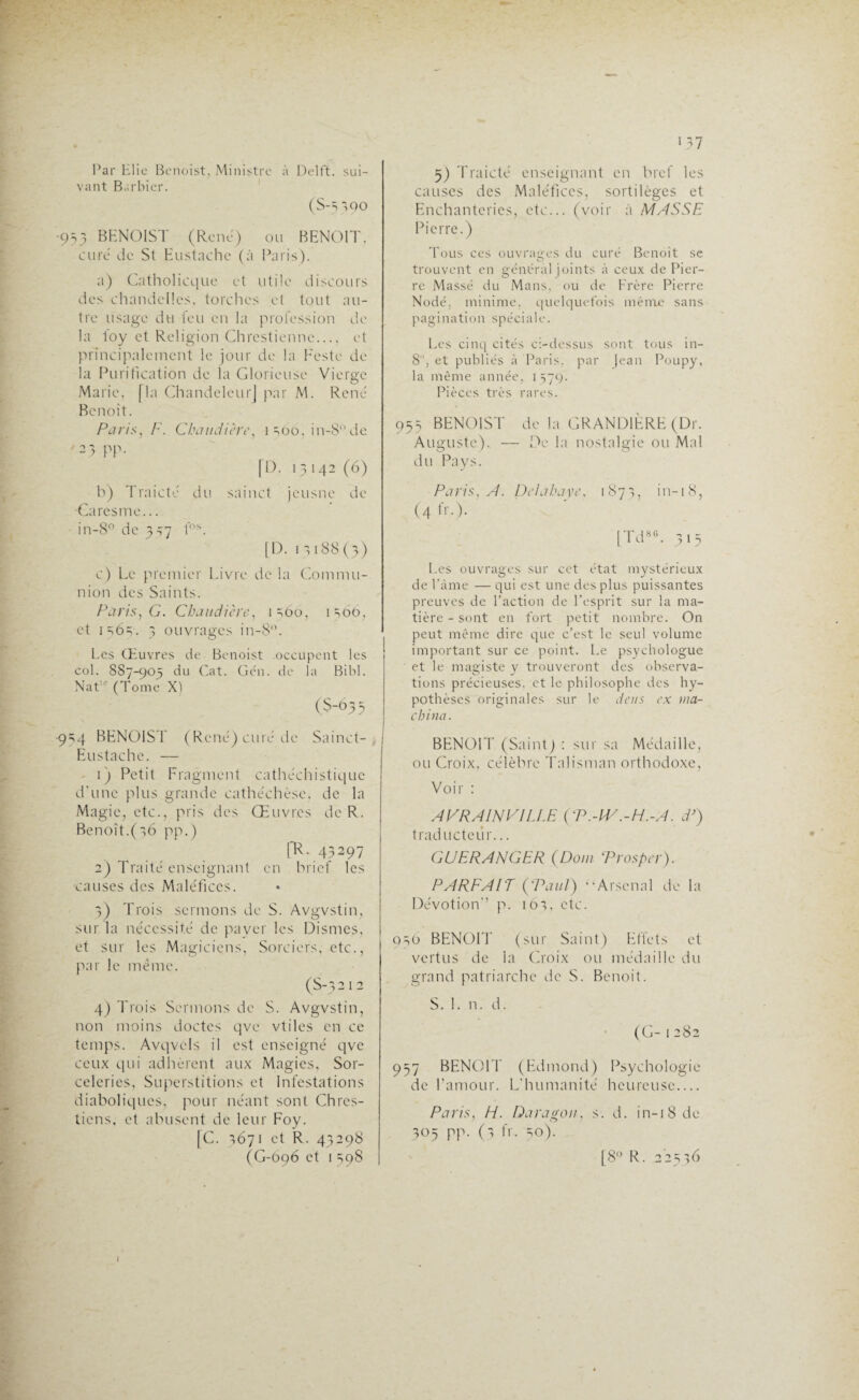 Par Elie Benoist, Ministre à Delft. sui¬ vant Barbier. (S-5390 •933 BENOIST (René) ou BENOIT, curé de St Eustaehe (à Paris). a) Catholicque et utile discours des chandelles, torches et tout au¬ tre usage du feu en la profession de la foy et Religion Chrcstienne_ et principalement le jour de la Peste de la Purification de la Glorieuse Vierge Marie, [la Chandeleur] par M. René Benoît. Paris, F. Chaudière, 1 îoo, in-8°de 23 pp. [D. 13 142 (6) b) Traicte du sainct jeusne de Caresme... in-8° de 337 fos. [D. 12188(3) c) Le premier Livre de la Commu¬ nion des Saints. Paris, G. Chaudière, 1260, 1206, et 1262. 3 ouvrages in-8°. Les Œuvres de Benoist occupent les col. 887-905 du Cat. Gén. de la Bibl. NatK (Tome X) (S-635 •924 BENOIST (René) curé de Sainct- Eustache. — 1) Petit Fragment cathéchistique d'une plus grande cathéchèse, de la Magie, etc., pris des Œuvres de R. Benoît.(26 pp.) [R. 43297 2) T raité enseignant en brief les causes des Maléfices. 3) Trois sermons de S. Avgvstin, sur la nécessité de payer les Dismes, et sur les Magiciens, Sorciers, etc., par le même. (S-3212 4) Trois Sermons de S. Avgvstin, non moins doctes qve vtiles en ce temps. Avqvels il est enseigné qve ceux qui adhèrent aux Magies, Sor- celeries, Superstitions et Infestations diaboliques, pour néant sont Chrcs- tiens, et abusent de leur Foy. [C. 3671 et R. 43298 (G-696 et 1 598 1 37 5) Traicté enseignant en bref les causes des Maléfices, sortilèges et Enchanteries, etc... (voir à MASSE Pierre.) Tous ces ouvrages du curé Benoit se trouvent en général joints à ceux de Pier¬ re Massé du Mans, ou de Frère Pierre Nodé, minime, quelquefois même sans pagination spéciale. Les cinq cités ci-dessus sont tous in- 8‘, et publiés à Paris, par Jean Poupy, la même année, 1579. Pièces très rares. 955 BENOIST de la CRANDIÈRE (Dr. Auguste). — De la nostalgie ou Mal du Pays. Paris, A. Delahaye, 1873, in-18, (4 h -)- [Td86. 315 Les ouvrages sur cet état mystérieux de Pâme — qui est une des plus puissantes preuves de l’action de l’esprit sur la ma¬ tière - sont en fort petit nombre. On peut même dire que c’est le seul volume important sur ce point. Le psychologue et le magiste y trouveront des observa¬ tions précieuses, et le philosophe des hy¬ pothèses originales sur le tiens ex ma¬ china. BENOIT (Saint) : sur sa Médaille, ou Croix, célèbre Talisman orthodoxe, Voir : AVRAINFILLE {P.-IV.-H.-A. d’) traducteur... G U FRANGER (Dont Trosper). PARFAIT (Vaut) •‘Arsenal de la Dévotion’’ p. 163, etc. 9 50 BENOIT (sur Saint) Effets et vertus de la Croix ou médaille du grand patriarche de S. Benoit. 957 BENOIT (Edmond) Psychologie de l’amour. L’humanité heureuse_ Paris, Fi. Daragon, s. d. in-18 de 305 pp. (3 fr. 50). [8° R. 22536 (