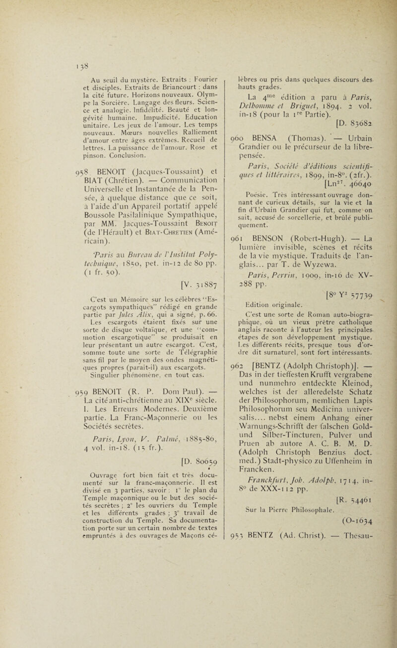 Au seuil du mystère. Extraits : Fourier et disciples. Extraits de Briancourt : dans la cité future. Horizons nouveaux. Olym¬ pe la Sorcière. Langage des fleurs. Scien¬ ce et analogie. Infidélité. Beauté et lon¬ gévité humaine. Impudicité. Education unitaire. Les jeux de l'amour. Les temps nouveaux. Mœurs nouvelles Ralliement d’amour entre âges extrêmes. Recueil de lettres. La puissance de l’amour. Rose et pinson. Conclusion. 958 BENOIT (Jacques-Toussaint) et B1AT (Chrétien). — Communication Universelle et Instantanée de la Pen¬ sée, à quelque distance que ce soit, à l’aide d’un Appareil portatif appelé Boussole Pasilalinique Sympathique, par MM. Jacques-Toussaint Benoît (de l’Hérault) et Biat-Chretien (Amé¬ ricain). Taris au Bureau de /’Institut Poly¬ technique’, iSso, pet. in-12 de 80 pp. (1 fr. 50). [V. 51887 C’est un Mémoire sur les célèbres “Es¬ cargots sympathiques” rédigé en grande partie par Jules Alix, qui a signé, p. 66. Les escargots étaient fixés sur une sorte de disque voltaïque, et une “com¬ motion escargotique” se produisait en leur présentant un autre escargot. C’est, somme toute une sorte de Télégraphie sans fil par le moyen des ondes magnéti¬ ques propres (paraît-il) aux escargots. Singulier phénomène, en tout cas. 959 BENOIT (R. P. Dom Paul). — La cité anti-chrétienne au XIXe siècle. I. Les Erreurs Modernes. Deuxième partie. La Franc-Maçonnerie ou les Sociétés secrètes. Paris, Lyon, P. Palmé, 1885-86, 4 vol. in-18. ( 1 5 fr.). [D. 80659 • Ouvrage fort bien fait et très docu¬ menté sur la franc-maçonnerie. 11 est divisé en 5 parties, savoir : TJ le plan du Temple maçonnique ou le but des socié¬ tés secrètes ; 2° les ouvriers du Temple et les différents grades ; 30 travail de construction du Temple. Sa documenta¬ tion porte sur un certain nombre de textes empruntés à des ouvrages de Maçons cé¬ lèbres ou pris dans quelques discours des¬ hauts grades. La 4me édition a paru à Paris, Delhomme et Briguet, 1894. 2 vol. in-18 (pour la ire Partie). [D. 85682 960 BENSA (Thomas). — Urbain Grandier ou le précurseur de la libre- pensée. Paris, Société d’éditions scientifi¬ ques et littéraires, 1899, >n-8°. (afr.). [Ln27. 46640 Poésie. Très intéressant ouvrage don¬ nant de curieux détails, sur la vie et la fin d’Urbain Grandier qui fut, comme on sait, accusé de sorcellerie, et brûlé publi¬ quement. 961 BENSON (Robert-H ugh). — La lumière invisible, scènes et récits de la vie mystique. Traduits de l’an¬ glais... par T. de Wyzewa. Paris, Perrin, 1009, in-16 de XV- 288 pp. [8° Y2 57739 Edition originale. C’est une sorte de Roman auto-biogra¬ phique, où un vieux prêtre catholique anglais raconte à l’auteur les principales étapes de son développement mystique. Les différents récits, presque tous d’or¬ dre dit surnaturel, sont fort intéressants. 962 [BENTZ (Adolph Christoph)]. — Das in der tieffesten Krufft vergrabene und nunmchro entdecktc Kleinod, welches ist der alleredelste Schatz der Philosophorum, nemlichen Lapis Philosophorum seu Medicina univer- salis— nebst einem Anhang einer Warnungs-Schrifft der falschen Gold- und Silber-Tincturen, Pulver und Pruen ab autore A. G. B. M. D. (Adolph Christoph Benzius doct. med.) Stadt-physico zu Uffenhcim in Francken. Franckfurt, Joh. Adolph, 1714. in- 8° de XXX-1 1 2 pp. [R. 54461 Sur la Pierre Philosophale. (O-1634 95* BENTZ (Ad. Christ). — Thcsau-