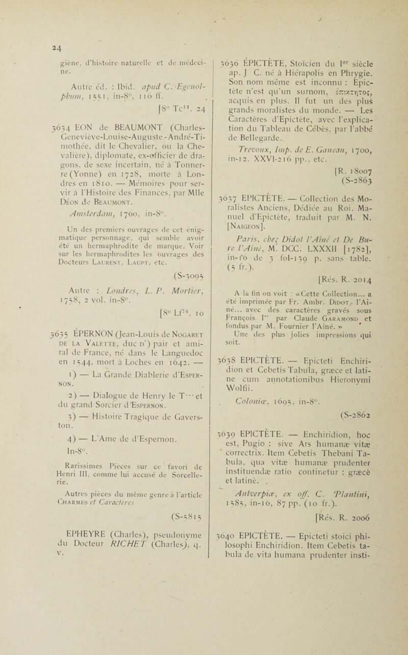 J 24 eiène, d’histoire naturelle et de médeci- O ne. Autre e'd. : Ibid, apitd C. Egenol- phuni, 1 5=i 1, in-8°, 1 16 ff. [8° Te11. 24 5634 EON de BEAUMONT (Charlcs- Gcncvièvc-Louisc-Augustc -André-Ti¬ mothée, dit le Chevalier, ou la Che¬ valière). diplomate, ex-officier de dra¬ gons. de sexe incertain, ne à Tonner¬ re (Yonne) en 1728, morte à Lon¬ dres en 1810. — Mémoires pour ser¬ vir à l’Histoire des Finances, par Mlle Déon de Beaumont. Amsterdam, 1760, in-8°. Un des premiers ouvrages de cet énig¬ matique personnage, qui semble avoir été un hermaphrodite de marque. Voir sur les hermaphrodites les buvrages des Docteurs Laurent, Laupt,- etc. (S-3095 Autre : Londres, L. P. Mortier, 1 758, 2 vol. in-8°. [8° Lf76. 10 3635 ÉPERNON (Jean-Louis de Nogaret de la Valette, duc d’) pair et ami¬ ral de France, né dans le Languedoc en 1 =,44. mort à Loches en 1642. — 1) — La Grande Diablerie d’EsPER- NON. 2) — Dialogue de Henry le T--et du grand Sorcier d’EsPERNON. 3) — Histoire Tragique de Gavers- ton. 4) — L’Ame de d'Espernon. ln-8°. Rarissimes Pièces sur ce favori de Henri III. comme lui accusé de Sorcelle¬ rie. Autres pièces du même genre à l’article Charmes et Caractères (S-5815 EPHEYRE (Charles), pseudonyme du Docteur RICHET (Charles), q. v. 3636 ÉPICTÈTE, Stoïcien du Ier siècle ap. J C. né à Hiérapolis en Phrygie. Son nom même est inconnu : Epic- tète n’est qu’un surnom, s-v/.ty]toç; acquis en plus. II fut un des plus grands moralistes du monde. — Les Caractères d'Epictète, avec l’explica¬ tion du Tableau de Cébès, par l’abbé de Bellegarde. Trévoux, lmp. de E. Gau eau, 1700, in-12. XXVI-216 pp., etc. [R. 18007 (S-2863 3637 EPICTETE. — Collection des Mo¬ ralistes Anciens, Dédiée au Roi. Ma¬ nuel d’Epictète, traduit par M. N. [Naigeon]. Paris, che{ Didot l’Aine et De Bu¬ re rAillé, Mi DCC. LXXX1I [1782], in-1'6 de 3 toi-139 p. sans table. (5 fr-)- [Rés. R. 2014 A la fin on voit : « Cette Collection... a été imprimée par Fr. Ambr. Didot,- U Aî¬ né... avec des caractères gravés sous François I par Claude Garamond et fondus par M. Fournier l’Aîné. » Une des plus jolies impressions qui soit. 3638 EPICTÈTE. — Epictcti Enchiri- dion et Cebetis Tabula, græcc et lati¬ ne cum annotationibus Hicronymi Wolfii. Co/ouiœ, 1695, in-8°. (S-2862 3639 EPICTÈd E. — Enchiridion, hoc est, Pugio : sive Ars humanæ vitæ correctrix. Item Cebetis Thebani Ta¬ bula, qua vitæ humanæ prudenter instituendæ ratio continctur : græcè et latinè. . Antverpice, ex off. C. Tlantini, 1 585, in-16, 87 pp. (10 fr.). [Rés. R. 2006 3040 EPICTÈTE. — Epictcti stoici phi- losophi Enchiridion. Item Cebetis ta¬ bula de vita humana prudenter insti-