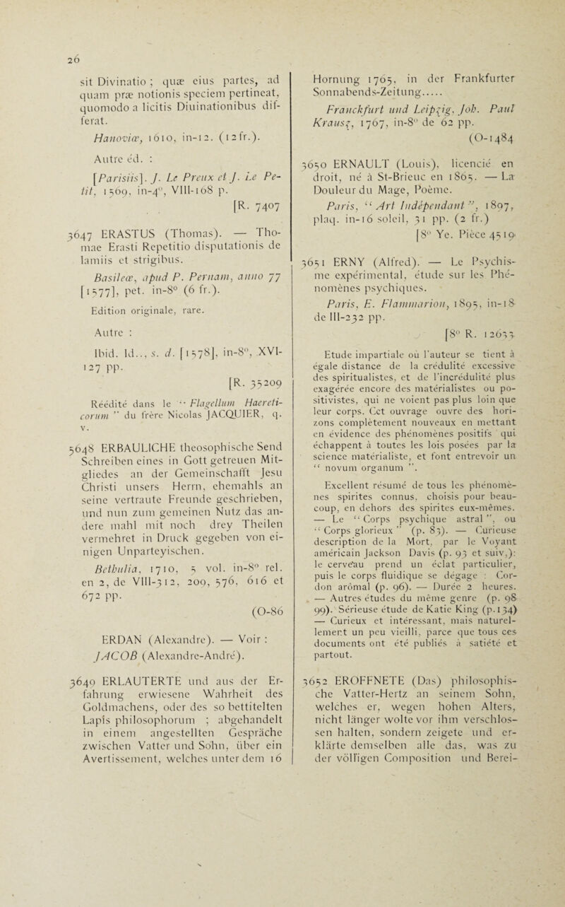 2Ô sit Divinatio ; quæ cius partes, ad quam præ notionis spcciem pertincat, quomodo a licitis Diuinationibus dif¬ férât. H a novice, 1610, in-12. ( 1 2 fr.). Autre èd. : [Parisiis]. J. Le Preux et J. Le Pe¬ tit, 1569, in-40, VIII-168 p. [R. 7407 3647 ERASTUS (Thomas). — Tho- mae Erasti Repetitio disputationis de lamiis et strigibus. Bûsileœ, apud P. Per nam} anno 77 [1577], pet. in-8° (6 fr.). Edition originale, rare. Autre : Ibid. Id.., s. d. [1578], in-8°, XVI- 127 pp. (R. 35209 Réédité dans le •• Flagellum Haereti- conim ’ du frère Nicolas JACQUIER, 9. v. 5648 ERBAULICHE theosophische Send Schreiben cines in Gott gctreuen Mit- gliedes an der Gemeinschafft Jesu Ch ri st i unsers Herrn, ehemahls an seine vertraute Freunde geschrieben, und nun zum gemcinen Nutz das an- dere mahl mit noch drey Theilen vermehret in Druck gegeben von ci- nigen Unparteyischen. Bethulia, 1710, 5 vol. in-8° rel. en 2, de VIIl-312, 200, 576, 616 et 672 pp. (0-86 ERDAN (Alexandre). — Voir : JACOB ( Alexa nd re-A nd ré ). 3649 ERLAUTERTE und aus der Er- fahrung erwiesene Wahrheit des Goldmachens, oder des so bettitclten Lapis philosophorum ; abgehandelt in einem angestellten Gespràche zwischen Vatter und Sohn, iiber ein Avertissement, welchcs unter dem 16 Hornung 1765, in der Frankfurter Sonnabends-Zeitung. Franckfurt und Leipzig, Job. Paul Krausç, 1767, in-8 de 62 pp. (O-1484 3650 ERNAULT (Louis), licencié en droit, né à St-Brieuc en 1865. —La Douleur du Mage, Poème. Paris, u Art Indépendant ”, 1897, plaq. in-1 6 soleil, 31 pp. (2 fr.) [8° Ye. Pièce 45 IQ' 3651 ERNY (Alfred). — Le Psychis¬ me expérimental, étude sur les Phé¬ nomènes psychiques. Paris, F. Flammarion, 1895, in-iS de III-232 pp. [8° R. 1 2633 Etude impartiale où l'auteur se tient à égale distance de la crédulité excessive des spiritualistes, et de l’incrédulité plus exagérée encore des matérialistes ou po¬ sitivistes, qui ne voient pas plus loin que leur corps. Cet ouvrage ouvre des hori¬ zons complètement nouveaux en mettant en évidence des phénomènes positifs qui échappent à toutes les lois posées par la- science matérialiste, et font entrevoir un “ novum organum ”. Excellent résumé de tous les phénomè¬ nes spirites connus, choisis pour beau¬ coup, en dehors des spirites eux-mêmes. — Le “ Corps psychique astral ”, ou “ Corps glorieux ” (p. 83). — Curieuse description de la Mort, par le Voyant américain Jackson Davis (p. 93 et suiv,): le cerve'au prend un éclat particulier, puis le corps fluidique se dégage : Cor¬ don arômal (p. 96). — Durée 2 heures. , — Autres études du même genre (p. 98 99). Sérieuse étude de Katie King (p.134) — Curieux et intéressant, mais naturel¬ lement un peu vieilli, parce que tous ces documents ont été publiés à satiété et partout. 3652 EROFFNETE (Das) philosophis- che Vatter-Hcrtz an scinem Sohn, welchcs cr, wegen hohen Alters, nicht langer woltc vor ihm verschlos- sen halten, sondern zeigetc und cr- klarte demselben aile das, was zu der vôlfigen Composition und Berei-