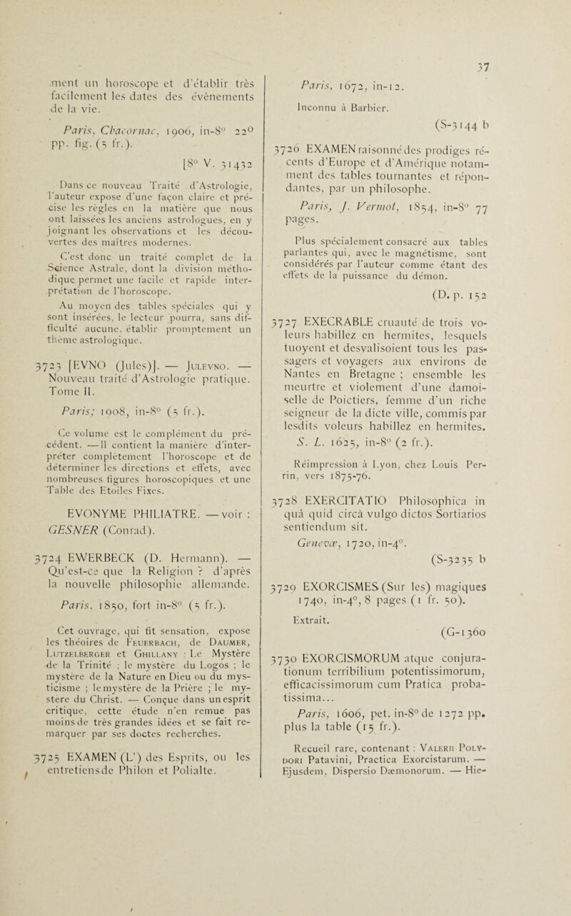 mont un horoscope et d’établir très facilement les dates des évènements de la vie. Paris, Chacornac, 1906, in-8° 220 PP- %• (5 fr-)- [8° V. 31432 Dans ce nouveau Traité d’Astrologie, hauteur expose d’une façon claire et pré¬ cise les règles en la matière que nous ont laissées les anciens astrologues, en y joignant les observations et les décou¬ vertes des maîtres modernes. C'est donc un traité complet de la Science Astrale, dont la division métho¬ dique permet une facile et rapide inter¬ prétation de l’horoscope. Au moyen des tables spéciales qui y sont insérées, le lecteur pourra, sans dif¬ ficulté aucune, établir promptement un thème astrologique. 3723 [EVNO (Jules)]. -— Julevno. - Nouveau traité d’Astrologie pratique. Tome 11. Paris; 1908, in-8° (3 fr.). Ce volume est le complément du pré¬ cédent. —11 contient la manière d’inter¬ préter complètement l’horoscope et de déterminer les directions et effets, avec nombreuses figures horoscopiques et une Table des Etoiles Fixes. EVONYME PHIL1ATRE. — voir : GESNER (Conrad). 3724 EWERBECK (D. Hermann). — Qu’est-ce que la Religion ? d’après la nouvelle philosophie allemande. Paris, 1850, fort in-8° (3 fr.). Cet ouvrage, qui fit sensation, expose les théoires de Feuerbach, de Daumer, Lutzelberger et Ghillany : Le Mystère de la Trinité ; le mystère du Logos ; le mystère de la Nature en Dieu ou du mys¬ ticisme ; le mystère de la Prière ; le my¬ stère du Christ. — Conçue dans un esprit critique, cette étude n’en remue pas moinsde très grandes idées et se fait re¬ marquer par ses doctes recherches. 3723 EXAMEN (L’) des Esprits, ou les entretiens de Philon et Polialte. Paris, 1672, in-12. Inconnu à Barbier. (S-3144 b 3720 EXAMEN raisonné des prodiges ré¬ cents d’Europe et d’Amérique notam¬ ment des tables tournantes et répon¬ dantes, par un philosophe. Paris, /. Vermot, 1854, in-S° 77 Pages. Plus spécialement consacré aux tables parlantes qui, avec le magnétisme, sont considérés par l’auteur comme étant des effets de la puissance du démon. (D. p. 152 3727 EXECRABLE cruauté de trois vo¬ leurs habillez en hcrmites, lesquels tuoyent et desyalisoient tous les pas¬ sagers et voyagers aux environs de Nantes en Bretagne ; ensemble les meurtre et violentent d’une damoi- scllc de Poictiers, femme d’un riche seigneur de la dicte ville, commis par lesdits voleurs habillez en hcrmites. S. L. 1623, in-8° (2 fr.). Réimpression à Lyon, chez Louis Per¬ rin, vers 1S75-76. 3728 EXERCITATIO Philosophica in quâ quid circà vulgo dictos Sortiarios sentiendum sit. Ge n evee, 17 2 o, i n-40. (S-3235 b 3720 EXORCISMES (Sur les) magiques 1740, in-40, 8 pages (1 fr. 50). Extrait. (G-i 360 3730 EXORCISMORUM atquc conjura- tionum terribilium potentissimorum, efficacissimorum cum Pratica proba- tissima... Paris, 1606, pet. in-8°de 1272 pp. plus la table (1 5 fr.). Recueil rare, contenant : Valerii Poly- dori Patavini, Practica Exorcistarum. — Ejusdem, Dispersio Dæmonorum. — Hie-