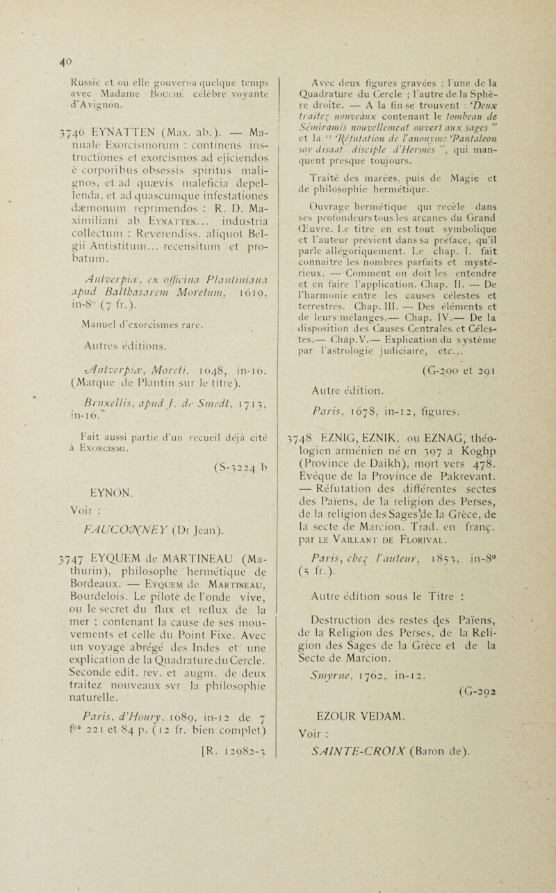 Russie et où elle gouverna quelque temps avec Madame Bouché célèbre voyante d’Avignon. 3746 EYNATTEN (Max. ab.). — Ma- nualc Exorcismorum : continens ins- tructiones et exorcismos aei cjiciendos è corporibus obsessis spiritus mali- gnos, et ad quævis maleficia depel- lcnda, et ad quascumque infestationes dæmonum reprimendos : R. D. Ma- ximiliani ab Eynatten... industria collectum : Revcrendiss. aliquot Bel- gii Antistitum... reccnsitum et pro¬ bat uni. Antverpiæ, ex offïcina Plautiuiaiia apud Balthasarem Moretum, 1619, in-8 (7 fr.). Manuel d’exorcismes rare. Autres éditions. «•-Antverpiæ, Mardi, 1048, in-16. (Marque de Plantin sur le titre). Bruxellis, apitd J. de Smedt, 1713, in-iod Fait aussi partie d’un recueil déjà cité à Exorcismi. (S-3224 b EYNON. Voir : FAUCOüfNEY (Dr Jean). 3747 EYQUEM de MARTINEAU (Ma- thurin), philosophe hermétique de Bordeaux. — Eyquem de Martineau, Bourdclois. Le pilote de Fonde vive, ou le secret du flux et reflux de la mer ; contenant la cause de scs mou¬ vements et celle du Point Fixe. Avec un voyage abrégé des Indes et une explication de la Quadrature du Cercle. Seconde edit. rev. et augm. de deux traitez nouveaux svr la philosophie naturelle. Paris, d'Houry, 1089, in-12 de 7 fos 221 et 84 p. ( 12 fr. bien complet) [R. 12982-1 Avec deux figures gravées ; l'une de la Quadrature du Cercle ; l'autre de la Sphè¬ re droite. — A la fin se trouvent : ‘Deux traiteg nouveaux contenant le tombeau de Sémiramis nouvellement ouvert aux sages ” et la “ TyYfutation de l’anonyme Rantaleon soy disant disciple d'Hermès , qui man¬ quent presque toujours. Traité des marées, puis de Magie et de philosophie hermétique. Ouvrage hermétique qui recèle dans ses profondeurs tous les arcanes du Grand Œuvre. Le titre en est tout symbolique et Fauteur prévient dans sa préface, qu’il parle allégoriquement. Le chap. I. fait connaître les nombres parfaits et mysté¬ rieux. — Comment on doit les entendre et en faire l’application. Chap. II. — De l’harmonie entre les causes célestes et terrestres. Chap. 111. — Des éléments et de leurs mélanges.— Chap. IV.— De la disposition des Causes Centrales et Céles¬ tes.— Chap.V.— Explication du système par l’astrologie judiciaire, etc.,. (G-2QO et 291 Autre édition. Paris, 1678, in-12, figures. 3748 EZNIG, EZNIK, ou EZNAG, théo¬ logien arménien né en 397 à Koghp (Province de Daikh), mort vers 478. Evêque de la Province de Pakrevant. — Réfutation des différentes sectes des Païens, de la religion des Perses, de la religion des SagesYlc la Grèce, de la secte de Marcion. Trad. en franç. par le Vaillant de Florival. Paris, che^ l'auteur, 183^, in-8° (5 fr-). Autre édition sous le Titre : Destruction des restes des Païens, de la Religion des Perses, de la Reli¬ gion des Sages de la Grèce et de la Secte de Marcion. Smyrne, 1762, in-12. (G-292 EZOUR VEDAM. Voir : SAINTE-CROIX (Baron de).