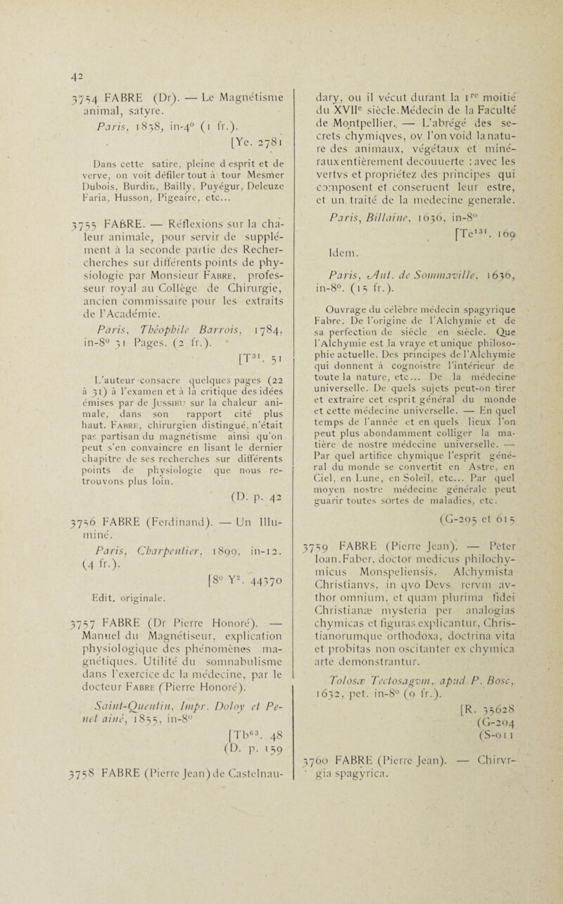 3754 FABRE (Dr). — Le Magnétisme animal, satyre. Paris, 1838, in-40 (1 fr.). [Ye. 2781 Dans cette satire, pleine d esprit et de verve, on voit défiler tout à tour Mesmer Dubois, Burdin, Bailly, Puyégur, Deleuze Faria, Husson, Pigeaire, etc... 3755 FABRE. — Réflexions sur la cha¬ leur animale, pour servir de supplé¬ ment à la seconde partie des Recher- cherches sur différents points de phy¬ siologie par Monsieur Fabre, profes¬ seur royal au Collège de Chirurgie, ancien commissaire pour les extraits de l'Académie. Paris, 'Théophile Barrais, 1784, in-8° 31 Pages. (2 fr.). [T31- 5* L’auteur'consacre quelques pages (22 à 31) à l’examen et à la critique des idées émises par de Jussibu sur la chaleur ani¬ male, dans son rapport cité plus haut. Fabre, chirurgien distingué, n’était pas partisan du magnétisme ainsi qu’on peut s’en convaincre en lisant le dernier chapitre de ses recherches sur différents points de physiologie que nous re¬ trouvons plus loin. (D. p. 42 37 =>6 FABRE (Ferdinand). — Un Illu¬ miné. Paris, Charpentier, 1890, in-12. (4 fr.). [8° Y2. 44370 Fdit. originale. 3757 FABRE (Dr Pierre Honoré). — Manuel du Magnétiseur, explication physiologique des phénomènes ma¬ gnétiques. Utilité du somnabulisme dans l’exercice de la médecine, par le docteur Fabre (Pierre Honoré). Saint-Quentin, Impr. Doloy et Pe- net aine, 1855, in-8° [TbG3. 48 (D. p. 159 3758 FABRE (Pierre Jean) de Castelnau- dary, ou il vécut durant la rre moitié du XVIIe siècle.Médecin de la Faculté de Montpellier. — L'abrégé des se¬ crets chymiqves, ov l’onvoid la natu¬ re des animaux, végétaux et miné- rauxentièrement decouuerte : avec les vertvs et propriétez des principes qui composent et consentent leur estre, et un traité de la médecine generale. Paris, Billaine, 1636, in-8° [Te131. 169 Idem. Paris, tAni. de Soininaville, 1 in-8°. (15 fr.). Ouvrage du célèbre médecin spagyrique Fabre: De l’origine de l’Alchymie et de sa perfection de siècle en siècle. Que l’Alchymie est la vraye et unique philoso¬ phie actuelle. Des principes de l’Alchymie qui donnent à cognoistre l’intérieur de toute la nature, etc... De la médecine universelle. De quels sujets peut-on tirer et extraire cet esprit général du monde et cette médecine universelle. — En quel temps de l’année et en quels lieux l’on peut plus abondamment colliger la ma¬ tière de nostre médecine universelle. — Par quel artifice chymique l’esprit géné¬ ral du monde se convertit en Astre, en Ciel, en Lune, en Soleil, etc... Par quel moyen nostre médecine générale peut guarir toutes sortes de maladies, etc. (G-295 et 61 5 3759 FABRE (Pierre Jean). — Péter loan.Faber, do'ctor medicus philochy- micus Monspeliensis. Aîchymista Christianvs, in qvo Devs rcrvm av- thor omnium, et quam plurima fidei Christianæ mysteria per analogias chymicas et figuras explicantur, Chris- tianorumque orthodoxa, doetrina vita et probitas non oscitantcr ex chymica arte demonstrantur. Tolosce Tectosagvm,. apud P. Bosc, 1 632, pet. in-8° (0 fr.). [R. 35628 (G-204 (S-011 3760 FABRE (Pierre Jean). — Chirvr- ' gia spagyrica.