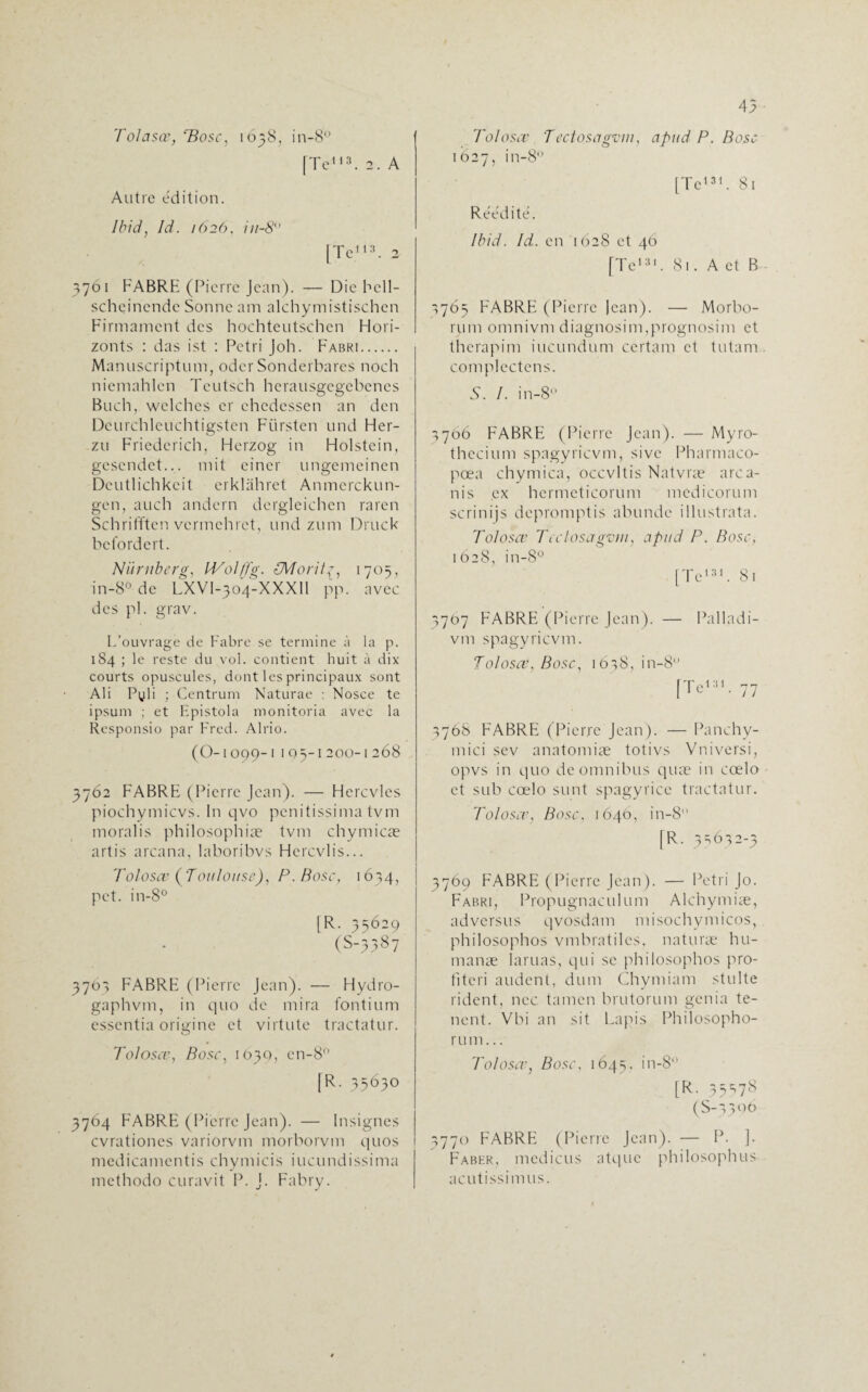 Tolasœ, ‘Pose, 1638, in-8° [Te113. 2. A Autre édition. Ibid, Id. 162(1, 111-8 [Te113. 2 3761 FABRE (Pierre Jean). — Die bell- scheinende Sonne am alchymistischen Firmament des hochteutschen Hori- zonts : das ist : Pétri joh. Fabri. Manuscriptum, oder Sonderbares noch niemahlcn Teutsch herausgegebenes Buch, wclches er chedessen an den Deurchleuchtigsten Flirsten und Her- zu Friedcrich, Flcrzog in Holstein, gesendet... mit einer ungemeinen Dcutlichkeit erklàhret Anmcrckun- gen, auch andern dergleichen raren Schrifften vermehret, und zum Druck befordert. Nïtrnberg, IVol/fg. {Morittr, 1703, in-8° de LXVI-304-XXXII pp. avec des pi. grav. L’ouvrage de Fabre se termine à la p. 184 ; le reste du vol. contient huit à dix courts opuscules, dont les principaux sont Ali Pyli ; Centrum Naturae : Nosce te ipsum ; et Epistola monitoria avec la Responsio par Fred. Alrio. (O-1 099-1 l Q5-I 200-1 268 3762 FABRE (Pierre Jean). — Flercvles piochymicvs. In qvo penitissima tvm moralis philosophiæ tvm chymicæ artis arcana, laboribvs Hercvlis... Tolosæ (Toulouse), P. Bosc, 1634, pet. in-8° [R. 35629 (S-3387 3763 FABRE (Pierre Jean). — Hydro- gaphvm, in quo de mira fontium essentia origine et virtute tractatur. Tolosæ, Bosc, 1630, cn-8° [R. 35630 3764 FABRE (Pierre Jean). — Insignes cvrationcs variorvm morborvm quos medicamentis chymicis iucundissima methodo curavit P. J. Fabry. 45 Tolosæ Tectosagvm, apud P. Bosc 1627, in-8° [Te131. 81 Réédité. Ibid. Id. en 1628 et 46 [Te131. 81. A et B 1765 FABRE (Pierre Jean). — Morbo- rjam onmivm diagnosim,prognosim et therapim iucundum certain et tutam complectens. 5. /. in-8 5766 FABRE (Pierre Jean). — Myro- thccium spagyrievm, sivc Pharmaco- pœa chymica, occvltis Natvræ area- nis ex hermeticorum medicorum scrinijs depromptis abundc illustrata. Tolosæ Tectosagvm, apud P. Bosc, 1628, in-8° [Te131. 81 3707 FABRE (Pierre Jean). — Palladi- vm spagyrievm. Tolosæ, Bosc, 1638, in-8° [Te'. 77 3768 FABRE (Pierre Jean). — Panchy- mici sev anatomiæ totivs Vniversi, opvs in quo de omnibus quæ in cœlo et sub cœlo sunt spagyrice tractatur. Tolosæ, Bosc, 1640, in-8 fR. 35632-3 3769 FABRE (Pierre Jean). — Pétri Jo. Fabri, Propugnaculum Alchymiæ, adversus qvosdam misochymicos, philosophos vmbratiles, naturæ hu- manæ lamas, qui se philosophos pro- fitcri audent, dum Chymiam stulte rident, ncc tamen brutorum genia te- nent. Vbi an sit Lapis Philosopho- rum... Toi oser, Bosc, 1645, in-8 [ R, 3 ^ ^ 7 (S-3300 3770 FABRE (Pierre Jean). — P. ]. Faber, medicus atquc philosophos acutissimus.