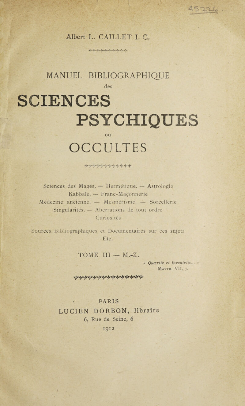 MANUEL BIBLIOGRAPHIQUE des SCIENCES PSYCHIQUES OU ULTES Sciences des Mages. — Hermétique. — Astrologie Kabbale. — Franc-Maçonnerie Médecine ancienne. — Mesmérisme. — Sorcellerie Singularités. — Aberrations de tout ordre Curiosités Sources Bibliographiques et Documentaires sur ces sujets Etc. TOME III — M.-Z. « Qucerite et Invenietis... » Matth. VII, 7. PARIS LUCIEN DORBON, libraire 6, Rue de Seine, 6