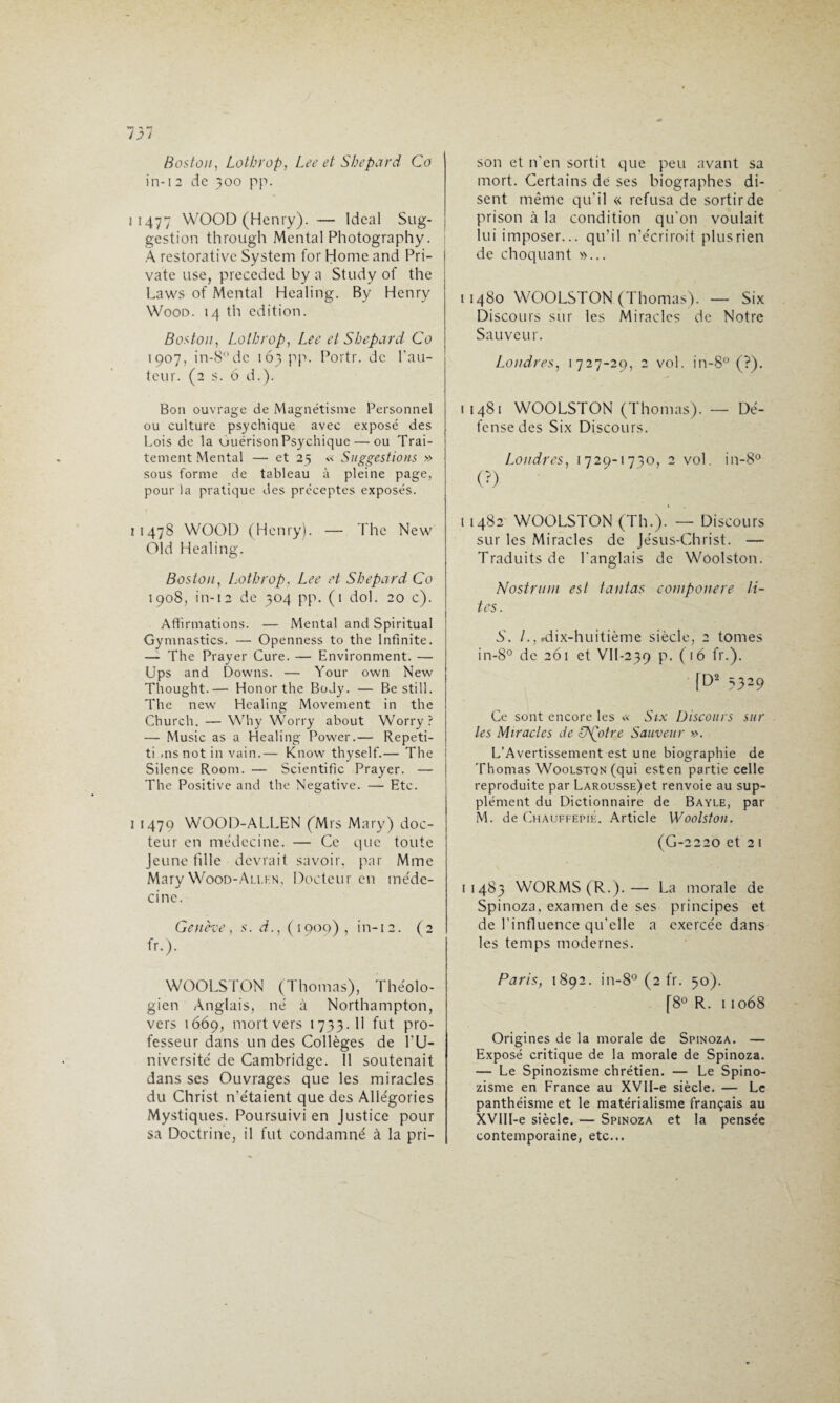 Boston, Lothrop, Lee et Shepard Co in-1 2 de 300 pp. 11477 WOOD (Henry). — Idéal Sug¬ gestion through Mental Photography. A restorativc System for Home and Pri- vate use, preceded by a Study of the Laws of Mental Healing. By Henry Wood. 14 th édition. Boston, Lothrop, Lee et Shepard Co 1907, in-8°dc 163 pp. Poidr. de l'au¬ teur. (2 s. 6 d.). Bon ouvrage de Magnétisme Personnel ou culture psychique avec exposé des Lois de la uuérison Psychique— ou Trai¬ tement Mental — et 25 « Suggestions » sous forme de tableau à pleine page, pour la pratique des préceptes exposés. 11478 WOOD (Henry). — The New Old Healing. Boston, Lothrop, Lee et Shepard Co 1908, in-12 de 304 pp. (1 dol. 20 c). Affirmations. — Mental and Spiritual Gymnastics. — Openness to the Infinité. — The Prayer Cure. — Environment. — Ups and Downs. — Your own New Thought.— Honor the Body. — Be still. The new Healing Movement in the Church. — Why Worry about Worry ? — Music as a Healing Power.— Repeti- ti .nsnot in vain.— Know thyself.— The Silence Room. — Scientific Prayer. — The Positive and the Négative. — Etc. i 1479 WOOD-ALLEN fMrs Mary) doc¬ teur en médecine. — Ce que toute Jeune fille devrait savoir, par Mme Mary Wood-Ali.hn, Docteur en méde¬ cine. Genève, s. d., (1909), in-12. (2 fr.). WOOLSTON (Thomas), Théolo¬ gien Anglais, né à Northampton, vers 1669, mort vers 1733. Il fut pro¬ fesseur dans un des Collèges de l'U¬ niversité de Cambridge. Il soutenait dans ses Ouvrages que les miracles du Christ n’étaient que des Allégories Mystiques. Poursuivi en Justice pour sa Doctrine, il fut condamné à la pri¬ son et n'en sortit que peu avant sa mort. Certains de ses biographes di¬ sent même qu’il « refusa de sortir de prison à la condition qu’on voulait lui imposer... qu’il n’écriroit plus rien de choquant »... 11480 WOOLSTON (Thomas). — Six Discours sur les Miracles de Notre Sauve u r. Londres, 1727-29, 2 vol. in-8° (?). 11481 WOOLSTON (Thomas). —- Dé¬ fense des Six Discours. Londres, 1729-1730, 2 vol. in-8° (?) 11482 WOOLSTON (Th.). — Discours sur les Miracles de Jésus-Christ. — Traduits de l'anglais de Woolston. Nostruni est tantas cotnponere li~ tes. S. /., .dix-huitième siècle, 2 tomes in-8° de 261 et VII-239 P- ('6 fr.). [D2 3329 Ce sont encore les « Six Discours sur les Miracles de SNgotre Sauveur ». L’Avertissement est une biographie de Thomas Woolstqn (qui esten partie celle reproduite par LARoussE)et renvoie au sup¬ plément du Dictionnaire de Bayle, par M. de Chauffepié. Article Woolston. (G-2220 et 2 l 11483 WORMS(R.).— La morale de Spinoza, examen de ses principes et de l’influence qu’elle a exercée dans les temps modernes. Paris, 1892. in-8° (2 fr. 50). [8° R. 11068 Origines de la morale de Spinoza. — Exposé critique de la morale de Spinoza. — Le Spinozisme chrétien. — Le Spino¬ zisme en France au XVII-e siècle. — Le panthéisme et le matérialisme français au XVIIl-e siècle. — Spinoza et la pensée contemporaine, etc...