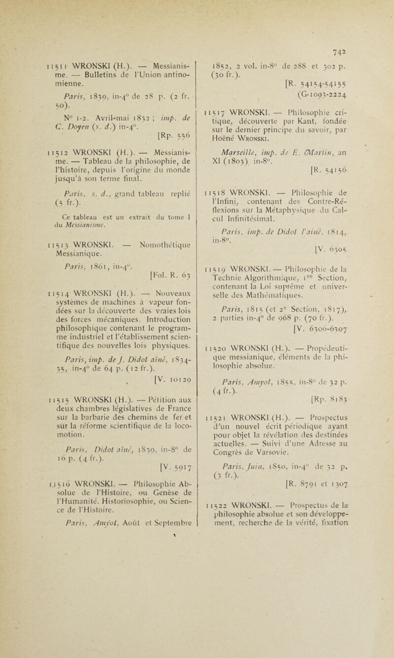 11511 WRONSKI (H.). — Messianis¬ me. — Bulletins de l'Union antino- mienne. Paris, 1839, in-40 de 28 p. (2 fr. 50). N° 1-2. Avril-mai 1832; imp. de C. Doyen (s. d.) in-40. [Rp. 556 1 1 5 1 2 WRONSKI (H.). — Messianis¬ me. — Tableau de la philosophie, de l’histoire, depuis l'origine du monde jusqu’à son terme final. Paris, s. d., grand tableau replie' (5 fr.). Ce tableau est un extrait du tome 1 du Messianisme. 11513 WRONSKI. — Nomothe'tique Messianique. Paris, 1861, in-40. [Fol. R. 63 1 15 14 WRONSKI (H.). — Nouveaux systèmes de machines à vapeur fon¬ dées sur la découverte des vraies lois des forces mécaniques. Introduction philosophique contenant le program¬ me industriel et l’établissement scien¬ tifique des nouvelles lois physiques. Paris, imp. de J. Didot aine, 1854- 35, in-40 de 64 p. (12 fr.). |V. 10129 11515 WRONSKI (H.). —Pétition aux deux chambres législatives de France sur la barbarie des chemins de fer et sur la réforme scientifique de la loco¬ motion. Paris, Didot aine, 1839, in-8° de 16 p. (4 fr.). [V. 5917 11516 WRONSKI. — Philosophie Ab¬ solue de l'Histoire, ou Genèse de l'Humanité. Historiosophie, ou Scien¬ ce de l'Histoire. Paris, Amyot, Août et Septembre 742 1852, 2 vol. in-8° de 288 et 502 p. (50 fr.). [R. 54154-54155 (G-1093-2224 11517 WRONSKI. — Philosophie cri¬ tique, découverte par Kant, fondée sur le dernier principe du savoir, par Hoëné Wronski. Marseille, imp. de H. {Martin, an XI (1803) in-8°. |R. 54156 11518 WRONSKI. — Philosophie de l’Infini, contenant des Contre-Ré¬ flexions sur la Métaphysique du Cal¬ cul Infinitésimal. Paris, imp. de Didot Vaine. 1814, I 1519 WRONSKI.— Philosophie de la Technic Algorithmique, ire Section, contenant la Loi suprême et univer¬ selle des Mathématiques. Paris, 1815 (et 2e Section, 1817), 2 parties in-40 6e 968 p. (70 fr.). [V. 6306-6307 II 520 WRONSKI (H.). — Propédeuti- que messianique, éléments de la phi¬ losophie absolue. Paris, Amyot, 1855. in-8° de 32 p. (4fr.). [Rp. 8183 11521 WRONSKI (H.). — Prospectus d'un nouvel écrit périodique ayant pour objet la révélation des destinées actuelles. — Suivi d’une Adresse au Congrès de Varsovie. Paris, filin. 1850, in-40 6e 32 p. (5 fr.). [R. 8791 et 1307 11522 WRONSKI. — Prospectus de la philosophie absolue et son développe¬ ment, recherche de la vérité, fixation