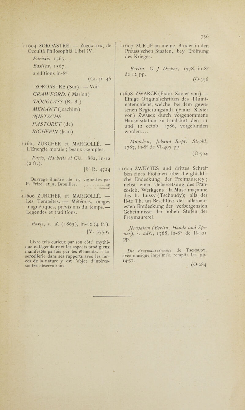 i i6c>4 ZOROASTRE. — Zoroaster, de Occulta Philosophià Libri IV. Parisiis, 1565. Basil ece, 1567. 2 éditions in-8°. (Gr. p. 46 ZOROASTRE (Sur). — Voir CRAIVFORD. ( Marion) ‘DOUGLASS (R. B.) MENANT (Joachim) ÜJIETSCHE PASTORET (de) RICHEPIN (Jean) J 1605 ZURCHER et MARGOLLÉ. — L'Energie morale ; beaux exemples. Paris, Hachette et Cie, 1882, in-12 (2 fr.). [8° R. 4724 Ouvrage illustré de 15 vignettes par P. Frizel et A. Brouiller. s, 544 Ï1606 ZURGHER et MARGOLLÉ. — Les Tempêtes. — Météores, orages magnétiques, prévisions du temps.— Légendes et traditions. Paris, s. d. (1863), in-12 (4 fr.). [v- 55597 Livre très curieux par son côté mythi¬ que et légendaire et les aspects prodigieux manifestés parfois par les éléments.— La sorcellerie dans ses rapports avec les for¬ ces de la nature y est l’objet d’intéres¬ santes observations. 756 i 1607 ZURUF an meine Briidcr in den Preussischen Staatcn, bey Erôfnung des Kriegcs. Berlin, G. J. Decker, 1778, in-8° de 12 pp. (o-356 11608 ZWARCK (Franz Xavier von).— Einigc Originalschriften des lllumi- natenordens, welchc bei dent gewe- senen Regierungsrath (Franz Xavier von) Zwarck durch vorgenommene Hausvisitation zu Landshut den 11 und 12 octob. 1786, vorgefunden word en_ Miinchen, Johann Bapt. Strobl, 1787, in-8° de Vl-407 pp. (O-504 11609 ZWEYTES und drittes Schrer ben cines Profanen tiber die glückli- che Endecküng der Freimaurerey ; nebst einer Ucbersetzung des Fran- zôsich. Werkgens : la Muse maçonne des h. Lussy (Tschoudy); ails der 11-te Th. un Beschlüsz der allerneu- esten Entdeckung der verborgensten Geheimnisse der hohen Stufen der Freymatirerei. Jérusalem (Berlin, Haude und Spe- 11er), s. adr., 1768, in-8° de ll-ioi pp. Die Freymaurer-muse de Tschoody, avec musique imprimée, remplit les pp.