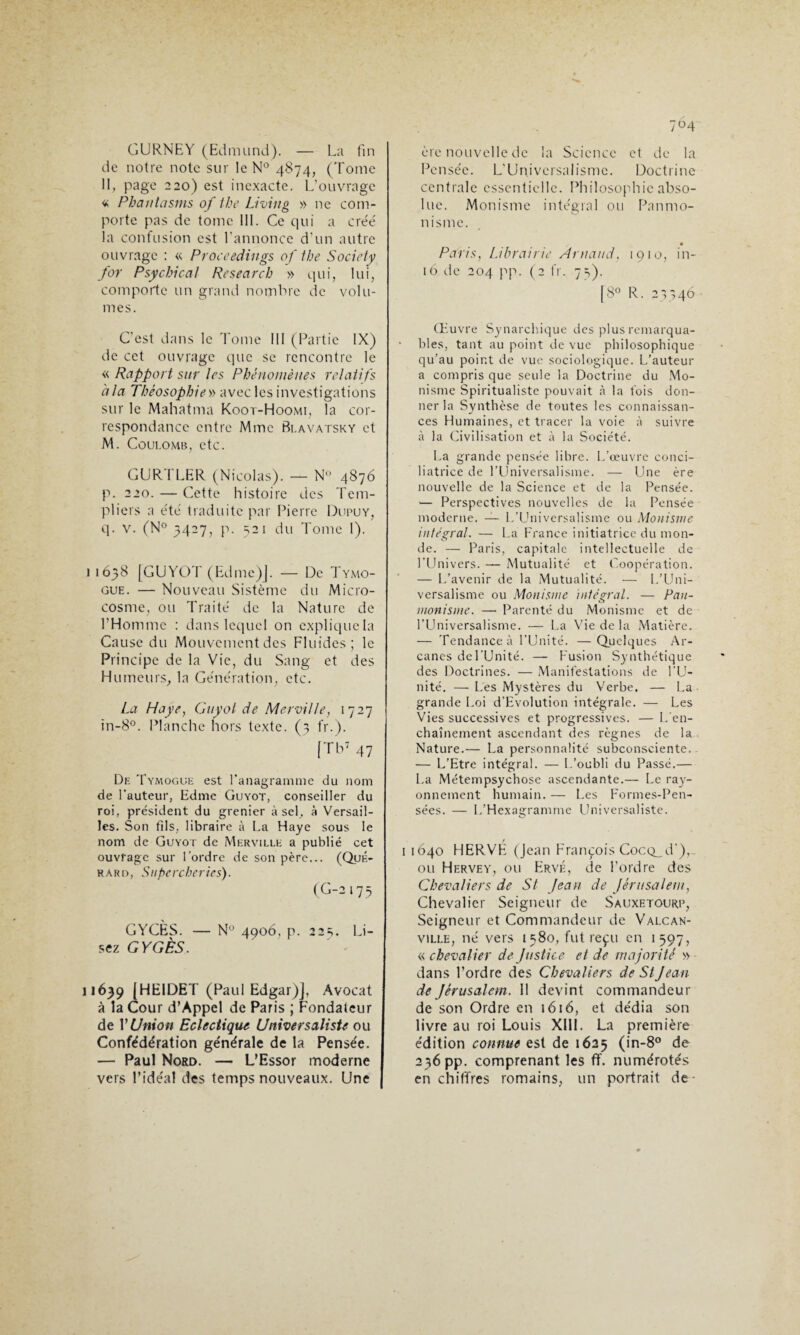 G URNE Y (Edmund). — La fin de notre note sur le N° 4874, (Tome II, page 220) est inexacte. L'ouvrage « Phantasms of the Living » ne com¬ porte pas de tome III. Ce qui a crée' la confusion est l'annonce d’un autre ouvrage : « Proceedings of the Society for Psychical Research » qui, lui, comporte un grand nombre de volu¬ mes. C'est dans le Tome III (Partie IX) de cet ouvrage que se rencontre le « Rapport sur les Phénomènes relatifs 'a la Théosophiev> avec les investigations sur le Mahatma Koot-Hoomi, la cor¬ respondance entre Mme Bi.avatsky et M. Coulomb, etc. GURTLER (Nicolas). — N° 4876 p. 220. — Cette histoire des Tem¬ pliers a été' traduite par Pierre Dupuy, q. v. (N° 3427, p. 321 du Tome I). 1638 [GUYOT (Edme)J. — De Tymo- gue. — Nouveau Sistème du Micro¬ cosme, ou Traite de la Nature de l’Homme : dans lequel on explique la Cause du Mouvement des Fluides; le Principe de la Vie, du Sang et des Humeurs, la Génération, etc. La Haye, Guyot de Mer-ville, 1727 in-8°. Planche hors texte. (3 fr.). [Tb7 47 De Tymogue est l’anagramme du nom de l'auteur, Edme Guyot, conseiller du roi, président du grenier à sel, à Versail¬ les. Son fils, libraire à La Haye sous le nom de Guyot de Merville a publié cet ouvrage sur l’ordre de son père... (Qué- rard, Supercheries). (G-2173 GYCÈS. — N° 4906, p. 225;. Li¬ sez GYGÈS. 1639 [HE1DET (Paul Edgar)], Avocat à la Cour d’Appel de Paris ; Fondateur de VUnion Eclectique Universaliste ou Confédération générale de la Pensée. — Paul Nord. — L’Essor moderne vers l’idéal des temps nouveaux. Une 7°4 ère nouvelle de la Science et de la Pensée. L'Universalisme. Doctrine centrale essentielle. Philosophie abso¬ lue. Monisme intégral ou Panmo- nisme. Paris, Librairie Arnaud, 1910, ila¬ id de 204 pp. (2 fr. 73). [8° R. 23^46 Œuvre Synarchique des plus remarqua¬ bles, tant au point de vue philosophique qu’au point de vue sociologique. L’auteur a compris que seule la Doctrine du Mo¬ nisme Spiritualiste pouvait «à la fois don¬ ner la Synthèse de toutes les connaissan¬ ces Humaines, et tracer la voie à suivre à la Civilisation et à la Société. La grande pensée libre. L’œuvre conci¬ liatrice de l’Universalisme. — Une ère nouvelle de la Science et de la Pensée. -— Perspectives nouvelles de la Pensée moderne. — L’Universalisme ou Monisme intégral. — La France initiatrice du mon- de. — Paris, capitale intellectuelle de l’Univers. — Mutualité et Coopération. — L’avenir de la Mutualité. — L’Uni¬ versalisme ou Monisme intégral. — Pan- monisme. — Parenté du Monisme et de l’LIniversalisme. — La Vie de la Matière. — Tendance à l’Unité. —Quelques Ar¬ canes del'Unité. — Fusion Synthétique des Doctrines. — Manifestations de l'U¬ nité. — Les Mystères du Verbe. — La grande Loi d’Evolution intégrale. — Les Vies successives et progressives. — L'en¬ chaînement ascendant des règnes de la Nature.— La personnalité subconsciente. — L’Etre intégral. — L’oubli du Passé.— La Métempsychose ascendante.— Le ray¬ onnement humain. — Les Formes-Pen¬ sées. — I.’Hexagramme Universaliste. / 1 1640 HERVE (Jean François Cocq_cT), on Hervey, ou Ervé, de l’ordre des Chevaliers de St Jean de Jérusalem, Chevalier Seigneur de Sauxetourp, Seigneur et Commandeur de Valcan- ville, né vers 1380, fut reçu en 1397, « chevalier de Justice et de majorité » dans l’ordre des Chevaliers de St Jean de Jérusalem. 11 devint commandeur de son Ordre en 1616, et dédia son livre au roi Louis XIII. La première édition connue est de 1625 (in-8° de 236 pp. comprenant les flf. numérotés en chiffres romains, un portrait de •