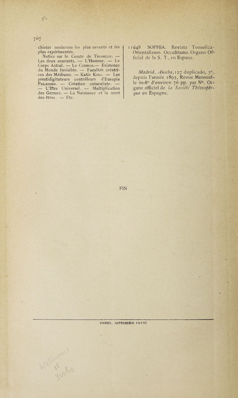 767 chistes modernes les plus savants et les plus expérimentés. Notice sur le Comte de Tromelin. — Les deux courants. — L’Homme. — Le Corps Astral. — Le Cosmos.— Existence du Monde Invisible. — Facultés créatri¬ ces des Médiums. — Katie King. — Les prestidigitateurs contrôleurs d’Eusapia Paladino. — Création naturaliste. — — L’Etre Universel. — Multiplication des Germes. — La Naissance et la mort des êtres. — Etc. 11648 SOPH1A. Revista Teosofica* Orientalisme». Occultisme». Organo Of¬ ficial de la S. T., en Espana. Madrid, Atocha,127 duplicado, 30, depuis l’année 1893, Revue Mensuel¬ le in-8° d’environ 76 pp. par N°. Or¬ gane officiel de la Société Théosophi- que en Espagne. FIN TH1ÊRS, IMPRIMERIE FAVYÉ