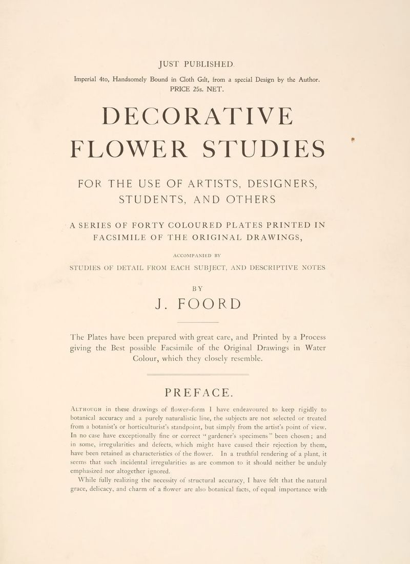JUST PUBLISHED. Imperial 4to, Handsomely Bound in Cloth Gilt, from a special Design by the Author. PRIGE 255. NEW. | DECORATIVE FLOWER STUDIES FOR THE USE OF ARTISTS, DESIGNERS, STUDENTS, AND OTHERS A SERIES OF FORTY COLOURED PLATES PRINTED IN FACSIMILE OF THE ORIGINAL DRAWINGS, ACCOMPANIED BY SrOiis OF DETARE PROM EBACE SUBIECI, AND DESChin tT hy eins joy ye Jn FOI The Plates have been prepared with great care, and Printed by a Process giving the Best possible Facsimile of the Original Drawings in Water Colour, which they closely resemble. Jet) cs Shave Gy che ALTHOUGH in these drawings of flower-form I have endeavoured to keep rigidly to botanical accuracy and a purely naturalistic line, the subjects are not selected or treated from a botanist’s or horticulturist’s standpoint, but simply from the artist’s point of view. In no case have exceptionally fine or correct “ gardener’s specimens” been chosen; and in some, irregularities and defects, which might have caused their rejection by them, have been retained as characteristics of the ower. In a truthful rendering of a plant, it seems that such incidental irregularities as are common to it should neither be unduly emphasized nor altogether ignored. While fully realizing the necessity of structural accuracy, I have felt that the natural grace, delicacy, and charm of a flower are also botanical facts, of equal importance with: