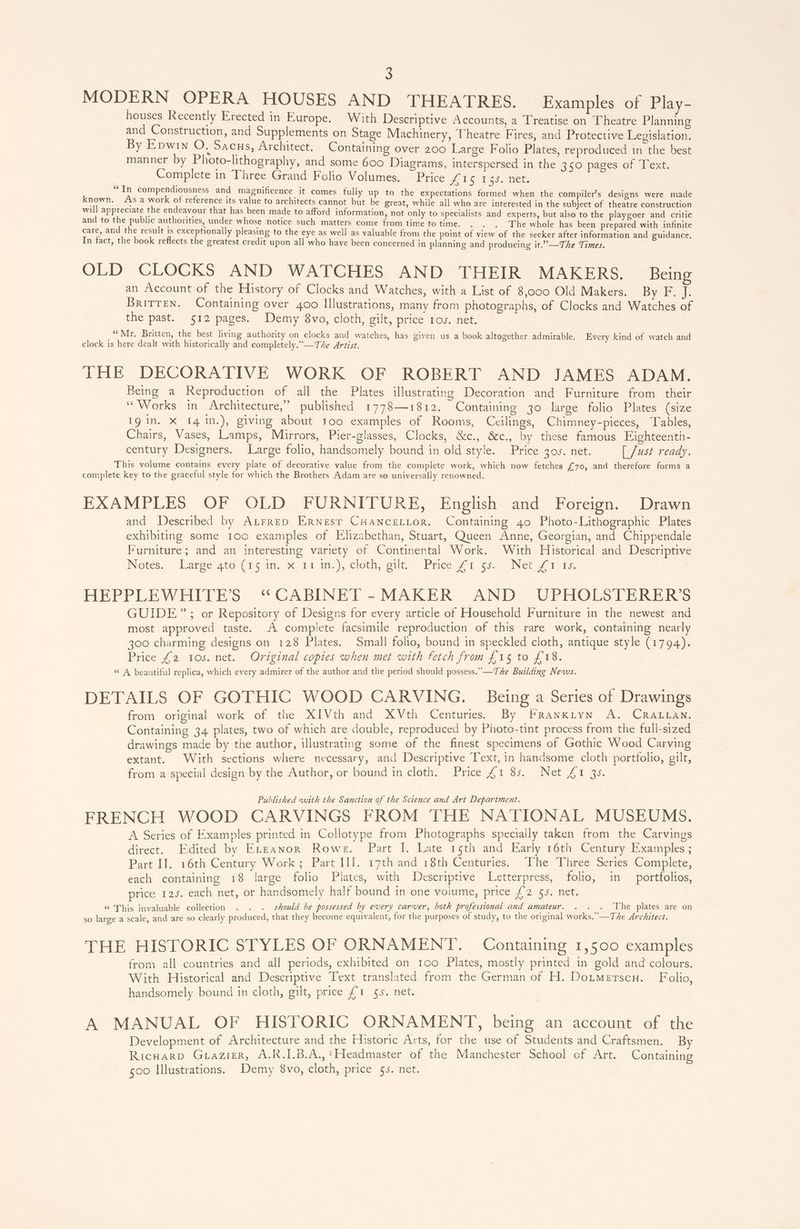 MODERN OPERA HOUSES AND THEATRES. Examples of Play- houses Recently Erected in Europe. With Descriptive Accounts, a Treatise on Theatre Planning and Construction, and Supplements on Stage Machinery, Theatre Fires, and Protective Legislation. By Epwin O. Sacus, Architect. Containing over 200 Large Folio Plates, reproduced in the best manner by Photo-lithography, and some 600 Diagrams, interspersed in the 350 pages of Text. Complete in Three Grand Folio Volumes. Price fie 155, net. 66 . . . od . al . e In compendiousness and magnificence it comes fully up to the expectations formed when the compiler’s designs were made known. As a work of reference its value to architects cannot but be great, while all who are interested in the subject of theatre construction will appreciate the endeavour that has been made to afford information, not only to specialists and experts, but also to the playgoer and critic and to the public authorities, under whose notice such matters come from time to time. The whole has been prepared with infinite care, and the result is exceptionally pleasing to the eye as well as valuable from the point of view of the seeker after information and guidance, In fact, the book reflects the greatest credit upon all who have been concerned in planning and producing it.”—The Times. OLD CLOCKS AND WATCHES AND THEIR MAKERS. Being an Account of the History of Clocks and Watches, with a List of 8,000 Old Makers. Dyer BRITTEN. Containing over 400 Illustrations, many from photographs, of Clocks and Watches of the past. 512 pages. Demy 8vo, cloth, gilt, Pilce TOs, mee, _“Mr. Britten, the best living authority on clocks and watches, has given us a book altogether admirable. Every kind of watch and clock is here dealt with historically and completely.”—The Artist. THE DECORATIVE WORK OF ROBERT AND JAMES ADAM. Being a Reproduction of all the Plates illustrating Decoration and Furniture from their “Works in Architecture,” published 1778—1812. Containing 30 large folio Plates (size 1g in. X I41n.), giving about roo examples of Rooms, Ceilings, Chimney-pieces, Tables, Chairs, Vases, Lamps, Mirrors, Pier-glasses, Clocks, &amp;c., &amp;c., by these famous Ejighteenth- century Designers. Large folio, handsomely bound in old style. Price 30s. net. [ Just ready. This volume contains every plate of decorative value from the complete work, which now fetches £70, and therefore forms a complete key to the graceful style for which the Brothers Adam are so universally renowned. EXAMPLES OF OLD FURNITURE, English and Foreign. Drawn and Described by ALrrep Ernest CHANCELLOR. Containing 40 Photo-Lithographic Plates exhibiting some 100 examples of Elizabethan, Stuart, Queen Anne, Georgian, and Chippendale Furniture; and an interesting variety of Continental Work. With Historical and Descriptive Notes; Largeato (15m. x1 in.) cloth, ile’ Price fr Nev fers. HEPPLEWHITE’S “CABINET -MAKER AND UPHOLSTERER’S GUIDE”; or Repository of Designs for every article of Household Furniture in the newest and most approved taste. A complete facsimile reproduction of this rare work, containing nearly 300 charming designs on 128 Plates. Small folio, bound in speckled cloth, antique style (1794). Price £2 105. net. Original copies when met with fetch from £15 to £18. “ A beautiful replica, which every admirer of the author and the period should possess.” —T Ae Building News. DETAILS OF GOTHIC WOOD CARVING. Being a Series of Drawings from original work of the XIVth and XVth Centuries. By FRANKLYN A. CRALLAN. Containing 34 plates, two of which are double, reproduced by Photo-tint process from the full-sized drawings made by the author, illustrating some of the finest specimens of Gothic Wood Carving extant. With sections where necessary, and Descriptive Text, in handsome cloth portfolio, gilt, from a special design by the Author, or bound in cloth. Price £1 85. Net £1 3s. Published with the Sanction of the Science and Art Department. FRENCH WOOD CARVINGS FROM THE NATIONAL MUSEUMS. A Series of Examples printed in Collotype from Photographs specially taken from the Carvings direct. Edited by Erzanwor Rowe. Part I. Late 15th and Early 16th Century Examples ; Part IJ. 16th Century Work; Part JI]. 17th and 18th Centuries. The Three Series Complete, each containing 18 large folio Plates, with Descriptive Letterpress, folio, in portfolios, price 125. each net, or handsomely half bound in one volume, price £2 §s5. net. “ This invaluable collection . . . should be possessed by every carver, both professional and amateur. . . . The plates are on so large a scale, and are so clearly produced, that they become equivalent, for the purposes of study, to the original works.”—The Architect. THE HISTORIC STYLES OF ORNAMENT. Containing 1,500 examples from all countries and all periods, exhibited on 100 Plates, mostly printed in gold and colours. With Historical and Descriptive Text translated from the German of H. Dotmerscu. Folio, handsomely bound in cloth, gilt, price £1 5s. net. A MANUAL OF HISTORIC ORNAMENT, being an account of the Development of Architecture and the Historic Arts, for the use of Students and Craftsmen. By Ricuarp GuazieR, A.R.I.B.A.,*Headmaster of the Manchester School of Art. Containing 500 Illustrations. Demy 8vo, cloth, price 55. net.