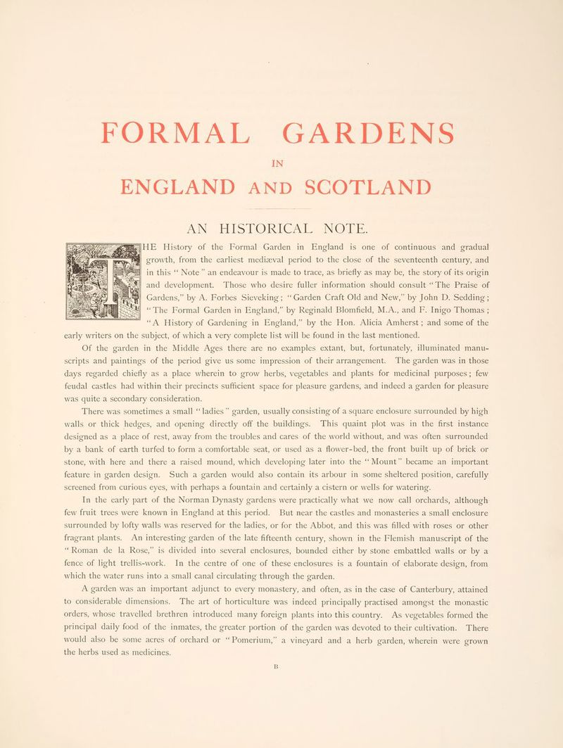 FORMAL GARDENS IN ENGLAND AND SCOTLAND AN HISTORICAL, .NOUE, |HE History of the Formal Garden in England is one of continuous and gradual ol —— ee fares, Witt De Gio Owe Ge Be a Baw st Fh A a te tones, growth, from the earliest medizeval period to the close of the seventeenth century, and ei, in this ‘‘ Note” an endeavour is made to trace, as briefly as may be, the story of its origin and development. Those who desire fuller information should consult ‘The Praise of Gardens,” by A. Forbes Sieveking; ‘‘Garden Craft Old and New,” by John D. Sedding; “The Formal Garden in England,” by Reginald Blomfield, M.A., and F. Inigo Thomas ; “A History of Gardening in England,” by the Hon. Alicia Amlierst sane: someror wie early writers on the subject, of which a very complete list will be found in the last mentioned. Of the garden in the Middle Ages there are no examples extant, but, fortunately, illuminated manu- scripts and paintings of the period give us some impression of their arrangement. ‘The garden was in those days regarded chiefly as a place wherein to grow herbs, vegetables and plants for medicinal purposes; few feudal castles had within their precincts sufficient space for pleasure gardens, and indeed a garden for pleasure was quite a secondary consideration. There was sometimes a small ‘‘ladies” garden, usually consisting of a square enclosure surrounded by high walls or thick hedges, and opening directly off the buildings. This quaint plot was in the first instance designed as a place of rest, away from the troubles and cares of the world without, and was often surrounded by a bank of earth turfed to form a comfortable seat, or used as a flower-bed, the front built up of brick or stone, with here and there a raised mound, which developing later into the ‘‘ Mount” became an important feature in garden design. Such a garden would also contain its arbour in some sheltered position, carefully screened from curious eyes, with perhaps a fountain and certainly a cistern or wells for watering. In the early part of the Norman Dynasty gardens were practically what we now call orchards, although few fruit trees were known in England at this period. But near the castles and monasteries a small enclosure surrounded by lofty walls was reserved for the ladies, or for the Abbot, and this was filled with roses or other fragrant plants. An interesting garden of the late fifteenth century, shown in the Flemish manuscript of the “Roman de la Rose,” is divided into several enclosures, bounded either by stone embattled walls or by a fence of light trellis-work. In the centre of one of these enclosures is a fountain of elaborate design, from which the water runs into a small canal circulating through the garden. A garden was an important adjunct to every monastery, and often, as in the case of Canterbury, attained to considerable dimensions. The art of horticulture was indeed principally practised amongst the monastic orders, whose travelled brethren introduced many foreign plants into this country. As vegetables formed the principal daily food of the inmates, the greater portion of the garden was devoted to their cultivation. There would also be some acres of orchard or ‘‘Pomerium,” a vineyard and a herb garden, wherein were grown the herbs used as medicines.