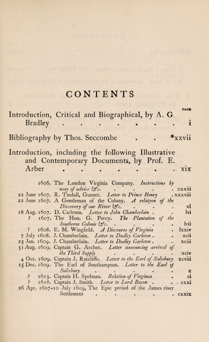 CONTENTS PAQB Introduction, Critical and Biographical, by A. G. Bradley ....... i Bibliography by Thos. Seccombe . . *xxvii Introduction, including the following Illustrative and Contemporary Documents, by Prof. E. Arber ....... xix 1606. The London Virginia Company. Instructions by •way of advice &c. . . . xxxiii 22 June 1607. R. Tindall, Gunner. Letter to Prince Henry . xxxviii 22 June 1607. A Gentleman of the Colony. A relatyon of the Discovery of our River &c. . . . xl 18 Aug. 1607. D. Carleton. Letter to John Chamherlain . . lvi ? 1607. The Hon. G. Percy. The Plantation of the Southerne Colonie &c. .... lvii ? 1608. E. M. Wingfield. A Discourse of Virginia . lxxiv 7 July 1608. J. Chamberlain. Letter to Dudley Carleton . . xcii 23 Jan. 1609. J. Chamberlain. Letter to Dudley Carleton. . xciii 31 Aug. 1609. Captain G. Archer. Letter announcing arrival of the Third Supply .... xciv 4 Oct. 1609. Captain J. RatclifFe. Letter to the Earl of Salisbury xcviii 15 Dec. 1609. The Earl of Southampton. Letter to the Earl oj Salisbury ..... C ? 1613. Captain H. Spelman. Relation of Virginea . ci ? 1618. Captain J. Smith. Letter to Lord Bacon . . , cxxi 26 Apr. 1607-10 July 1609, The Epic period of the James river Settlement ..... cxxix