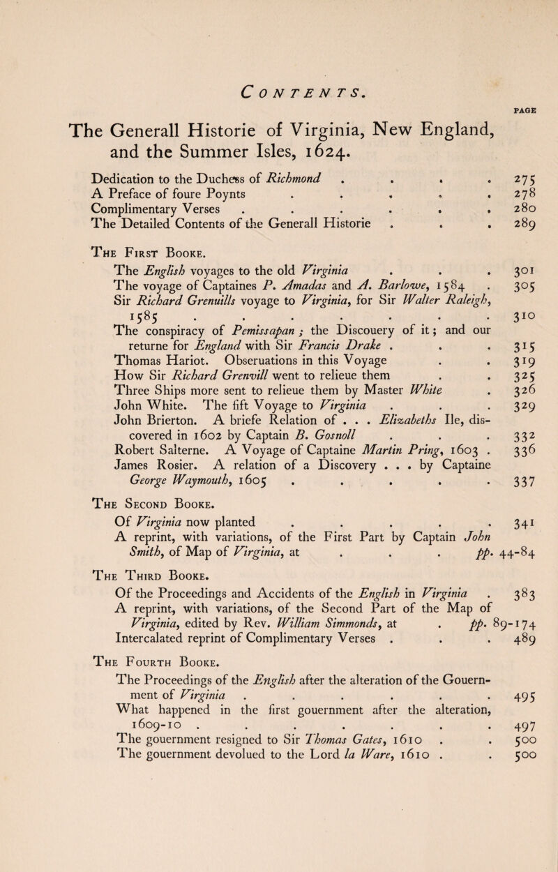 PAGE The Generali Historic of Virginia, New England, and the Summer Isles, 1624. Dedication to the Duchess of Richmond . . . . 275 A Preface of foure Poynts . . « • .278 Complimentary Verses . . . . . ,280 The Detailed Contents of the Generali Historic . . .289 The First Booke. The English voyages to the old Virginia The voyage of Captaines P. Amadas and A. Barlowe, 1584 Sir Richard Grenuills voyage to Virginia, for Sir Walter Raleigh, 1585 • • • • • • • The conspiracy of Pemissapan ; the Discouery of it; and our returne for England with Sir Francis Drake . Thomas Hariot. Obseruations in this Voyage How Sir Richard Grenvill went to relieue them Three Ships more sent to relieue them by Master White John White. The lift Voyage to Virginia John Brierton. A briefe Relation of . . . Elizabeths lie, dis¬ covered in 1602 by Captain B. Gosnoll Robert Salterne. A Voyage of Captaine Martin Pring, 1603 . James Rosier. A relation of a Discovery ... by Captaine George Waymouth, 1605 301 305 3IG 3*5 3J9 325 326 329 332 336 337 The Second Booke. Of Virginia now planted . . . . .341 A reprint, with variations, of the First Part by Captain John Smith, of Map of Virginia, at pp. 44-84 The Third Booke. Of the Proceedings and Accidents of the English in Virginia . 383 A reprint, with variations, of the Second Part of the Map of Virginia, edited by Rev. William Simmonds, at . pp. 89-174 Intercalated reprint of Complimentary Verses . . . 489 The Fourth Booke. The Proceedings of the English after the alteration of the Gouern- ment of Virginia . . . . . .495 What happened in the first gouernment after the alteration, 1609-10 ....... 497 The gouernment resigned to Sir Thomas Gates, 1610 . . 500 The gouernment devolued to the Lord la Ware, 1610 . . 500