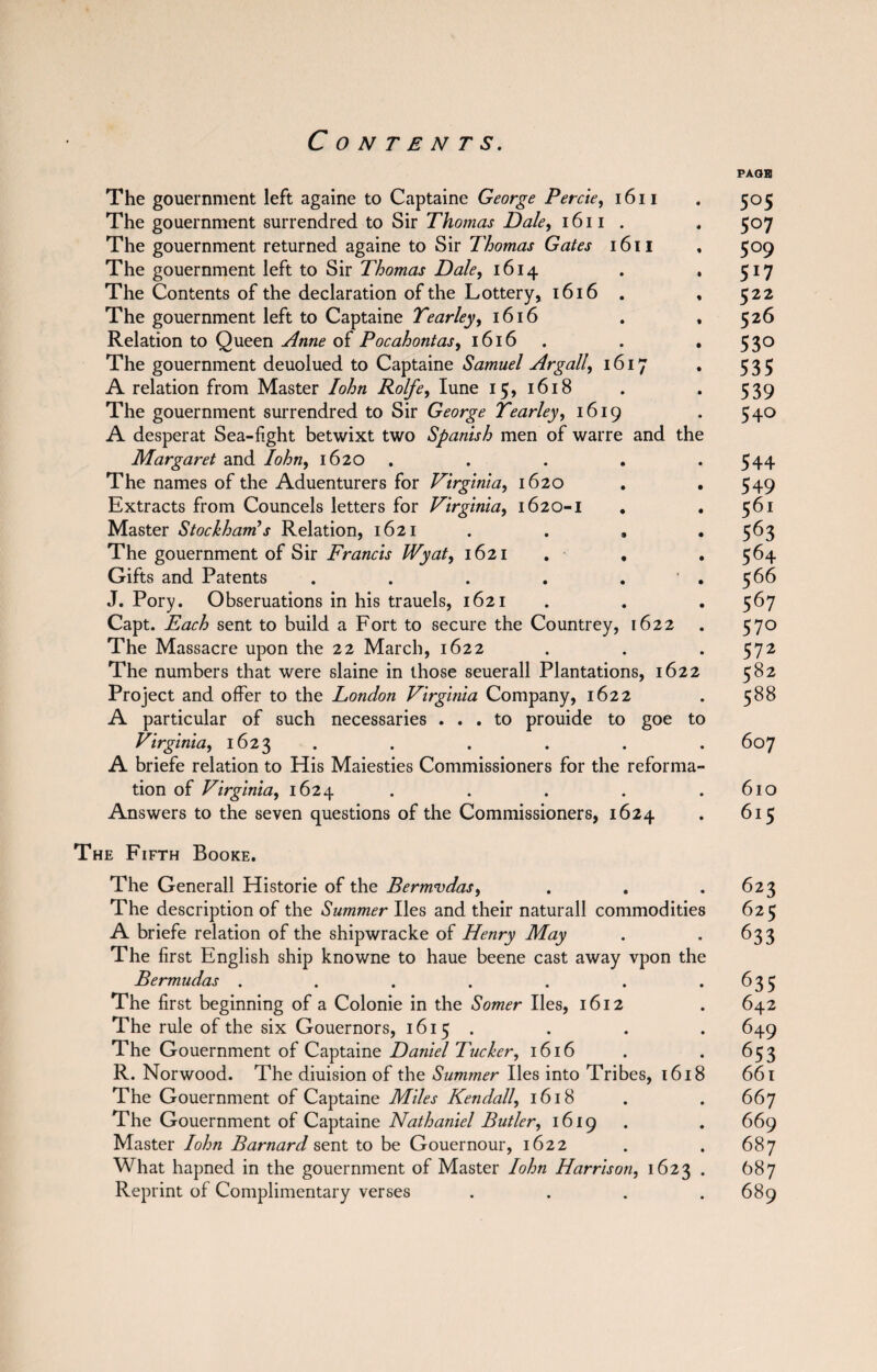 PAGE The gouernment left againe to Captaine George Percie, 1611 . 505 The gouernment surrendred to Sir Thomas Dale, 1611 . 507 The gouernment returned againe to Sir Thomas Gates 1611 , 509 The gouernment left to Sir Thomas Dale, 1614 . . 517 The Contents of the declaration of the Lottery, 1616 . , 522 The gouernment left to Captaine Tearley, 1616 . , 526 Relation to Queen Anne of Pocahontas, 1616 . . 530 The gouernment deuolued to Captaine Samuel Argali, 1617 . 535 A relation from Master Iohn Rolfe, Iune 15, 1618 . . 539 The gouernment surrendred to Sir George Tearley, 1619 . 540 A desperat Sea-fight betwixt two Spanish men of warre and the Margaret and Iohn, 1620 . . . .544 The names of the Aduenturers for Virginia, 1620 . . 549 Extracts from Councels letters for Virginia, 1620-1 . .561 Master Stockham’s Relation, 1621 . . , . 563 The gouernment of Sir Francis Wyat9 1621 . . . 564 Gifts and Patents . . . . . . 566 J. Pory. Obseruations in his trauels, 1621 . . . 567 Capt. Each sent to build a Fort to secure the Countrey, 1622 . 570 The Massacre upon the 22 March, 1622 . . . 572 The numbers that were slaine in those seuerall Plantations, 1622 582 Project and offer to the London Virginia Company, 1622 . 588 A particular of such necessaries ... to prouide to goe to Virginia, 1623 . . . . . 607 A briefe relation to His Maiesties Commissioners for the reforma¬ tion of Virginia, 1624 . . . . .610 Answers to the seven questions of the Commissioners, 1624 . 615 The Fifth Booke. The Generali Historic of the Bermudas, . . .623 The description of the Summer lies and their naturall commodities 625 A briefe relation of the shipwracke of Henry May . *633 The first English ship knowne to haue beene cast away vpon the Bermudas . . . . . . . 635 The first beginning of a Colonie in the Somer lies, 1612 . 642 The rule of the six Gouernors, 1615 . . . . 649 The Gouernment of Captaine Daniel Tucker, 1616 . . 653 R. Norwood. The diuision of the Summer lies into Tribes, 1618 661 The Gouernment of Captaine Miles Kendall, 1618 . . 667 The Gouernment of Captaine Nathaniel Butler, 1619 . . 669 Master Iohn Barnard sent to be Gouernour, 1622 . . 687 What hapned in the gouernment of Master Iohn Harrison, 1623 . 687 Reprint of Complimentary verses . . . .689