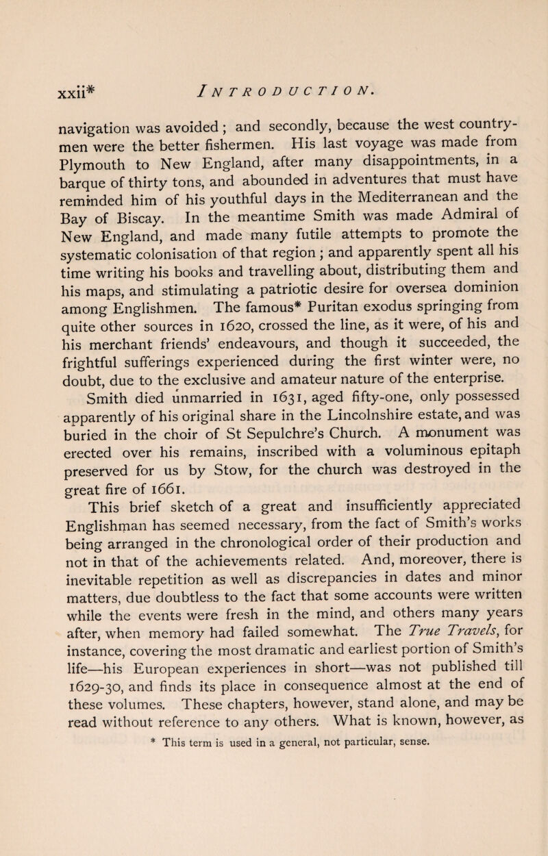 navigation was avoided; and secondly, because the west country¬ men were the better fishermen. His last voyage was made from Plymouth to New England, after many disappointments, in a barque of thirty tons, and abounded in adventures that must have reminded him of his youthful days in the Mediterranean and the Bay of Biscay. In the meantime Smith was made Admiral of New England, and made many futile attempts to promote the systematic colonisation of that region; and apparently spent all his time writing his books and travelling about, distributing them and his maps, and stimulating a patriotic desire for oversea dominion among Englishmen. The famous* Puritan exodus springing from quite other sources in 1620, crossed the line, as it were, of his and his merchant friends’ endeavours, and though it succeeded, the frightful sufferings experienced during the first winter were, no doubt, due to the exclusive and amateur nature of the enterprise. Smith died unmarried in 1631, aged fifty-one, only possessed apparently of his original share in the Lincolnshire estate, and was buried in the choir of St Sepulchre’s Church. A monument was erected over his remains, inscribed with a voluminous epitaph preserved for us by Stow, for the church was destroyed in the great fire of 1661. This brief sketch of a great and insufficiently appreciated Englishman has seemed necessary, from the fact of Smith’s works being arranged in the chronological order of their production and not in that of the achievements related. And, moreover, there is inevitable repetition as well as discrepancies in dates and minor matters, due doubtless to the fact that some accounts were written while the events were fresh in the mind, and others many years after, when memory had failed somewhat. The True Travels, for instance, covering the most dramatic and earliest portion of Smith’s life—his European experiences in short—was not published till 1629-30, and finds its place in consequence almost at the end of these volumes. These chapters, however, stand alone, and may be read without reference to any others. What is known, however, as * This term is used in a general, not particular, sense.