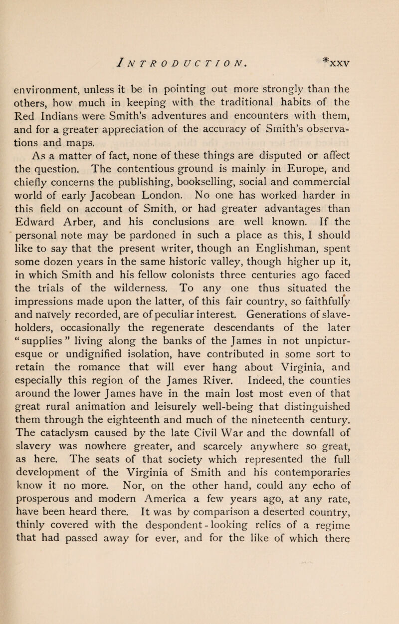 environment, unless it be in pointing out more strongly than the others, how much in keeping with the traditional habits of the Red Indians were Smith’s adventures and encounters with them, and for a greater appreciation of the accuracy of Smith’s observa¬ tions and maps. As a matter of fact, none of these things are disputed or affect the question. The contentious ground is mainly in Europe, and chiefly concerns the publishing, bookselling, social and commercial world of early Jacobean London. No one has worked harder in this field on account of Smith, or had greater advantages than Edward Arber, and his conclusions are well known. If the personal note may be pardoned in such a place as this, I should like to say that the present writer, though an Englishman, spent some dozen years in the same historic valley, though higher up it, in which Smith and his fellow colonists three centuries ago faced the trials of the wilderness. To any one thus situated the impressions made upon the latter, of this fair country, so faithfully and nai vely recorded, are of peculiar interest. Generations of slave¬ holders, occasionally the regenerate descendants of the later “supplies” living along the banks of the James in not unpictur- esque or undignified isolation, have contributed in some sort to retain the romance that will ever hang about Virginia, and especially this region of the James River. Indeed, the counties around the lower James have in the main lost most even of that great rural animation and leisurely well-being that distinguished them through the eighteenth and much of the nineteenth century. The cataclysm caused by the late Civil War and the downfall of slavery was nowhere greater, and scarcely anywhere so great, as here. The seats of that society which represented the full development of the Virginia of Smith and his contemporaries know it no more. Nor, on the other hand, could any echo of prosperous and modern America a few years ago, at any rate, have been heard there. It was by comparison a deserted country, thinly covered with the despondent - looking relics of a regime that had passed away for ever, and for the like of which there