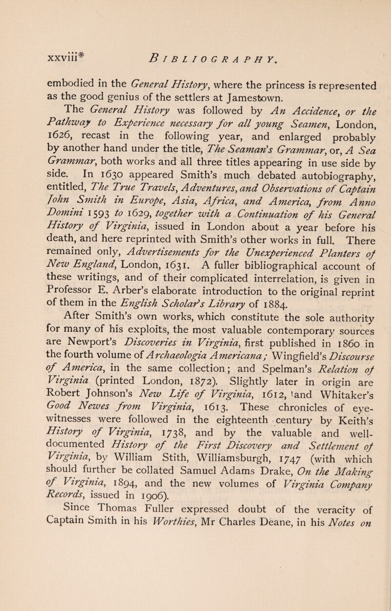 embodied in the General History, where the princess is represented as the good genius of the settlers at Jamestown. The General History was followed by An Accidence, or the Pathway to Experience necessary for all young Seamen, London, 1626, recast in the following year, and enlarged probably by another hand under the title, The Seaman’s Grammar, or, A Sea Grammar, both works and all three titles appearing in use side by side. In 1630 appeared Smith’s much debated autobiography, entitled, The True Travels, Adventures, and Observations of Captain John Smith in Europe, Asia, Africa, and America, from Anno Domini 1593 1° 1629, together with a Continuation of his General History of Virginia, issued in London about a year before his death, and here reprinted with Smith’s other works in full. There remained only, Advertisements for the Unexperienced Planters of New England, London, 1631. A fuller bibliographical account of these writings, and of their complicated interrelation, is given in Professor E. Arber’s elaborate introduction to the original reprint of them in the English Scholar’s Library of 1884. After Smith’s own works, which constitute the sole authority for many of his exploits, the most valuable contemporary sources are Newport’s Discoveries in Virginia, first published in i860 in the fourth volume of Archaeologia Americana; Wingfield’s Discourse of America, in the same collection; and Spelman’s Relation of Virginia (printed London, 1872). Slightly later in origin are Robert Johnson’s New Life of Virginia, 1612, land Whitaker’s Good Newes from Virginia, 1613. These chronicles of eye¬ witnesses were followed in the eighteenth . century by Keith’s History of Virginia, 1738, and by the valuable and well- documented History of the First Discovery and Settlement of Virginia, by William Stith, Williamsburgh, 1747 (with which should further be collated Samuel Adams Drake, On the Making of Virginia, 1894, and the new volumes of Virginia Company Records, issued in 1906). Since Thomas Fuller expressed doubt of the veracity of Captain Smith in his Worthies, Mr Charles Deane, in his Notes on