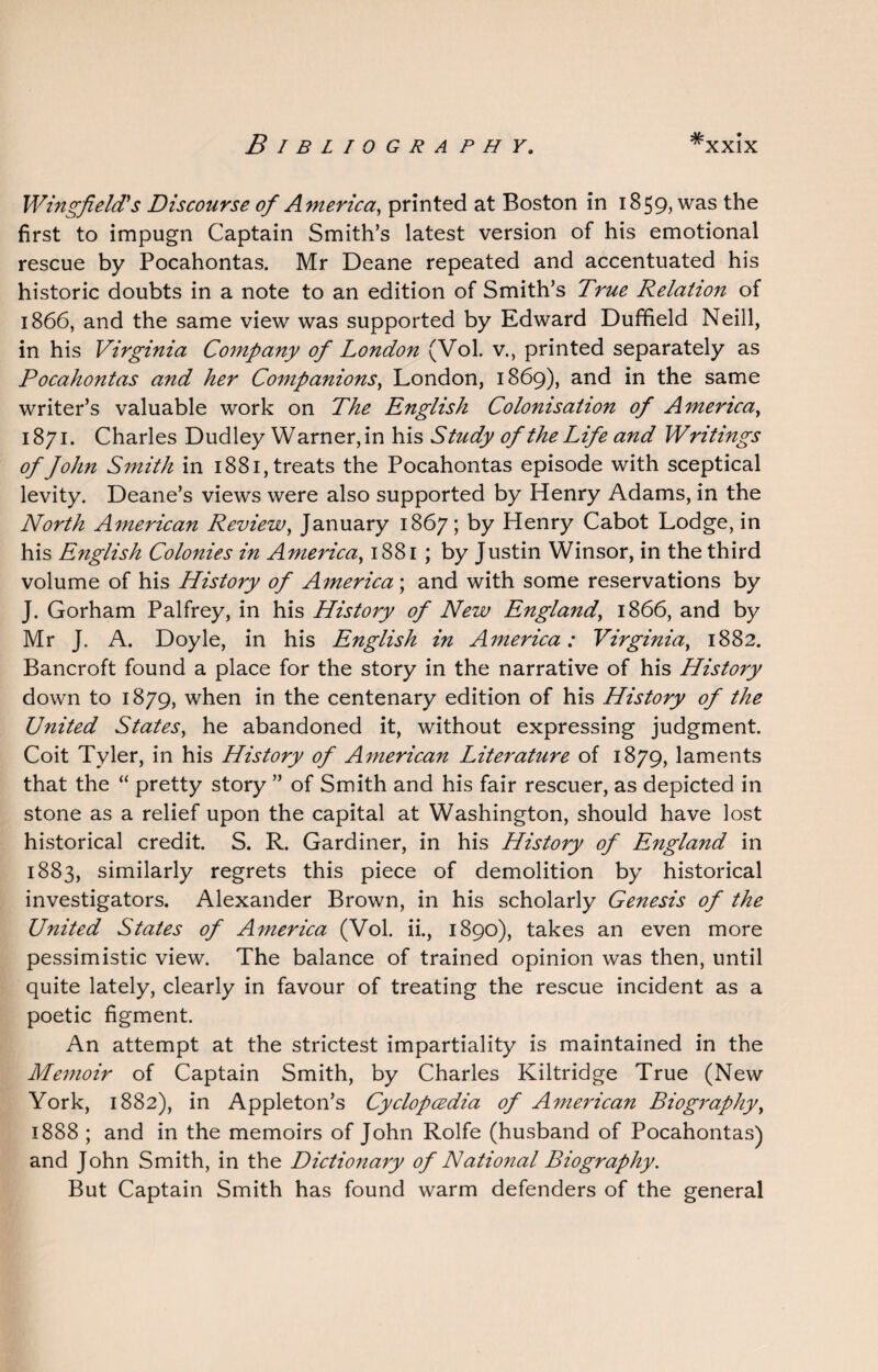 Wingfield's Discourse of America, printed at Boston in 1859, was the first to impugn Captain Smith’s latest version of his emotional rescue by Pocahontas. Mr Deane repeated and accentuated his historic doubts in a note to an edition of Smith’s True Relation of 1866, and the same view was supported by Edward Duffield Neill, in his Virginia Company of London (Vol. v., printed separately as Pocahontas and her Companions, London, 1869), and in the same writer’s valuable work on The English Colonisation of America, 1871. Charles Dudley Warner, in his Study of the Life and Writings of John Smith in 1881, treats the Pocahontas episode with sceptical levity. Deane’s views were also supported by Henry Adams, in the North American Review, January 1867; by Henry Cabot Lodge, in his English Colonies in America, 1881 ; by Justin Winsor, in the third volume of his History of America; and with some reservations by J. Gorham Palfrey, in his History of New England, 1866, and by Mr J. A. Doyle, in his English in America: Virginia, 1882. Bancroft found a place for the story in the narrative of his History down to 1879, when in the centenary edition of his History of the United States, he abandoned it, without expressing judgment. Coit Tyler, in his History of American Literature of 1879, laments that the “ pretty story ” of Smith and his fair rescuer, as depicted in stone as a relief upon the capital at Washington, should have lost historical credit. S. R. Gardiner, in his History of England in 1883, similarly regrets this piece of demolition by historical investigators. Alexander Brown, in his scholarly Genesis of the United States of America (Vol. ii., 1890), takes an even more pessimistic view. The balance of trained opinion was then, until quite lately, clearly in favour of treating the rescue incident as a poetic figment. An attempt at the strictest impartiality is maintained in the Memoir of Captain Smith, by Charles Kiltridge True (New York, 1882), in Appleton’s Cyclopcedia of American Biography, 1888 ; and in the memoirs of John Rolfe (husband of Pocahontas) and John Smith, in the Dictionary of National Biography. But Captain Smith has found warm defenders of the general