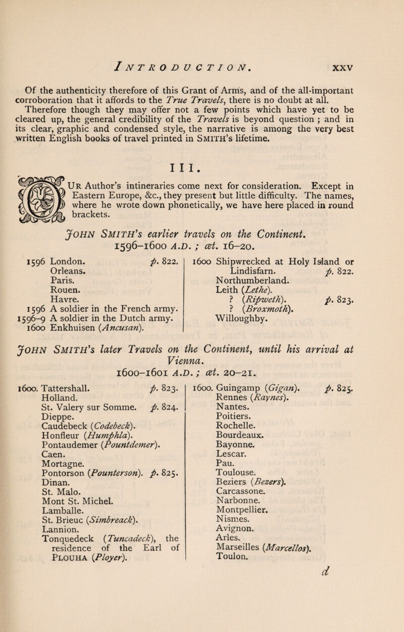 Of the authenticity therefore of this Grant of Arms, and of the all-important corroboration that it affords to the True Travels, there is no doubt at all. Therefore though they may offer not a few points which have yet to be cleared up, the general credibility of the Travels is beyond question ; and in its clear, graphic and condensed style, the narrative is among the very best written English books of travel printed in Smith’s lifetime. III. Ur Author’s intineraries come next for consideration. Except in Eastern Europe, &c., they present but little difficulty. The names, where he wrote down phonetically, we have here placed in round brackets. John Smith’s earlier travels on the Continent, 1596-1600 A.D. ; cet, 16-20. 1596 London. p. 822. Orleans. Paris. Rouen. Havre. 1596 A soldier in the French army. 1596-9 A soldier in the Dutch army. 1600 Enkhuisen (Ancusan). 1600 Shipwrecked at Holy Island or Lindisfarn. p. 822. N orthumberland. Leith {Lethe). ? {Ripweth). p. 823. ? {Broxmoth). Willoughby. John Smith’s later Travels on the Continent, until his arrival at Vienna. 1600-1601 A.D. ; cet. 20-21. 1600. Tattershall. p. 823. Holland. St. Valery sur Somme. p. 824. Dieppe. Caudebeck {Codebeck). Honfleur {Tlumphla). Pontaudemer {Pountdemer). Caen. Mortagne. Pontorson. {Pounterson). p. 825. Dinan. St. Malo. Mont St. Michel. Lamballe. St. Brieuc {Simbreack). Lannion. Tonquedeck (Tuncadeck), the residence of the Earl of Plouha {Ployer). 1600. Guingamp (Gigan). p. 825. Rennes {Raynes). Nantes. Poitiers. Rochelle. Bourdeaux. Bayonne. Lescar. Pau. Toulouse. Beziers {Bezers). Carcassone. Narbonne. Montpellier. Nismes. Avignon. Arles. Marseilles {Marcellos). Toulon. d