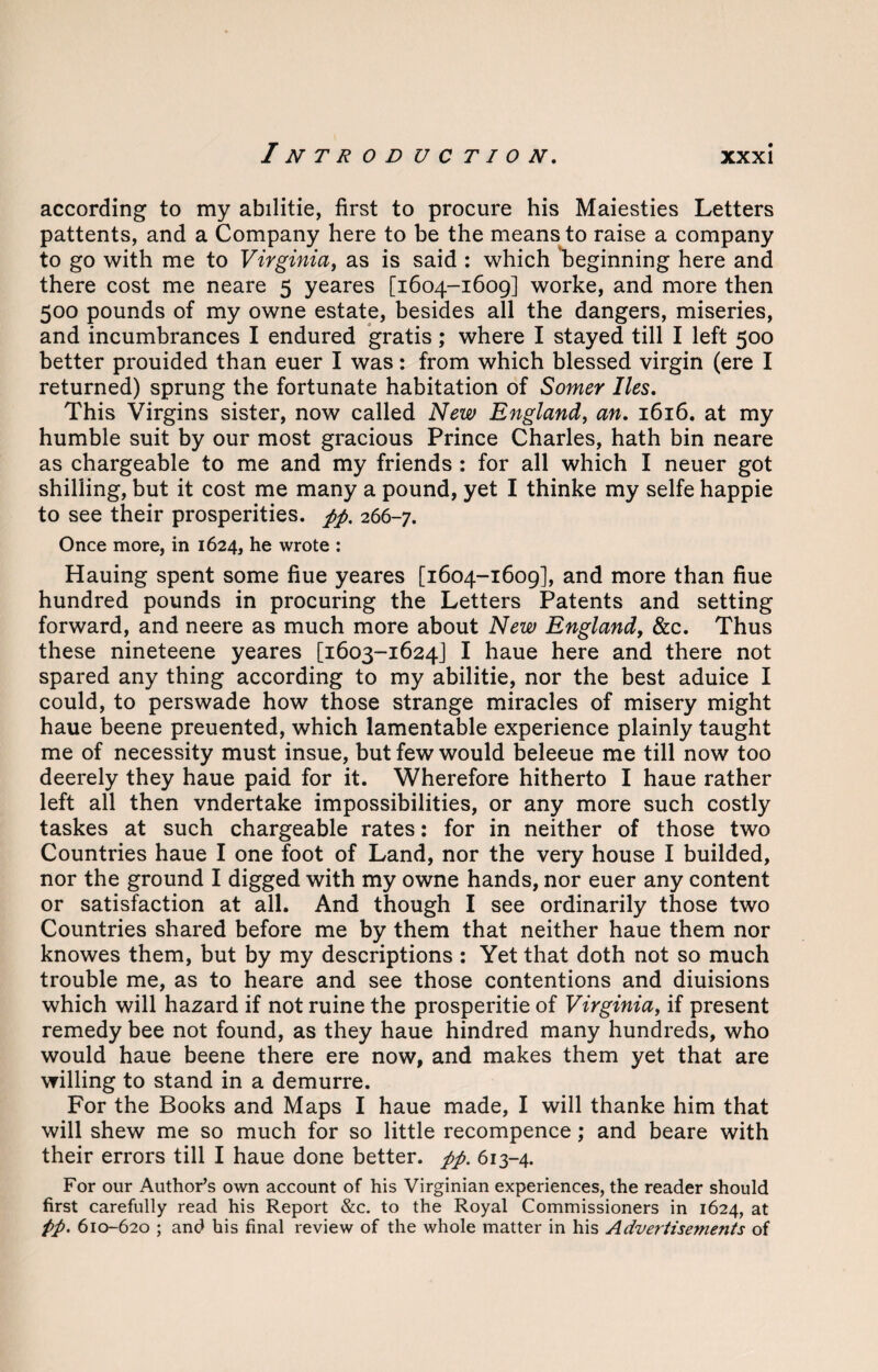 according to my abilitie, first to procure his Maiesties Letters pattents, and a Company here to be the means to raise a company to go with me to Virginia, as is said : which ^beginning here and there cost me neare 5 yeares [1604-1609] worke, and more then 500 pounds of my owne estate, besides all the dangers, miseries, and incumbrances I endured gratis ; where I stayed till I left 500 better prouided than euer I was: from which blessed virgin (ere I returned) sprung the fortunate habitation of Somer lies. This Virgins sister, now called New England, an. 1616. at my humble suit by our most gracious Prince Charles, hath bin neare as chargeable to me and my friends : for all which I neuer got shilling, but it cost me many a pound, yet I thinke my selfe happie to see their prosperities. pp. 266-7. Once more, in 1624, he wrote : Hauing spent some fiue yeares [1604-1609], and more than fiue hundred pounds in procuring the Letters Patents and setting forward, and neere as much more about New England, &c. Thus these nineteene yeares [1603-1624] I haue here and there not spared any thing according to my abilitie, nor the best aduice I could, to perswade how those strange miracles of misery might haue beene preuented, which lamentable experience plainly taught me of necessity must insue, but few would beleeue me till now too deerely they haue paid for it. Wherefore hitherto I haue rather left all then vndertake impossibilities, or any more such costly taskes at such chargeable rates: for in neither of those two Countries haue I one foot of Land, nor the very house I builded, nor the ground I digged with my owne hands, nor euer any content or satisfaction at all. And though I see ordinarily those two Countries shared before me by them that neither haue them nor knowes them, but by my descriptions : Yet that doth not so much trouble me, as to heare and see those contentions and diuisions which will hazard if not ruine the prosperitie of Virginia, if present remedy bee not found, as they haue hindred many hundreds, who would haue beene there ere now, and makes them yet that are willing to stand in a demurre. For the Books and Maps I haue made, I will thanke him that will shew me so much for so little recompence; and beare with their errors till I haue done better, pp. 613-4. For our Author’s own account of his Virginian experiences, the reader should first carefully read his Report &c. to the Royal Commissioners in 1624, at pp. 610-620 ; and his final review of the whole matter in his Advertisements of