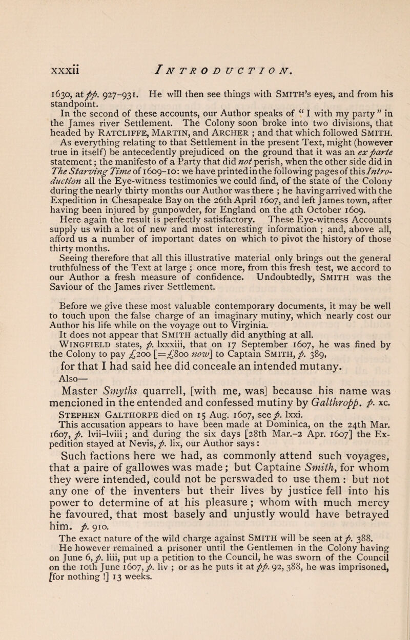 1630, at//. 927-931. He will then see things with Smith’s eyes, and from his standpoint. In the second of these accounts, our Author speaks of “ I with my party ” in the James river Settlement. The Colony soon broke into two divisions, that headed by Ratcliffe, Martin, and Archer ; and that which followed Smith. As everything relating to that Settlement in the present Text, might (however true in itself) be antecedently prejudiced on the ground that it was an ex parte statement; the manifesto of a Party that did not perish, when the other side did in The Starving Time of 1609-10: we have printedinthe following pages of this Intro- dnction all the Eye-witness testimonies we could find, of the state of the Colony during the nearly thirty months our Author was there ; he having arrived with the Expedition in Chesapeake Bay on the 26th April 1607, and left James town, after having been injured by gunpowder, for England on the 4th October 1609. Here again the result is perfectly satisfactory. These Eye-witness Accounts supply us with a lot of new and most interesting information ; and, above all, afford us a number of important dates on which to pivot the history of those thirty months. Seeing therefore that all this illustrative material only brings out the general truthfulness of the Text at large ; once more, from this fresh test, we accord to our Author a fresh measure of confidence. Undoubtedly, Smith was the Saviour of the James river Settlement. Before we give these most valuable contemporary documents, it may be well to touch upon the false charge of an imaginary mutiny, which nearly cost our Author his life while on the voyage out to Virginia. It does not appear that Smith actually did anything at all. Wingfield states, p. lxxxiii, that on 17 September 1607, he was fined by the Colony to pay ^200 [=^800 now] to Captain Smith, /. 389, for that I had said hee did conceale an intended mutany. Also— Master Smyths quarrell, [with me, was] because his name was mencioned in the entended and confessed mutiny by Galthropp. /. xc. Stephen Galthorpe died on 15 Aug. 1607, see/, lxxi. This accusation appears to have been made at Dominica, on the 24th Mar. 1607, /. lvii-lviii; and during the six days [28th Mar.-2 Apr. 1607] the Ex¬ pedition stayed at Nevis,/, lix, our Author says: Such factions here we had, as commonly attend such voyages, that a paire of gallowes was made; but Captaine Smith, for whom they were intended, could not be perswaded to use them : but not any one of the inventers but their lives by justice fell into his power to determine of at his pleasure; whom with much mercy he favoured, that most basely and unjustly would have betrayed him. /. 910. The exact nature of the wild charge against Smith will be seen at/. 388. He however remained a prisoner until the Gentlemen in the Colony having on June 6,/. liii, put up a petition to the Council, he was sworn of the Council on the 10th June 1607,/. liv ; or as he puts it at pp. 92, 388, he was imprisoned, [for nothing !] 13 weeks.