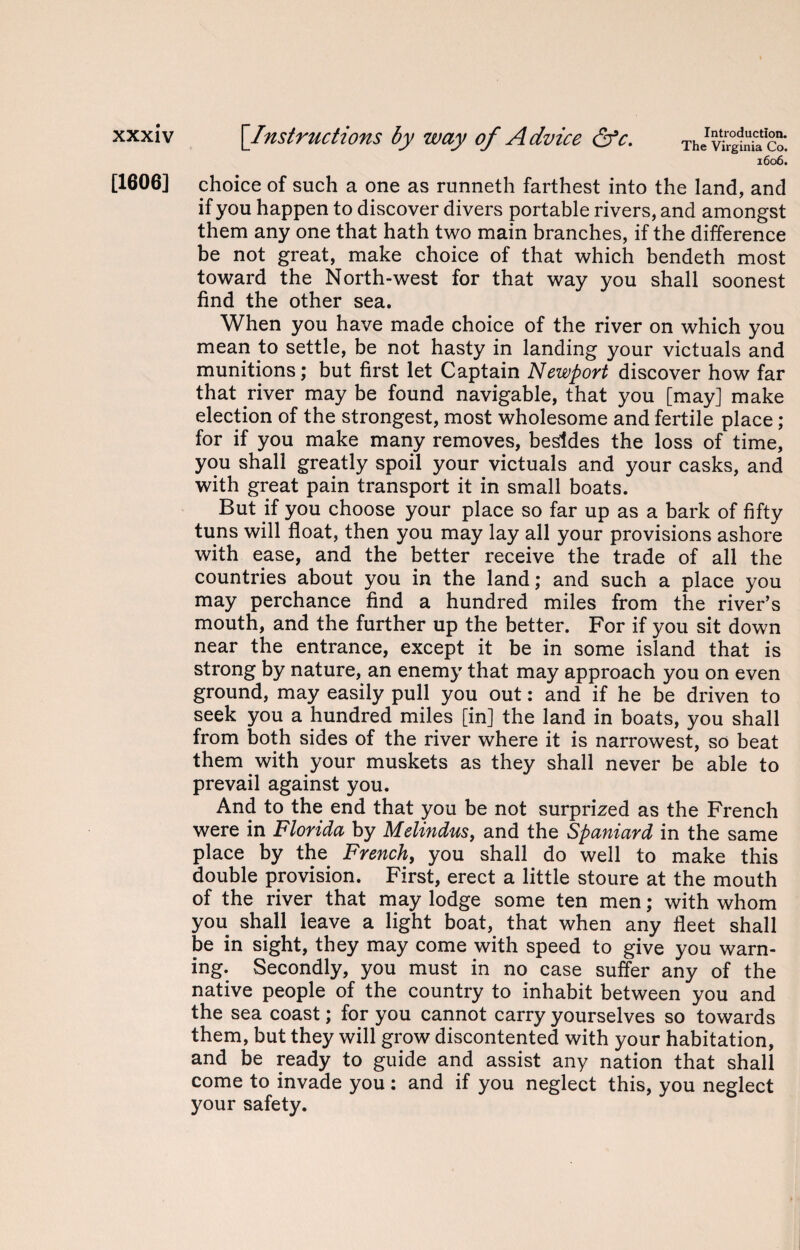[1606] The Virginia Co. 1606. choice of such a one as runneth farthest into the land, and if you happen to discover divers portable rivers, and amongst them any one that hath two main branches, if the difference be not great, make choice of that which bendeth most toward the North-west for that way you shall soonest find the other sea. When you have made choice of the river on which you mean to settle, be not hasty in landing your victuals and munitions; but first let Captain Newport discover how far that river may be found navigable, that you [may] make election of the strongest, most wholesome and fertile place ; for if you make many removes, besides the loss of time, you shall greatly spoil your victuals and your casks, and with great pain transport it in small boats. But if you choose your place so far up as a bark of fifty tuns will float, then you may lay all your provisions ashore with ease, and the better receive the trade of all the countries about you in the land; and such a place you may perchance find a hundred miles from the river’s mouth, and the further up the better. For if you sit down near the entrance, except it be in some island that is strong by nature, an enemy that may approach you on even ground, may easily pull you out: and if he be driven to seek you a hundred miles [in] the land in boats, you shall from both sides of the river where it is narrowest, so beat them with your muskets as they shall never be able to prevail against you. And to the end that you be not surprized as the French were in Florida by Melindus, and the Spaniard in the same place by the French, you shall do well to make this double provision. First, erect a little stoure at the mouth of the river that may lodge some ten men; with whom you shall leave a light boat, that when any fleet shall be in sight, they may come with speed to give you warn¬ ing. Secondly, you must in no case suffer any of the native people of the country to inhabit between you and the sea coast; for you cannot carry yourselves so towards them, but they will grow discontented with your habitation, and be ready to guide and assist any nation that shall come to invade you : and if you neglect this, you neglect your safety.