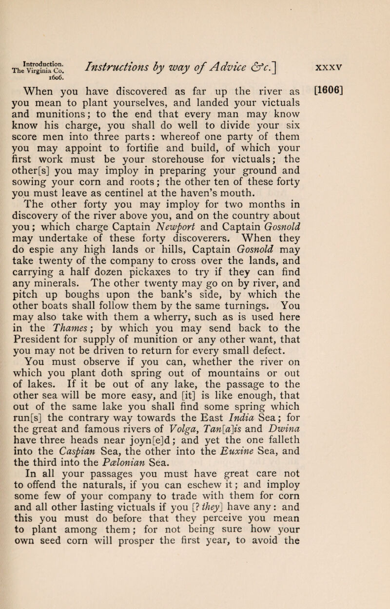 The Virginia Co. 1606. Instructions by way of Advice &c.~\ When you have discovered as far up the river as you mean to plant yourselves, and landed your victuals and munitions; to the end that every man may know know his charge, you shall do well to divide your six score men into three parts: whereof one party of them you may appoint to fortifie and build, of which your first work must be your storehouse for victuals; the other[s] you may imploy in preparing your ground and sowing your corn and roots; the other ten of these forty you must leave as centinel at the haven’s mouth. The other forty you may imploy for two months in discovery of the river above you, and on the country about you; which charge Captain Newport and Captain Gosnold may undertake of these forty discoverers. When they do espie any high lands or hills, Captain Gosnold may take twenty of the company to cross over the lands, and carrying a half dozen pickaxes to try if they can find any minerals. The other twenty may go on by river, and pitch up boughs upon the bank’s side, by which the other boats shall follow them by the same turnings. You may also take with them a wherry, such as is used here in the Thames; by which you may send back to the President for supply of munition or any other want, that you may not be driven to return for every small defect. You must observe if you can, whether the river on which you plant doth spring out of mountains or out of lakes. If it be out of any lake, the passage to the other sea will be more easy, and [it] is like enough, that out of the same lake you shall find some spring which run[s] the contrary way towards the East India Sea; for the great and famous rivers of Volga, Tan[a]is and Dwina have three heads near joyn[e]d; and yet the one falleth into the Caspian Sea, the other into the Euxine Sea, and the third into the Pcelonian Sea. In all your passages you must have great care not to offend the naturals, if you can eschew it; and imploy some few of your company to trade with them for corn and all other lasting victuals if you [? they] have any: and this you must do before that they perceive you mean to plant among them; for not being sure how your own seed corn will prosper the first year, to avoid the xxxv [1606]