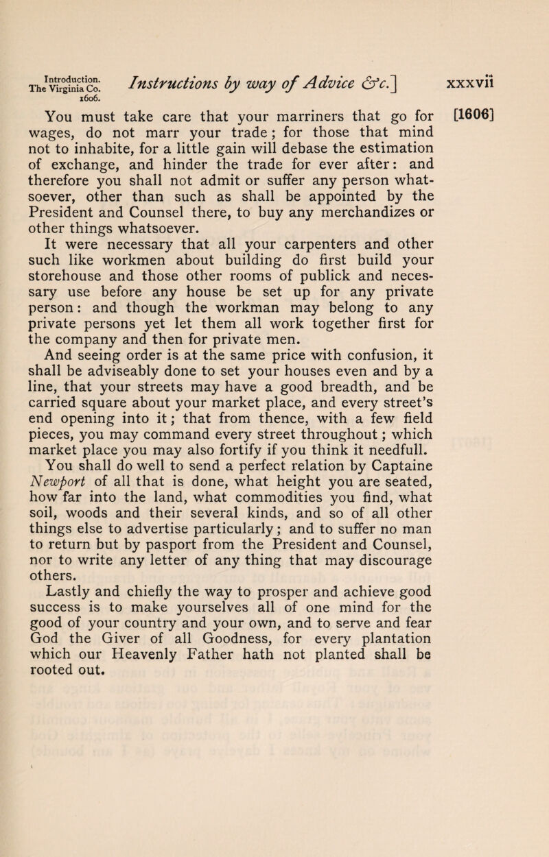 The1 Virginia co. Instructions by way of Advice &ci] 1606. You must take care that your marriners that go for wages, do not marr your trade; for those that mind not to inhabite, for a little gain will debase the estimation of exchange, and hinder the trade for ever after: and therefore you shall not admit or suffer any person what¬ soever, other than such as shall be appointed by the President and Counsel there, to buy any merchandizes or other things whatsoever. It were necessary that all your carpenters and other such like workmen about building do first build your storehouse and those other rooms of publick and neces¬ sary use before any house be set up for any private person: and though the workman may belong to any private persons yet let them all work together first for the company and then for private men. And seeing order is at the same price with confusion, it shall be adviseably done to set your houses even and by a line, that your streets may have a good breadth, and be carried square about your market place, and every street’s end opening into it; that from thence, with a few field pieces, you may command every street throughout; which market place you may also fortify if you think it needfull. You shall do well to send a perfect relation by Captaine Newport of all that is done, what height you are seated, how far into the land, what commodities you find, what soil, woods and their several kinds, and so of all other things else to advertise particularly; and to suffer no man to return but by pasport from the President and Counsel, nor to write any letter of any thing that may discourage others. Lastly and chiefly the way to prosper and achieve good success is to make yourselves all of one mind for the good of your country and your own, and to serve and fear God the Giver of all Goodness, for every plantation which our Heavenly Father hath not planted shall be rooted out. xxxvii [1606]