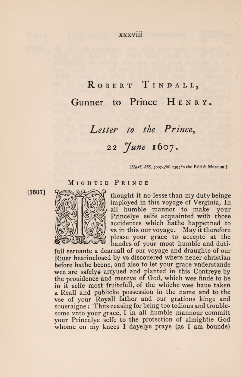 [1607] Robert Tindall, Gunner to Prince Henry. Letter to the Prince, 22 June 1607. [Harl. MS. 7007.fol. 139; in the British Museum.] Mightie Prince thought it no lessethan my dutybeinge imployed in this voyage of Verginia, In all humble mannor to make your Princelye selfe acquainted with those accidentes which hathe happenned to vs in this our voyage. May it therefore please your grace to accepte at the handes of your most humble and duti- full seruante a dearnall of our voyage and draughte of our Riuer hearinclosed by vs discouered where neuer Christian before hathe beene, and also to let your grace vnderstande wee are safely© arryued and planted in this Contreye by the prouidence and mercye of God, which wee finde to be in it selfe most fruitefull, of the whiche wee haue taken a Reall and publicke possession in the name and to the vse of your Royall father and our gratious kinge and soueraigne : Thus ceasing for being too tedious and trouble¬ some vnto your grace, I in all humble mannour committ your Princelye selfe to the protection of almightie God whome on my knees I dayelye praye (as I am bounde)