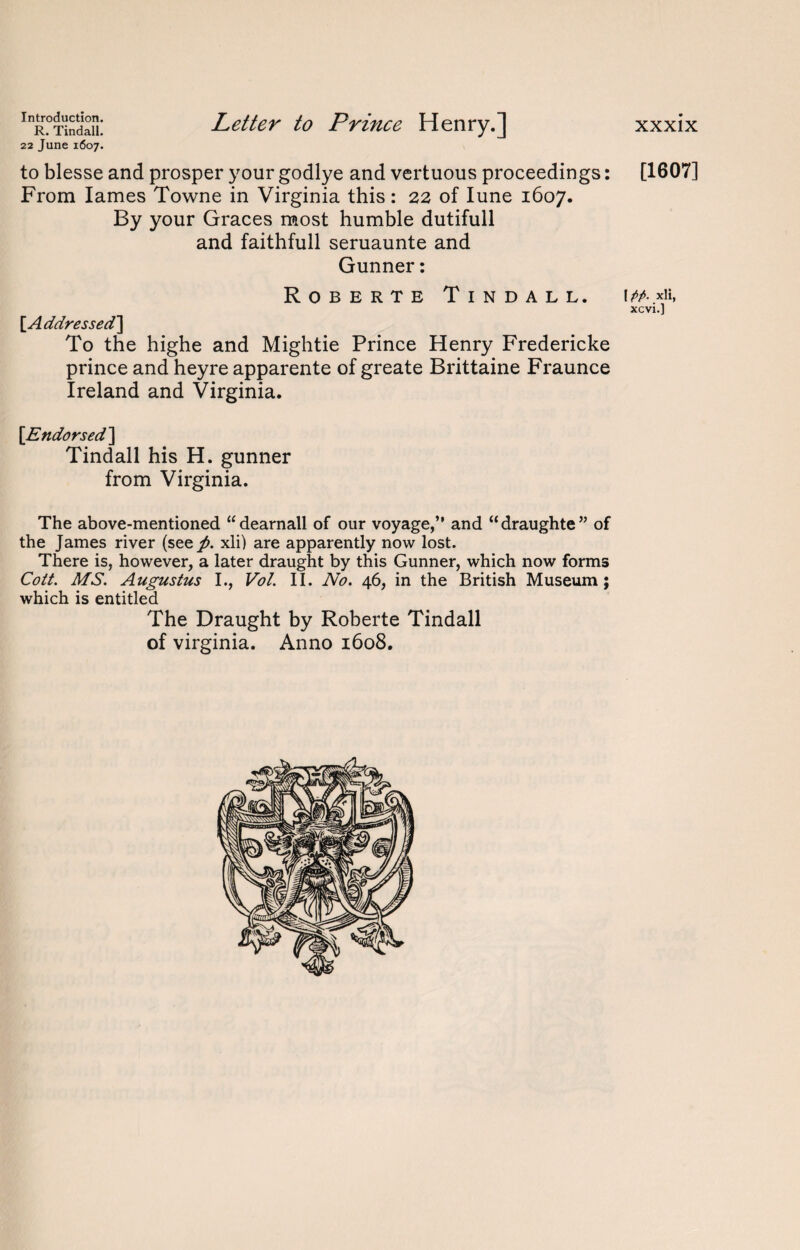 R. Tindall. 22 June 1607. Letter to Prince Henry.] to blesse and prosper your godlye and vertuous proceedings: From lames Towne in Virginia this: 22 of Iune 1607. By your Graces most humble dutifull and faithfull seruaunte and Gunner: Roberte Tindall. [Addressed] To the highe and Mightie Prince Henry Fredericke prince and heyre apparente of greate Brittaine Fraunce Ireland and Virginia. [Endorsed] Tindall his H. gunner from Virginia. The above-mentioned “dearnall of our voyage,” and “draughte” of the James river (see^. xli) are apparently now lost. There is, however, a later draught by this Gunner, which now forms Cott. MS. Augustus I., Vol. II. No. 46, in the British Museum; which is entitled The Draught by Roberte Tindall of Virginia. Anno 1608. xxxix [1607] | pp. xli, xcvi.]